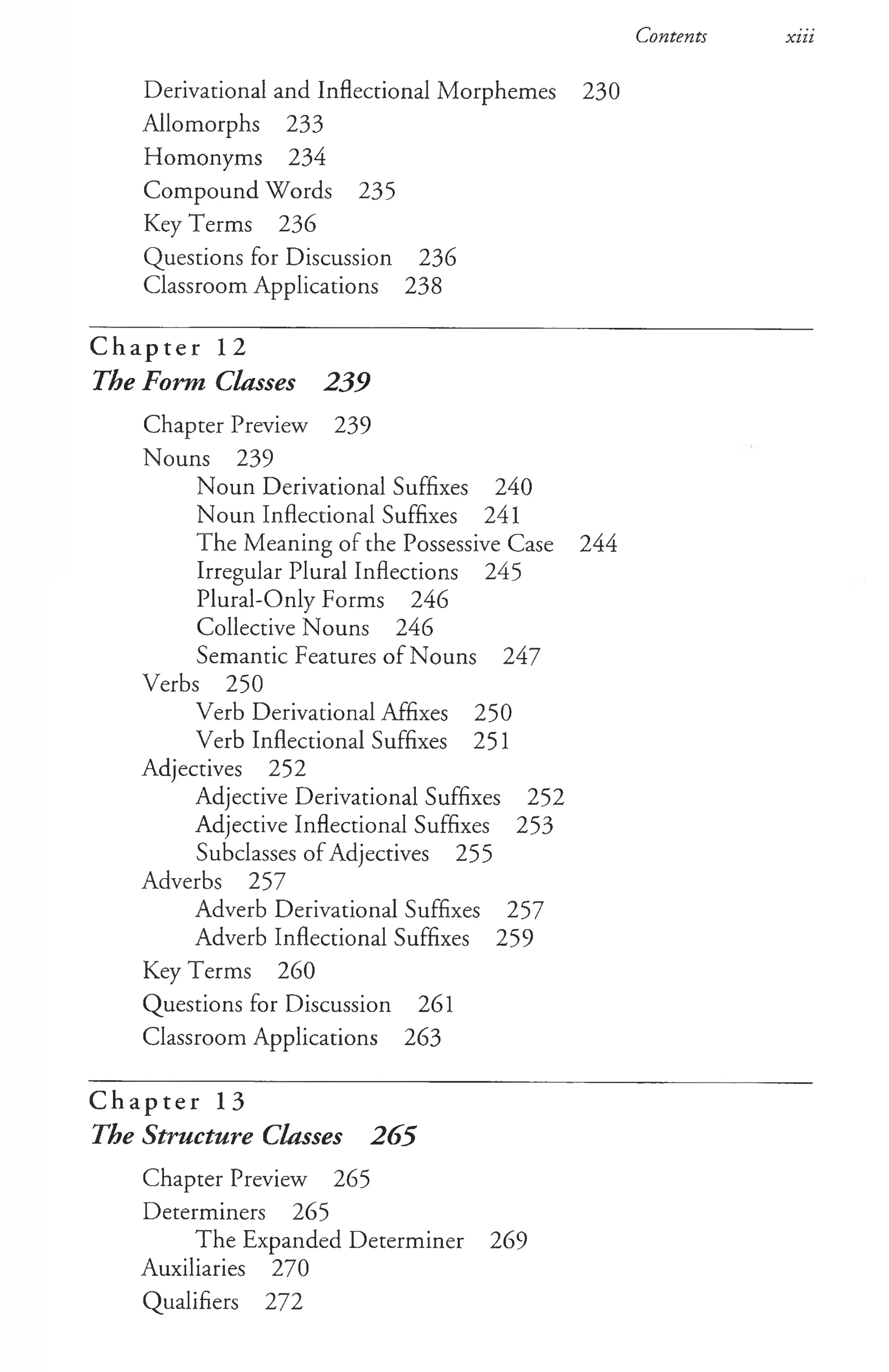 Contents xiii
Derivational and Inflectional Morphemes 230
Allomorphs 233
Homonyms 234
Compound Words 235
Key Terms 236
Questions for Discussion 236
Classroom Applications 238
C h a p t e r 12
The Form Classes 239
Chapter Preview 239
Nouns 239
Noun Derivational Suffixes 240
Noun Inflectional Suffixes 241
The Meaning of the Possessive Case 244
Irregular Plural Inflections 245
Plural-Only Forms 246
Collective Nouns 246
Semantic Features of Nouns 247
Verbs 250
Verb Derivational Affixes 250
Verb Inflectional Suffixes 251
Adjectives 252
Adjective Derivational Suffixes 252
Adjective Inflectional Suffixes 253
Subclasses of Adjectives 255
Adverbs 257
Adverb Derivational Suffixes 257
Adverb Inflectional Suffixes 259
Key Terms 260
Questions for Discussion 261
Classroom Applications 263
C h a p t e r 13
The Structure Classes 265
Chapter Preview 265
Determiners 265
The Expanded Determiner 269
Auxiliaries 270
Qualifiers 272
 