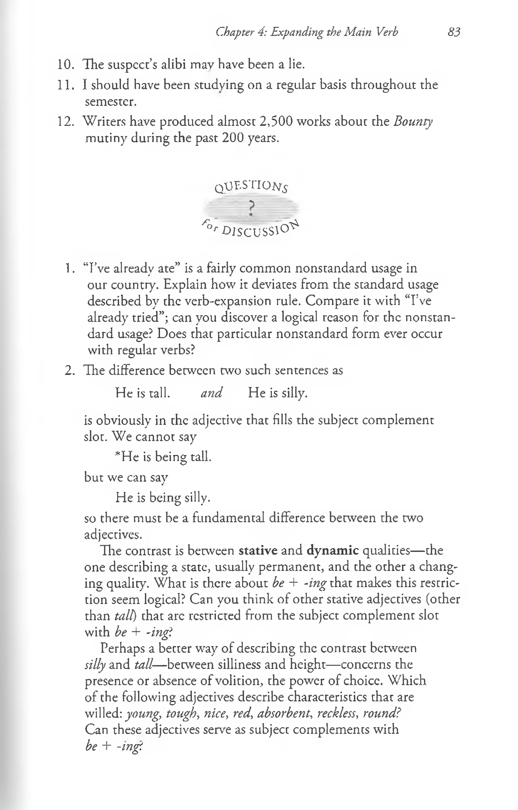Chapter 4: Expanding the Main Verb S3
10. The suspect’s alibi may have been a lie.
11. I should have been studying on a regular basis throughout the
semester.
12. Writers have produced almost 2,500 works about the Bounty
mutiny during the past 200 years.
QpF.STION.s-
?
^ D IS C U S S ^
1. “I’ve already ate” is a fairly common nonstandard usage in
our country. Explain how it deviates from the standard usage
described by the verb-expansion rule. Compare it with “I’ve
already tried”; can you discover a logical reason for the nonstan­
dard usage? Does that particular nonstandard form ever occur
with regular verbs?
2. The difference between two such sentences as
He is tall. and He is silly.
is obviously in the adjective that fills the subject complement
slot. We cannot say
*He is being tall,
but we can say
He is being silly,
so there must be a fundamental difference between the two
adjectives.
The contrast is between stative and dynamic qualities— the
one describing a state, usually permanent, and the other a chang­
ing quality. What is there about be + -ing that makes this restric­
tion seem logical? Can you think of other stative adjectives (other
than tall) that arc restricted from the subject complement slot
with be + -ing!
Perhaps a better way of describing the contrast between
silly and tall—between silliness and height— concerns the
presence or absence of volition, the power of choice. Which
of the following adjectives describe characteristics that are
willed: young, tough, nice, red, absorbent, reckless, round?
Can these adjectives serve as subject complements with
be + -mg!
 