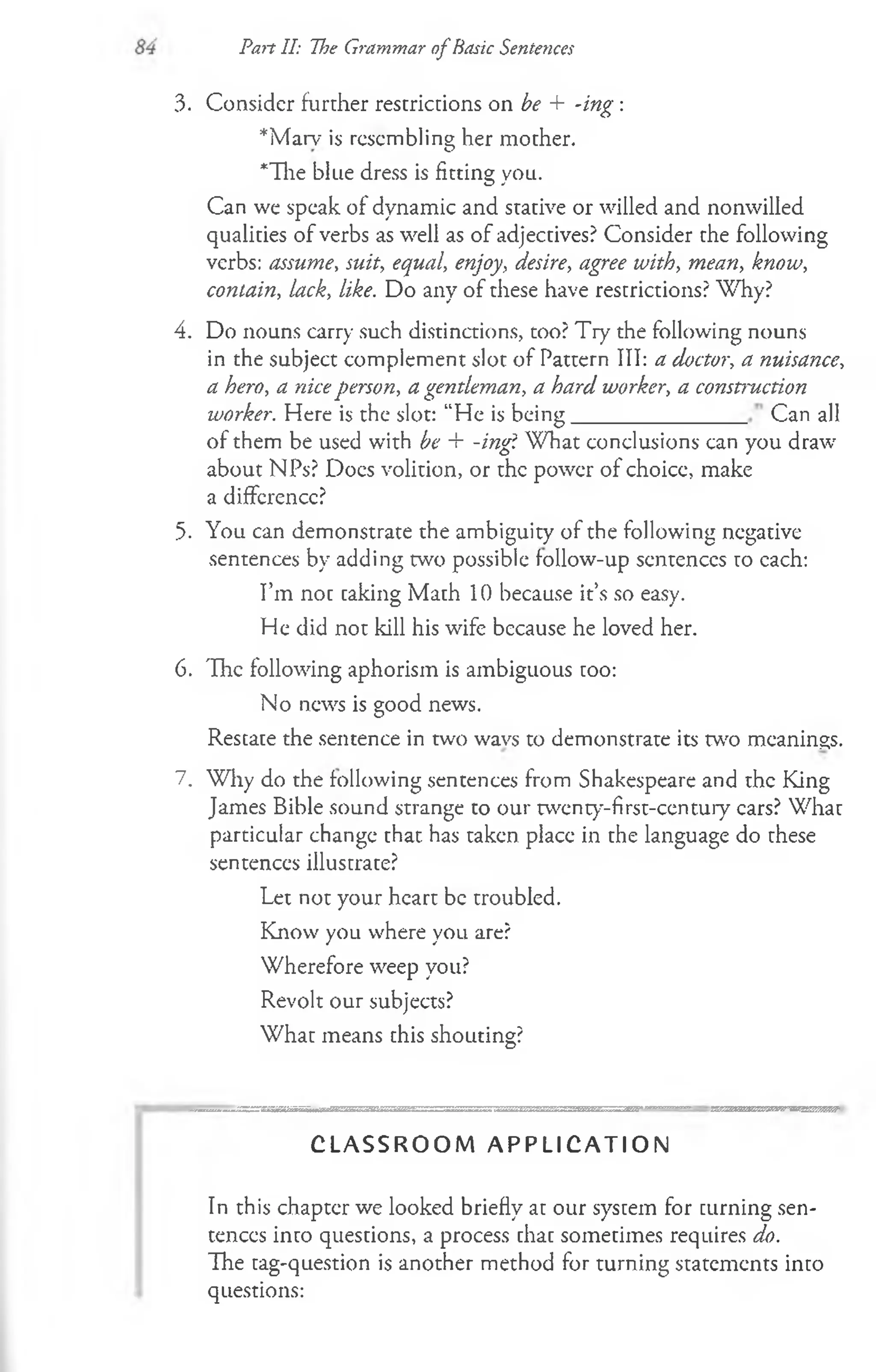 Part II: The Grammar of Basic Sentences
3. Consider further restrictions on be + -ing :
*Marv is resembling her mother.
*The blue dress is fitting you.
Can we speak of dynamic and stative or willed and nonwilled
qualities of verbs as well as of adjectives? Consider the following
verbs: assume, suit, equal, enjoy, desire, agree with, mean, know,
contain, lack, like. Do any of these have restrictions? Why?
4. Do nouns carry such distinctions, too? Try the following nouns
in the subject complement slot of Pattern III: a doctor, a nuisance,
a hero, a niceperson, a gentleman, a hard worker, a construction
worker. Here is the slot: “He is being________________Can all
of them be used with be + -ing'i W hat conclusions can you draw
about NPs? Docs volition, or the power of choice, make
a difference?
5. You can demonstrate the ambiguity of the following negative
sentences by adding two possible follow-up sentences to each:
I’m not caking Math 10 because it’s so easy.
He did not kill his wife because he loved her.
6. The following aphorism is ambiguous coo:
No news is good news.
Restate the sentence in two wavs to demonstrate its w o meanings.
7. Wliy do the following sentences from Shakespeare and the King
James Bible sound strange to our twenty-first-century cars? What
particular change that has taken place in the language do these
sentences illustrate?
Let not your heart be troubled.
Know you where you are?
Wherefore weep you?
Revolt our subjects?
What means chis shouting?
C L A S S R O O M A P P L I C A T I O N
In this chapter we looked briefly at our system for curning sen­
tences into questions, a process chac sometimes requires do.
The tag-question is another method for turning statements into
questions:
 