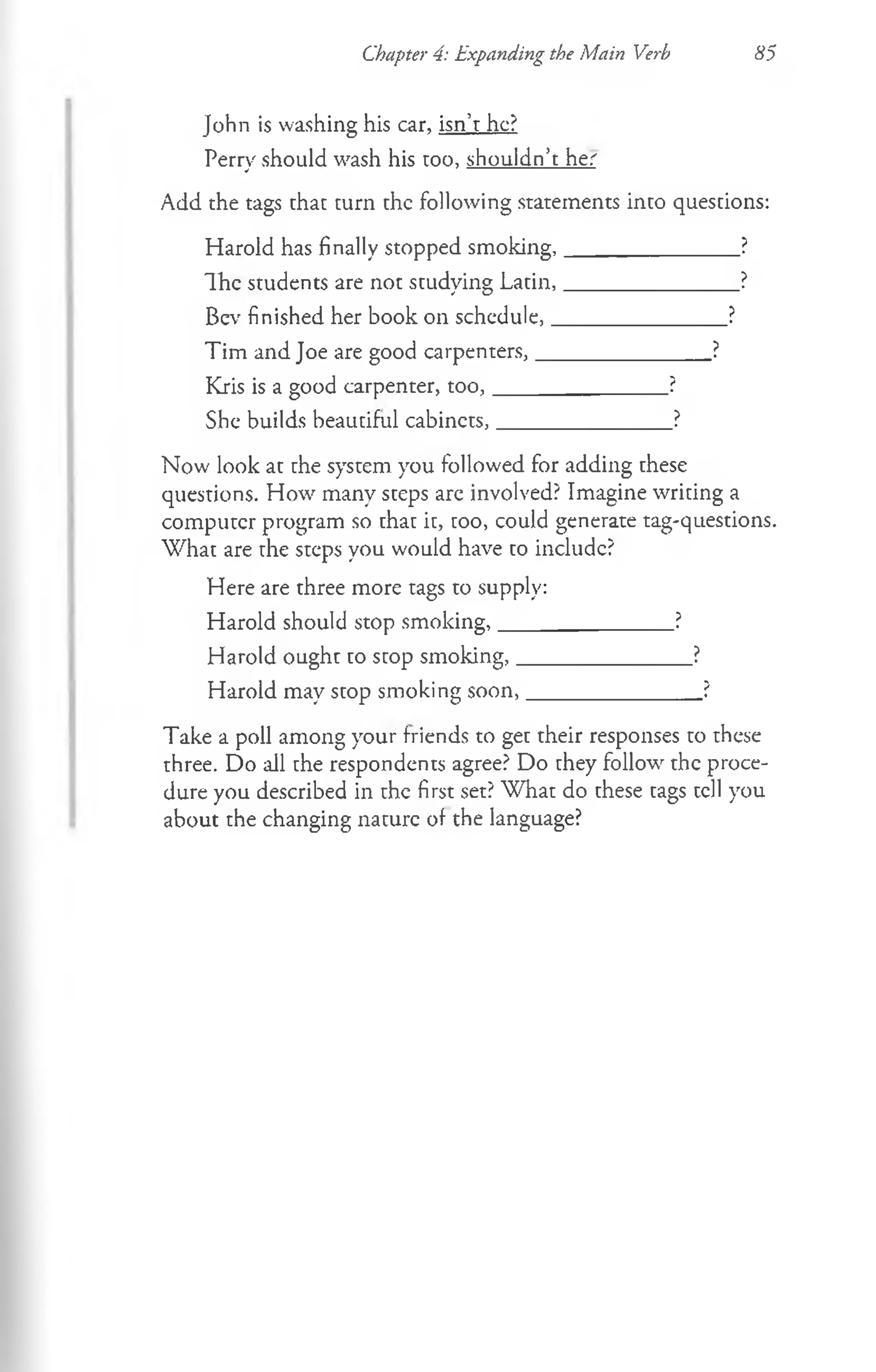Chapter 4: Expanding the Main Verb 85
John is washing his car, isn’t he?
Perry should wash his too, shouldn’t her
Add the tags that turn the following statements into questions:
Harold has finally stopped smoking,________________?
The students are not studying Latin,________________?
Bev finished her book on schedule,________________?
Tim and Joe are good carpenters,________________?
Kris is a good carpenter, to o ,_______________ ?
She builds beautiful cabinets,________________?
Now look at the system you followed for adding these
questions. How many steps are involved? Imagine writing a
computer program so that it, too, could generate tag-questions.
W hat are the steps you would have to include?
Here are three more tags to supply:
Harold should stop smoking,________________?
Harold ought to stop smoking,________________?
Harold may stop smoking soon,________________?
Take a poll among your friends to get their responses to these
three. Do all the respondents agree? Do they follow the proce­
dure you described in the first set? What do these tags tell you
about the changing nature of the language?
 