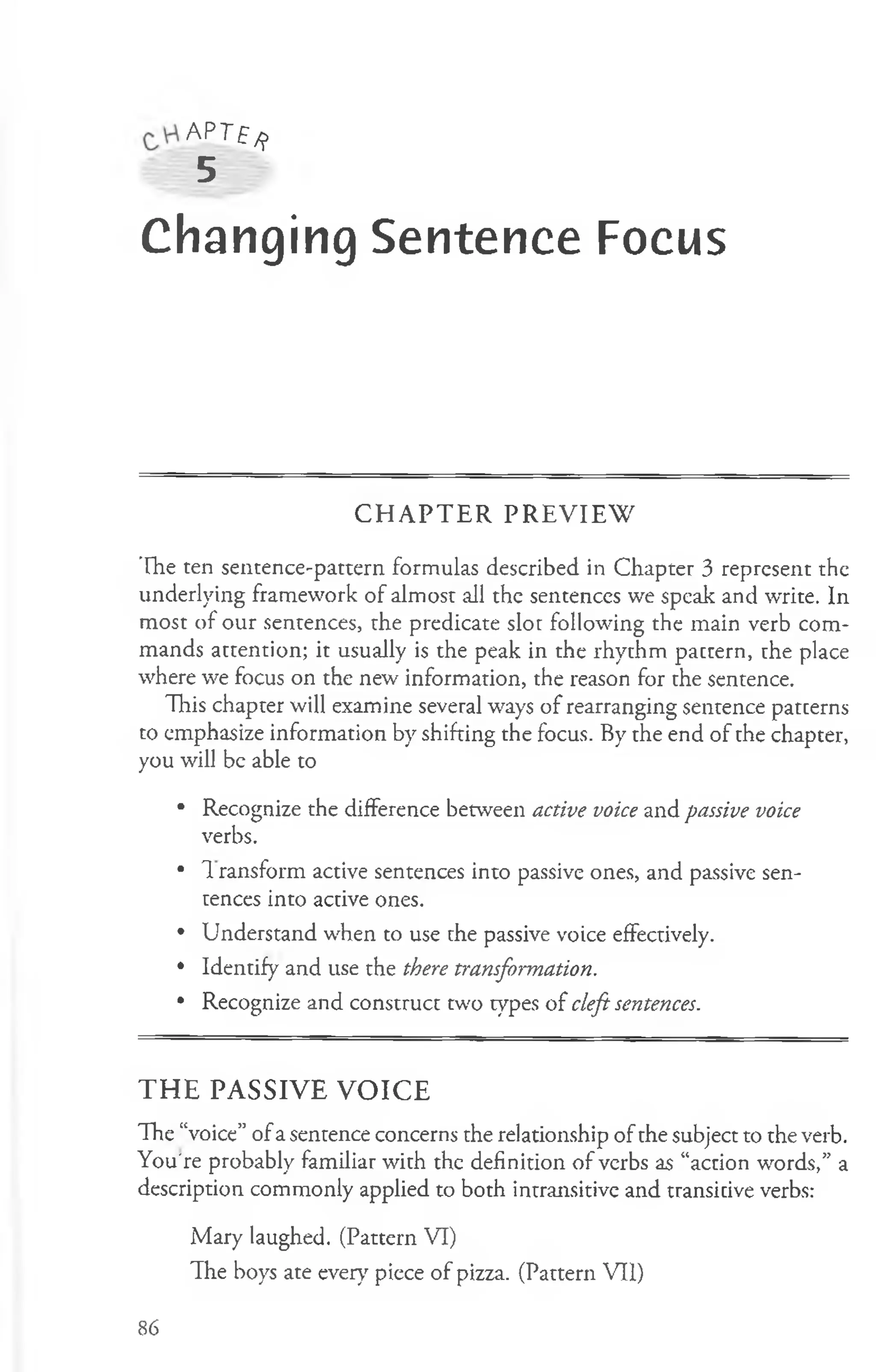 APT£^>
5
Changing Sentence Focus
C H A P T E R P R E V IE W
The ten sentence-pattern formulas described in Chapter 3 represent the
underlying framework of almost all the sentences we speak and write. In
most of our sentences, the predicate slot following the main verb com­
mands attention; it usually is the peak in the rhythm pattern, the place
where we focus on the new information, the reason for the sentence.
This chapter will examine several ways of rearranging sentence patterns
to emphasize information by shifting the focus. By the end of the chapter,
you will be able to
• Recognize the difference between active voice and passive voice
verbs.
• T ransform active sentences into passive ones, and passive sen­
tences into active ones.
• Understand when to use the passive voice effectively.
• Identify and use the there transformation.
• Recognize and construct two types of cleft sentences.
THE PASSIVE VOICE
The “voice” ofa sentence concerns the relationship of the subject to the verb.
You're probably familiar with the definition of verbs as “action words,” a
description commonly applied to both intransitive and transitive verbs:
Mary laughed. (Pattern VI)
The boys ate ever}' piece of pizza. (Pattern VII)
86
 