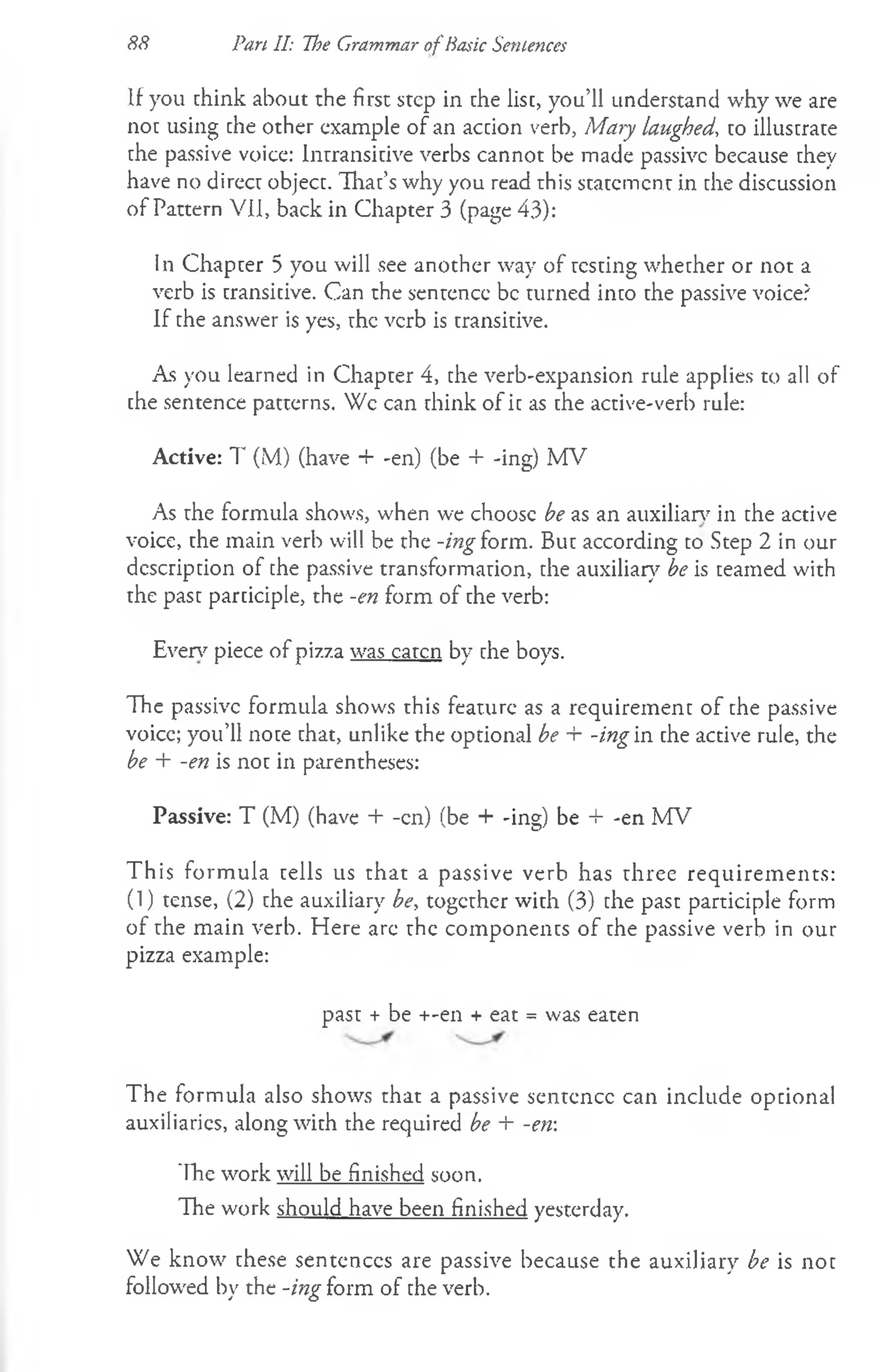 88 Pan II: The Grammar of Basic Sentences
If you chink about the first step in che list, you’ll understand why we are
noc using che other example of an accion verb, Mary laughed, to illuscrate
che passive voice: Intransitive verbs cannot be made passive because they
have no direcc objecc. Thac’s why you read this statement in the discussion
of Pattern VII, back in Chapter 3 (page 43):
In Chapter 5 you will see another way of resting whether or not a
verb is transitive. Can the sentence be turned into the passive voice?
If the answer is yes, the verb is transitive.
As you learned in Chapter 4, the verb-expansion rule applies to all of
che sentence patterns. Wc can think of ic as che active-verb rule:
Active: 7' (M) (have + -en) (be + -ing) MV
As rhe formula shows, when we choose be as an auxiliary in che active
voice, the main verb will be the -ing h im . But according to Step 2 in our
description of che passive transformation, the auxiliary be is teamed with
the past participle, the -en form of the verb:
Even7piece of pizza was eaten by the boys.
The passive formula shows this feature as a requirement of the passive
voice; you’ll note that, unlike the optional be + -ing in the active rule, the
be + -en is not in parentheses:
Passive: T (M) (have + -en) (be + -ing) be + -en MV
This form ula tells us that a passive verb has three requirem ents:
(1) tense, (2) the auxiliary be, together with (3) the past participle form
of the main verb. Here arc the components of the passive verb in our
pizza example:
past + be +-en + eat = was eaten
The formula also shows that a passive sentence can include optional
auxiliaries, along with the required be + -en
The work will be finished soon.
The work should have been finished yesterday.
We know these sentences are passive because the auxiliary be is not
followed by the -ing form of the verb.
 