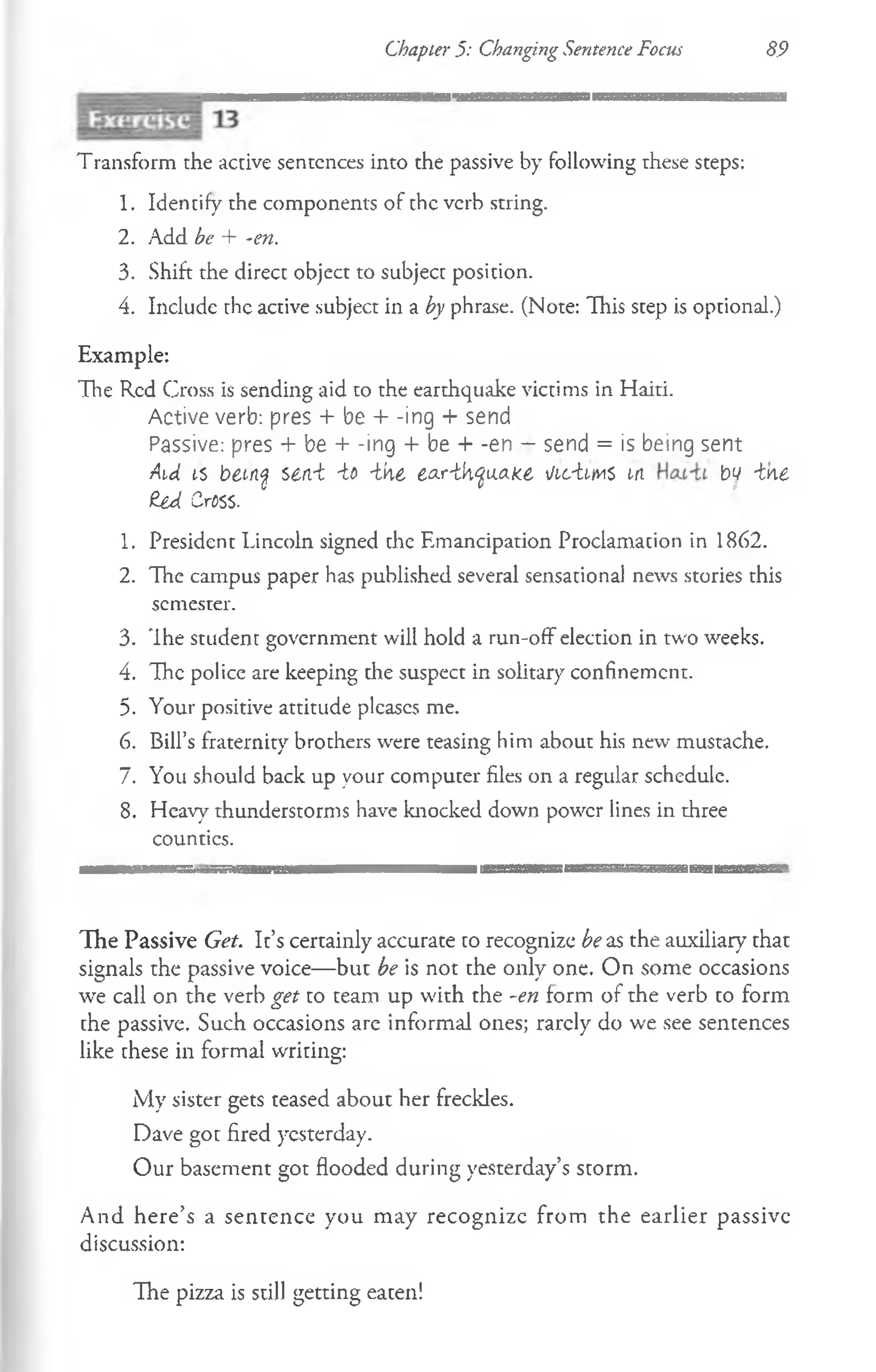 Chapter 5: Changing Sentence Focus 89
Transform the active sentences into the passive by following these steps:
1. Identify the components of the verb string.
2. Add be + -en.
3. Shift the direct object to subject position.
4. Include the active subject in a by phrase. (Note: This step is optional.)
Example:
The Red Cross is sending aid to the earthquake victims in Haiti.
Active verb: pres -I- be + -ing + send
Passive: pres + be + -ing + be + -en — send = is being sent
Aid is bemq sen-t -it -ihe ear-thyuake iicimi t-n bv -tne
£ed CrfiSS.
1. President Lincoln signed die Emancipation Proclamation in 1862.
2. The campus paper has published several sensational news stories this
semester.
3. The student government will hold a run-off election in two weeks.
4. The police are keeping the suspect in solitary confinement.
5. Your positive attitude pleases me.
6. Bill’s fraternity brochers were teasing him about his new mustache.
7. You should back up your computer files on a regular schedule.
8. Heavy thunderstorms have knocked down power lines in three
counties.
I---|------------'----------------------------------------------------------------------------------------------------------------,
The Passive Get. It’s certainly accurate to recognize be as the auxiliary that
signals the passive voice— but be is not the only one. On some occasions
we call on the verb get to team up with the -en form of the verb to form
che passive. Such occasions are informal ones; rarely do we see sentences
like these in formal writing:
My sister gets teased about her freckles.
Dave got fired yesterday.
Our basement got flooded during yesterday’s storm.
And here’s a sentence you may recognize from the earlier passive
discussion:
The pizza is still getting eaten!
 