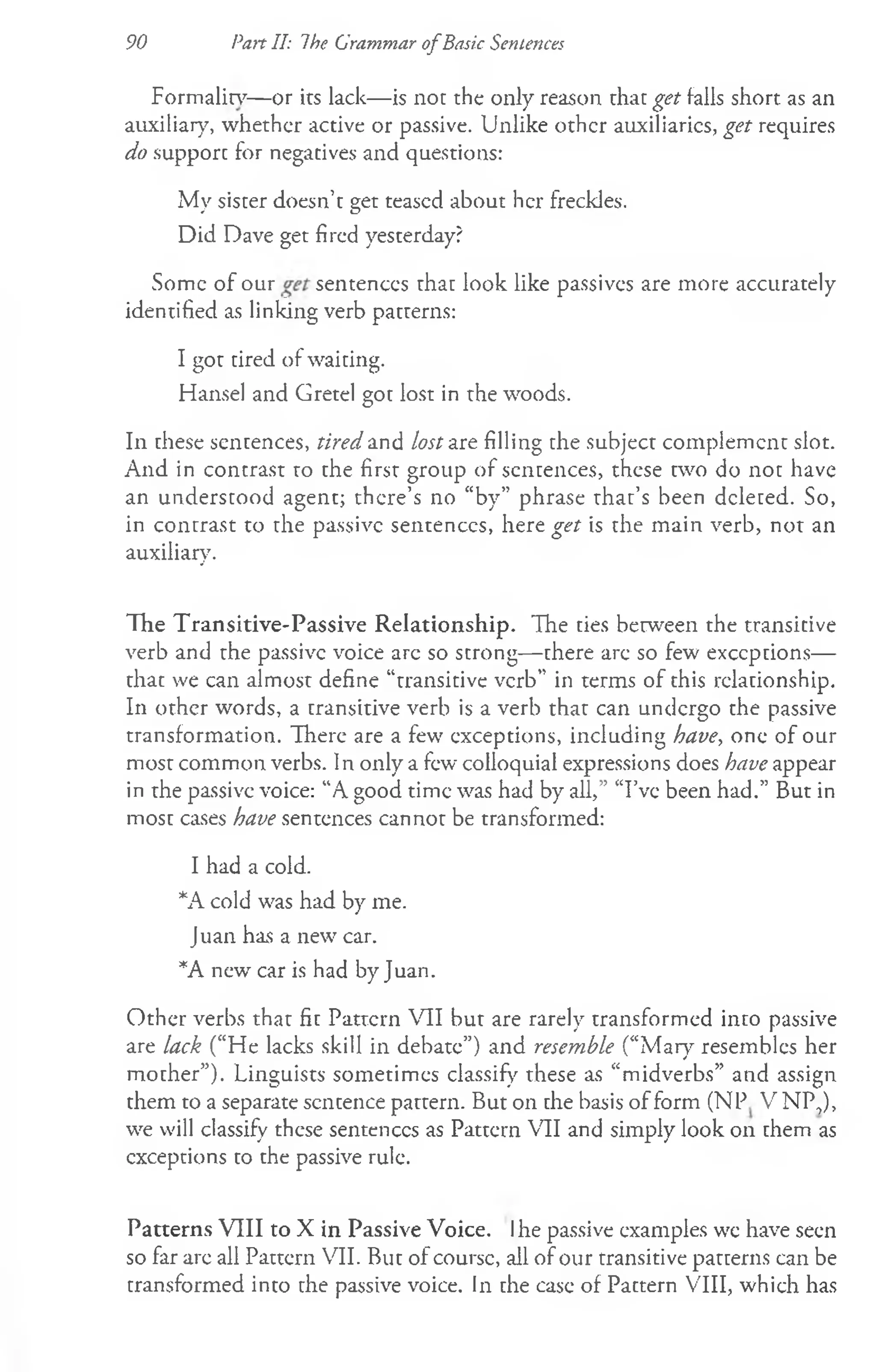 90 Pan II: The Grammar o fBasic Sentences
Formalin7
— or its lack— is not the only reason that get falls short as an
auxiliary, whether active or passive. Unlike other auxiliaries, get requires
do support for negatives and questions:
My sister doesn’t get teased about her freckles.
Did Dave get fired yesterday?
Some of our sentences that look like passives are more accurately
identified as linking verb patterns:
I got tired of waiting.
Hansel and Gretel got lost in the woods.
In these sentences, tired and Aw; are filling the subject complement slot.
And in contrast to the first group of sentences, these two do not have
an understood agent; there’s no “by” phrase that’s been deleted. So,
in contrast to the passive sentences, here get is the main verb, not an
auxiliary.
The Transitive-Passive Relationship. The ties between the transitive
verb and the passive voice are so strong— there are so few exceptions—
that we can almost define “transitive verb” in terms of this relationship.
In other words, a transitive verb is a verb that can undergo the passive
transformation. There are a few exceptions, including have, one of our
most common verbs. In only a few colloquial expressions does have appear
in the passive voice: “A good time was had by all,” “I’ve been had.” But in
most cases have sentences cannot be transformed:
I had a cold.
*A cold was had by me.
Juan has a new car.
*A new' car is had by Juan.
Other verbs that fit Pattern VII but are rarely transformed into passive
are lack (“He lacks skill in debate”) and resemble (“Mar)7resembles her
mother”). Linguists sometimes classify these as “midverbs” and assign
them to a separate sentence pattern. But on the basis of form (NP V NP,),
we will classify these sentences as Pattern VII and simply look on them as
exceptions to the passive rule.
Patterns VIII to X in Passive Voice. Ihe passive examples wc have seen
so far are all Pattern VII. But of course, all of our transitive patterns can be
transformed into the passive voice. In the case of Pattern VIII, which has
 