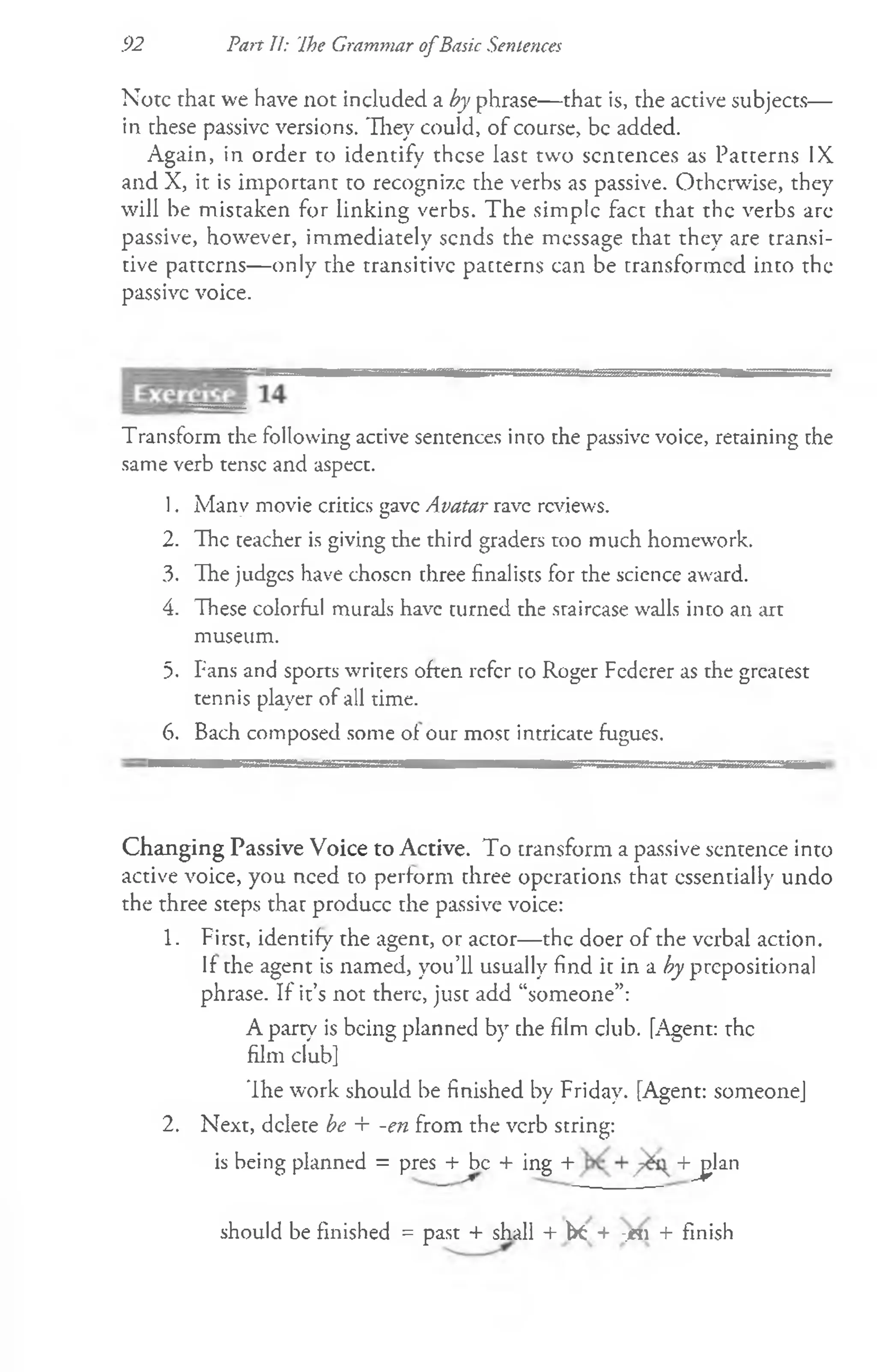 92 Part II: 'Ihe Grarmnar o fBasic Sentences
Note that we have not included a by phrase— that is, the active subjects—
in these passive versions. They could, of course, be added.
Again, in order to identify these last two sentences as Patterns IX
and X, it is important to recognize the verbs as passive. Otherwise, they
will be mistaken for linking verbs. The simple fact that the verbs arc
passive, however, immediately sends the message that they are transi­
tive patterns— only the transitive patterns can be transformed into the
passive voice.
Transform the following active sentences into the passive voice, retaining the
same verb tense and aspect.
1. Many movie critics gave Avatar rave reviews.
2. The teacher is giving the third graders too much homework.
3. The judges have choscn three finalists for the science award.
4. These colorful murals have turned the staircase walls into an art
museum.
5. Fans and sports writers often refer co Roger Federer as the greatest
tennis player of all time.
6. Bach composed some of our most intricate fugues.
Changing Passive Voice to Active. To transform a passive sentence into
active voice, you need to perform three operations that essentially undo
the three steps that produce the passive voice:
1. First, identifv the agent, or actor— the doer of the verbal action.
/ O
If the agent is named, you’ll usually find it in a by prepositional
phrase. If it’s not there, just add “someone”:
A party is being planned by the film club. [Agent: the
film club]
The work should be finished by Friday. [Agent: someone]
2. Next, delete be + -en from the verb string:
is being planned = pres + be + ing + +jjlan
should be finished = past + shall + fit + -.«! + finish
 