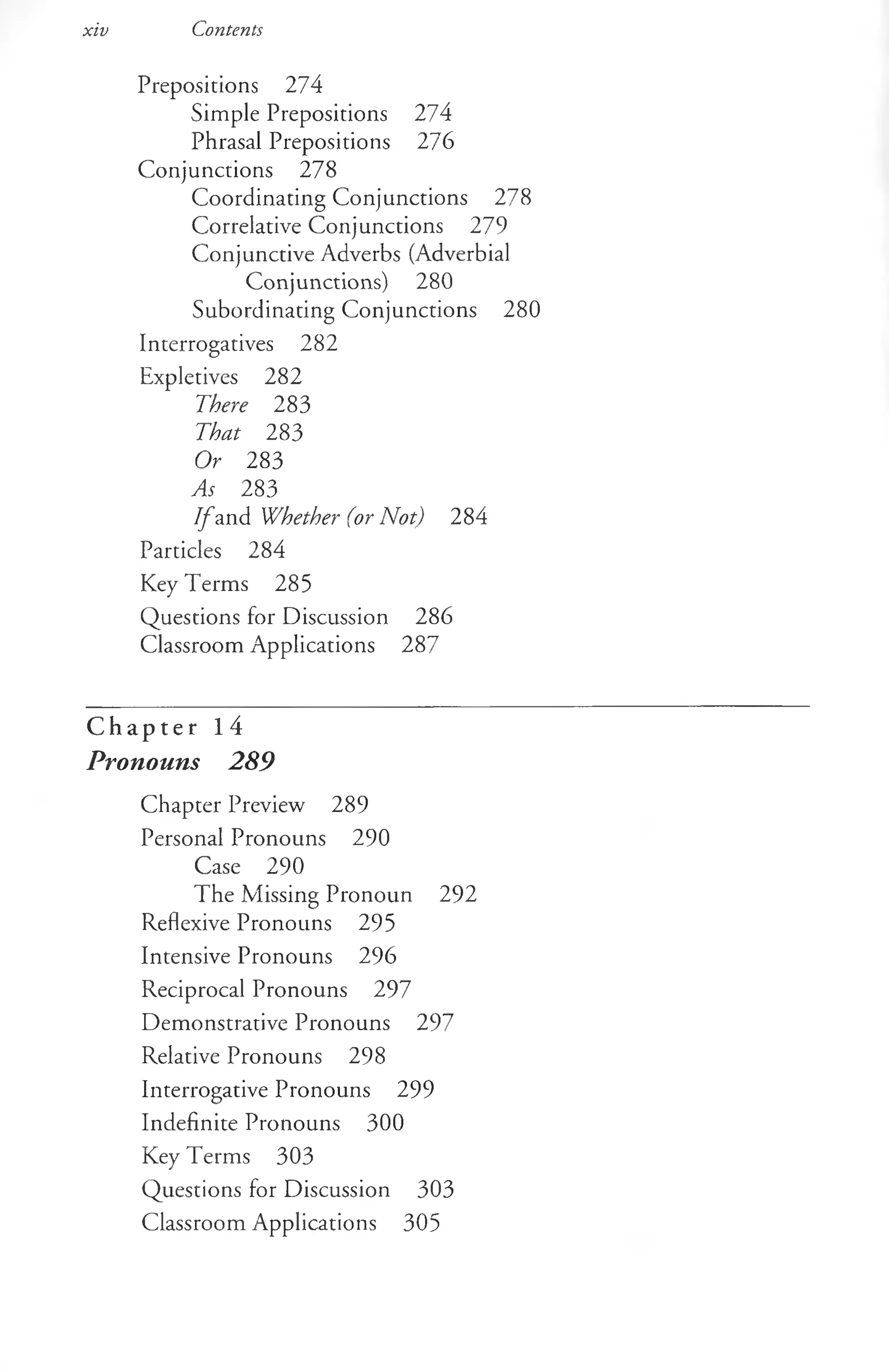 xiv Contents
Prepositions 274
Simple Prepositions 274
Phrasal Prepositions 276
Conjunctions 278
Coordinating Conjunctions 278
Correlative Conjunctions 279
Conjunctive Adverbs (Adverbial
Conjunctions) 280
Subordinating Conjunctions 280
Interrogatives 282
Expletives 282
There 283
That 283
Or 283
As 283
I f and Whether (or Not) 284
Particles 284
Key Terms 285
Questions for Discussion 286
Classroom Applications 287
C h a p t e r 1 4
Pronouns 289
Chapter Preview 289
Personal Pronouns 290
Case 290
The Missing Pronoun 292
Reflexive Pronouns 295
Intensive Pronouns 296
Reciprocal Pronouns 297
Demonstrative Pronouns 297
Relative Pronouns 298
Interrogative Pronouns 299
Indefinite Pronouns 300
Key Terms 303
Questions for Discussion 303
Classroom Applications 305
 