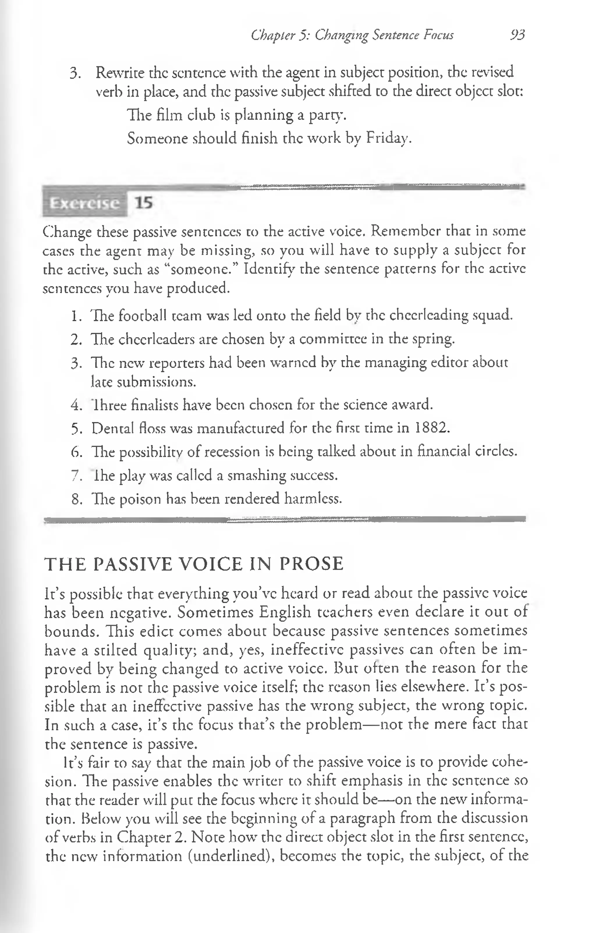 Chapter 5: Changing Sentence Focus 93
3. Rewrite the sentence with the agent in subject position, the revised
verb in place, and the passive subject shifted to the direct objcct slot:
The film club is planning a part}’.
Someone should finish the work by Friday.
Change these passive sentences to the active voice. Remember that in some
cases the agent may be missing, so you will have to supply a subjcct for
the active, such as “someone.” Identify the sentence patterns for the active
sentences you have produced.
1. The football team was led onto the field by the cheerleading squad.
2. The cheerleaders are chosen by a committee in the spring.
3. The new reporters had been warned by the managing editor about
late submissions.
4. lhree finalists have been chosen for the science award.
5. Dental floss w*as manufactured for the first time in 1882.
6. The possibility of recession is being talked about in financial circles.
7. ihe play was called a smashing success.
8. The poison has been rendered harmless.
T H E PA SSIV E V O IC E IN P R O SE
It’s possible that everything you’ve heard or read about the passive voice
has been negative. Sometimes English teachers even declare it out of
bounds. This edict comes about because passive sentences sometimes
have a stilted quality; and, yes, ineffective passives can often be im­
proved by being changed to active voice. But often the reason for the
problem is not the passive voice itself; the reason lies elsewhere. It’s pos­
sible that an ineffective passive has the wrong subject, the wrong topic.
In such a case, it’s the focus that’s the problem— not the mere fact that
the sentence is passive.
It’s fair to say that the main job of the passive voice is to provide cohe­
sion. The passive enables the writer to shift emphasis in the sentence so
that the reader will put the focus where it should be— on the new informa­
tion. Below you will see the beginning of a paragraph from the discussion
of verbs in Chapter 2. Note how the direct object slot in the first sentence,
the new information (underlined), becomes the topic, the subject, of the
 