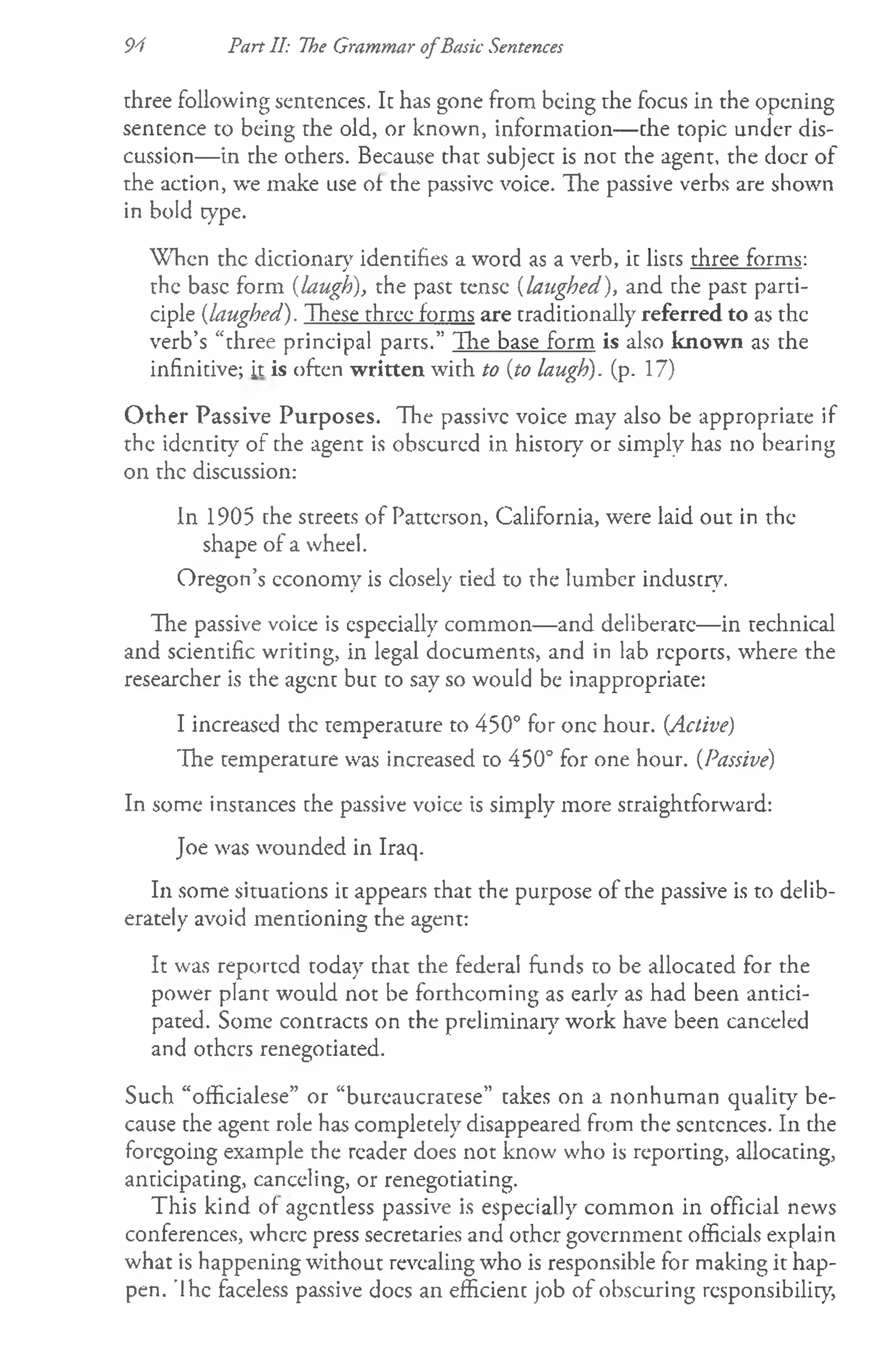 94 Part II: The Grammar ofBasic Sentences
three following sentences. It has gone from being rhe focus in the opening
sentence to being the old, or known, information— the topic under dis­
cussion— in rhe others. Because that subject is not the agent, the doer of
the action, we make use of the passive voice. The passive verbs are shown
in bold type.
When the dictionary identifies a word as a verb, it lists three forms:
j 7 ---------------
the base form (laugh), the past tense (laughed), and the past parti­
ciple (laughed). These three forms are traditionally referred to as the
verb’s “three principal parrs.” The base form is also known as the
infinitive; it is often written with to (to laugh), (p. 17)
O ther Passive Purposes. The passive voice may also be appropriate if
the identity of the agent is obscured in history or simply has no bearing
on the discussion:
In 1905 the streets of Patterson, California, were laid out in the
shape of a wheel.
Oregon’s economy is closely tied to the lumber industry.
The passive voice is especially common— and deliberate— in technical
and scientific writing, in legal documents, and in lab reports, where the
researcher is the agent but to say so would be inappropriate:
I increased the temperature to 450° for one hour. (Active)
The temperature was increased to 450° for one hour. (Passive)
In some instances the passive voice is simply more straightforward:
Joe was wounded in Iraq.
In some situations it appears that the purpose of the passive is to delib­
erately avoid mentioning the agent:
It was reported today that the federal funds to be allocated for the
power plant would not be forthcoming as early as had been antici­
pated. Some contracts on the preliminary work have been canceled
and others renegotiated.
Such “officialese” or “bureaucratese” takes on a nonhuman quality7be­
cause the agent role has completely disappeared from the sentences. In the
foregoing example the reader does not know who is reporting, allocating,
anticipating, canceling, or renegotiating.
This kind of agcntless passive is especially common in official news
conferences, where press secretaries and other government officials explain
what is happening without revealing who is responsible for making it hap­
pen. 'Ihe faceless passive docs an efficient job of obscuring responsibility,
 