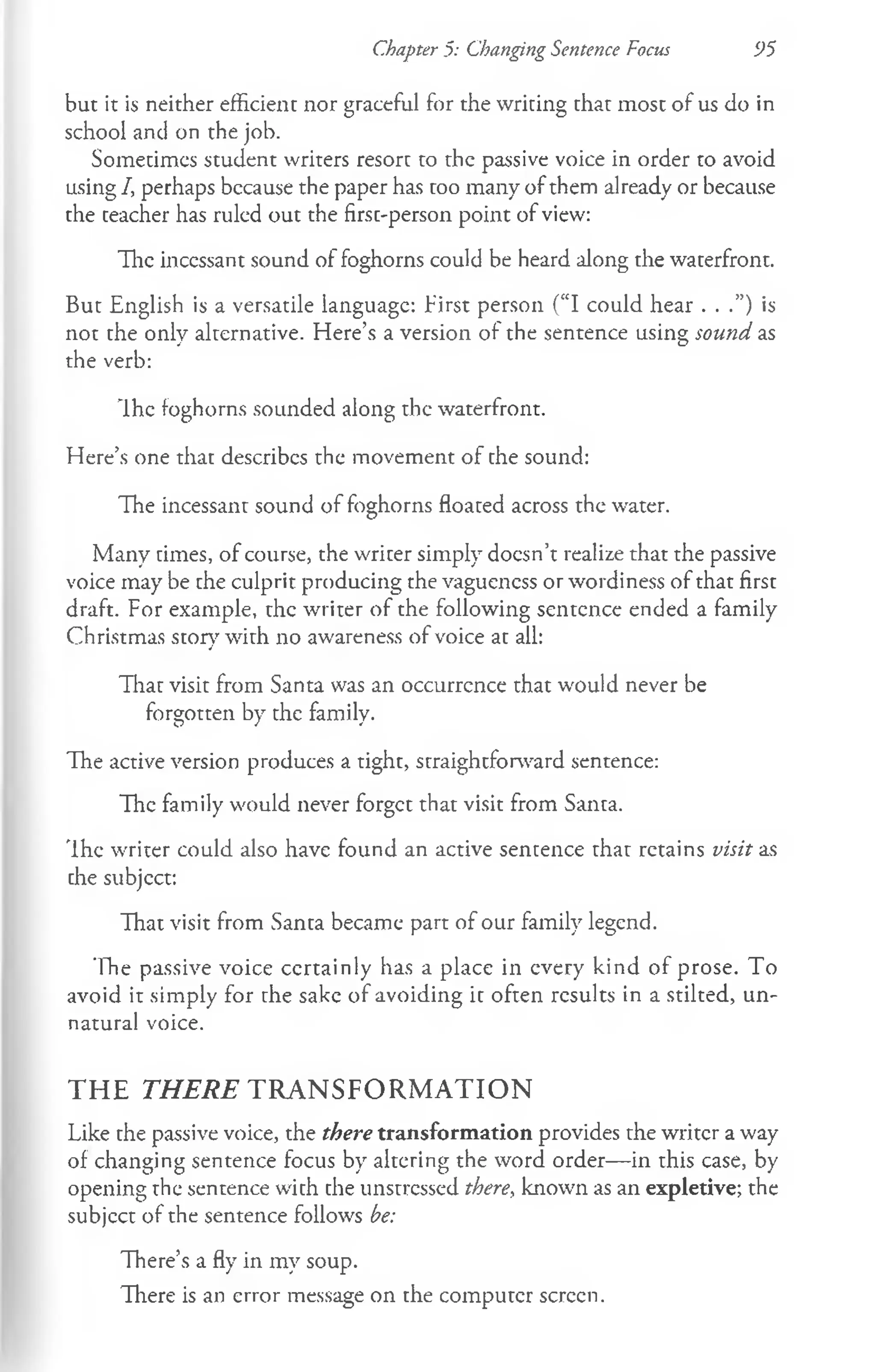 but it is neither efficient nor graceful for the writing that most of us do in
school and on the job.
Sometimes student writers resort to the passive voice in order to avoid
using /, perhaps bccause the paper has too many of them already or because
the teacher has ruled out the first-person point of view:
The incessant sound of foghorns could be heard along the waterfront.
But English is a versatile language: First person (“I could hear . . .”) is
not the only alternative. Here’s a version of the sentence using sound as
the verb:
Ih e foghorns sounded along the waterfront.
Here’s one that describes the movement of the sound:
The incessant sound of foghorns floated across the water.
Many times, of course, the writer simply doesn’t realize that the passive
voice may be the culprit producing the vagueness or wordiness of that first
draft. For example, the writer of the following sentence ended a family
Christmas story with no awareness of voice at all:
That visit from Santa was an occurrcnce that would never be
forgotten by the family.
The active version produces a tight, straightforward sentence:
The family would never forget that visit from Santa.
The writer could also have found an active sentence that retains visit as
the subjcct:
That visit from Santa became part of our family legend.
The passive voice certainly has a place in every kind of prose. To
avoid it simply for the sake of avoiding it often results in a stilted, un­
natural voice.
T H E T H E R E T R A N S F O R M A T IO N
Like the passive voice, the there transformation provides the writer a way
of changing sentence focus by altering the word order— in this case, by
opening the sentence with the unstressed there, known as an expletive; the
subjcct of the sentence follows be:
There’s a fly in my soup.
There is an error message on the computer screen.
Chapter 5: Changing Sentence Focus 95
 