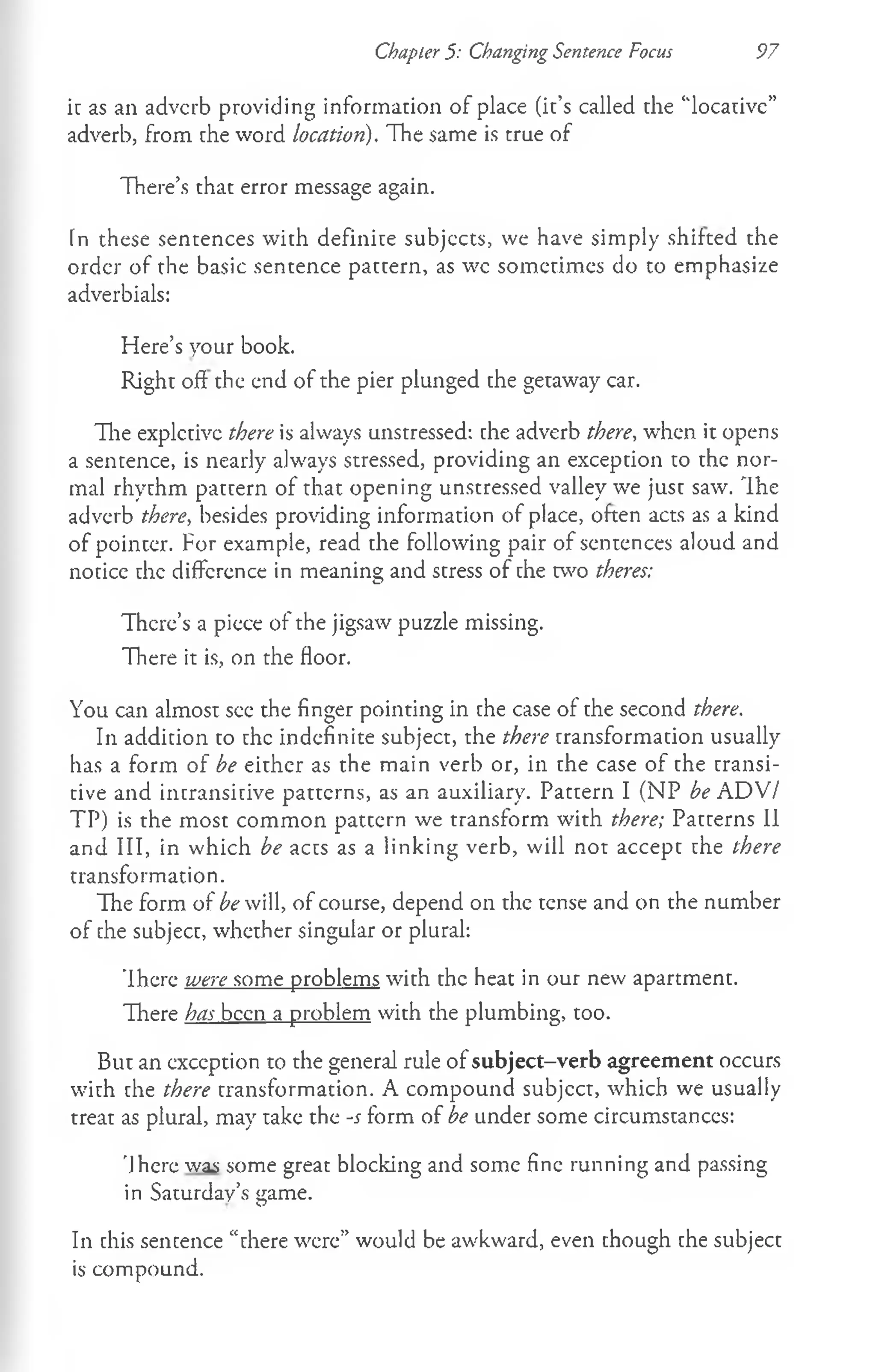 Chapter 5: Changing Sentence Focus 97
i: as an adverb providing information of place (it’s called the "locative”
adverb, from the word location). The same is true of
There’s that error message again.
In these sentences with definite subjects, we have simply shifted the
order of the basic sentence pattern, as wc sometimes do to emphasize
adverbials:
Here’s your book.
Right oft the end of the pier plunged the getaway car.
The expletive there is always unstressed: the adverb there, when it opens
a sentence, is nearly always stressed, providing an exception to the nor­
mal rhythm pattern of that opening unstressed valley we just saw. The
adverb there, besides providing information of place, often acts as a kind
of pointer. For example, read the following pair of sentences aloud and
notice the difference in meaning and stress of the two theres:
There's a piece of the jigsaw puzzle missing.
There it is, on the floor.
You can almost see the finger pointing in the case of the second there.
In addition to the indefinite subject, the there transformation usually
has a form of be either as the main verb or, in the case of the transi­
tive and intransitive patterns, as an auxiliary. Pattern I (NP be ADV/
TP) is the most common pattern we transform with there; Patterns II
and III, in which be acts as a linking verb, will not accept the there
transformation.
The form of be will, of course, depend on the tense and on the number
of the subject, whether singular or plural:
’Ihere were some problems with the heat in our new apartment.
There has been a problem with the plumbing, too.
But an exception to the general rule of subject-verb agreement occurs
with the there transformation. A compound subjcct, which we usually
treat as plural, may take the -s form of be under some circumstances:
'Jhere was some great blocking and some fine running and passing
in Saturday’s game.
In this sentence “there were” would be awkward, even though the subject
is compound.
 