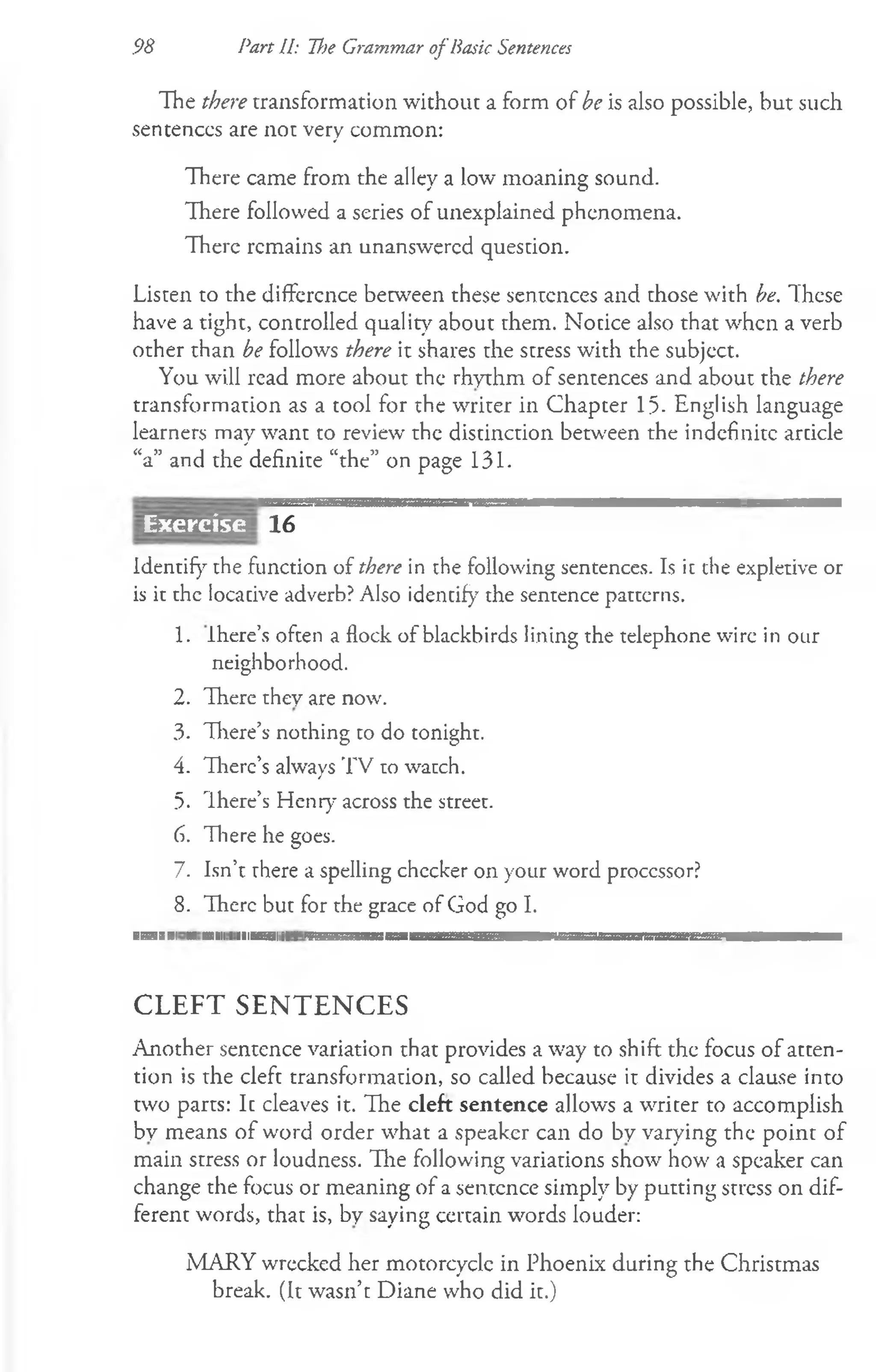 98 Part II: ~fl)e Grammar of Basic Sentences
The there transformation without a form of be is also possible, but such
sentences are not very common:
There came from the alley a low moaning sound.
There followed a series of unexplained phenomena.
There remains an unanswered question.
Listen to the difference between these sentences and those with be. These
have a tight, controlled quality about them. Notice also that when a verb
other than be follows there it shares the stress with the subject.
You will read more about the rhythm of sentences and about the there
transformation as a tool for the writer in Chapter 15- English language
learners may want to review the distinction between the indefinite article
“a” and the definite “the” on page 131.
16
Identify the function of there in the following sentences. Is it the expletive or
is it the locative adverb? Also identify the sentence patterns.
1. Ihere’s often a flock of blackbirds lining the telephone wire in our
neighborhood.
2. There they are now.
3. There’s nothing to do tonight.
4. There's always TV to watch.
5. There’s Henry across the street.
6. Tliere he goes.
7. Isn’t there a spelling checker on your word processor?
8. There but for the grace of God go I.
■ ...ill ■ M
ill llll......I III I l ll ll IIUBIII ■
■
IH
IM
I I III.....Ill I ■ ....... . . . . . . . . . . . . . . . . . . . . III!. . . . . . . . . . . . . . . . . . . II III I ■
CLEFT SENTENCES
Another sentence variation that provides a way to shift the focus of atten­
tion is the cleft transformation, so called because it divides a clause into
two parts: It cleaves it. The cleft sentence allows a writer to accomplish
by means of word order what a speaker can do by varying the point of
main stress or loudness. The following variations show how a speaker can
change the focus or meaning of a sentence simply by putting stress on dif­
ferent words, that is, by saying certain words louder:
MARY wrecked her motorcycle in Phoenix during the Christmas
break. (It wasn’t Diane who did it.)
Exercise
 