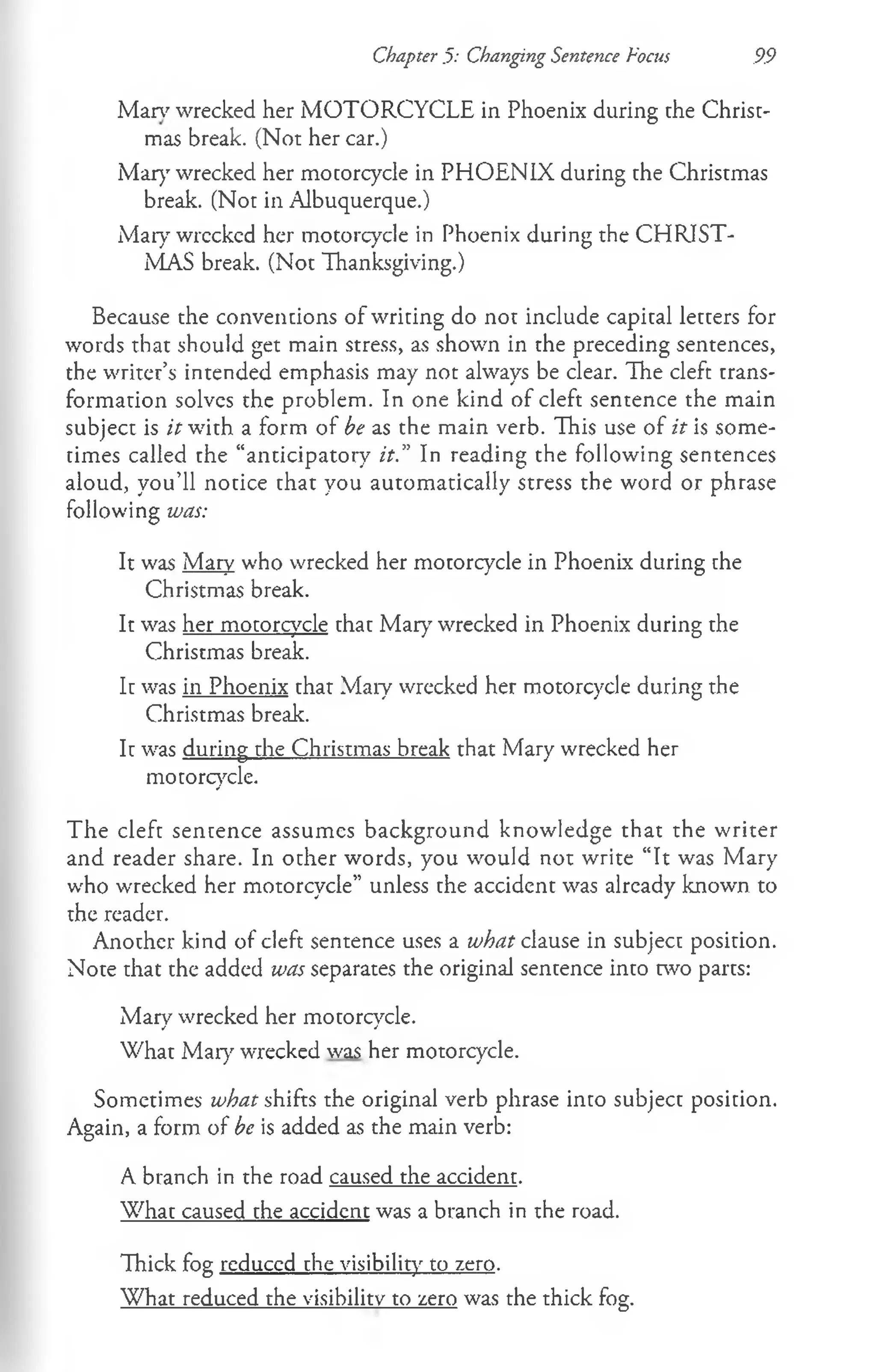 Chapter .5-' Changing Sentence Focus 99
M an7wrecked her MOTORCYCLE in Phoenix during the Christ­
mas break. (Not her car.)
Mar)' wrecked her motorcycle in PHOENIX during the Christmas
break. (Not in Albuquerque.)
Mar)' wrcckcd her motorcycle in Phoenix during the CHRIST­
MAS break. (Not Thanksgiving.)
Because the conventions of writing do not include capital letters for
words that should get main stress, as shown in the preceding sentences,
the writer’s intended emphasis may not always be clear. The cleft trans­
formation solves the problem. In one kind of cleft sentence the main
subject is if with a form of be as the main verb. This use of it is some­
times called the “anticipatory it." In reading the following sentences
aloud, you’ll notice that you automatically stress the word or phrase
following was:
It was Mary who wrecked her motorcycle in Phoenix during the
Christmas break.
It was her motorcycle that Mar)7wrecked in Phoenix during the
Christmas break.
It was in Phoenix that Maiy wrecked her motorcycle during the
Christmas break.
It was during the Christmas break that Mary wrecked her
motorcycle.
The cleft sentence assumes background knowledge that the writer
and reader share. In other words, you would not write “It was Mary
who wrecked her motorcycle” unless the accident was already known to
the reader.
Another kind of cleft sentence uses a what clause in subject position.
Note that the added was separates the original sentence into two parts:
Mary wrecked her motorcycle.
What Mar)7wrecked was her motorcycle.
Sometimes what shifts the original verb phrase into subject position.
Again, a form of be is added as the main verb:
A branch in the road caused the accident.
What caused the accident was a branch in the road.
Thick fog reduced the visibility7to zero.
What reduced the visibility to zero was the thick fog.
 