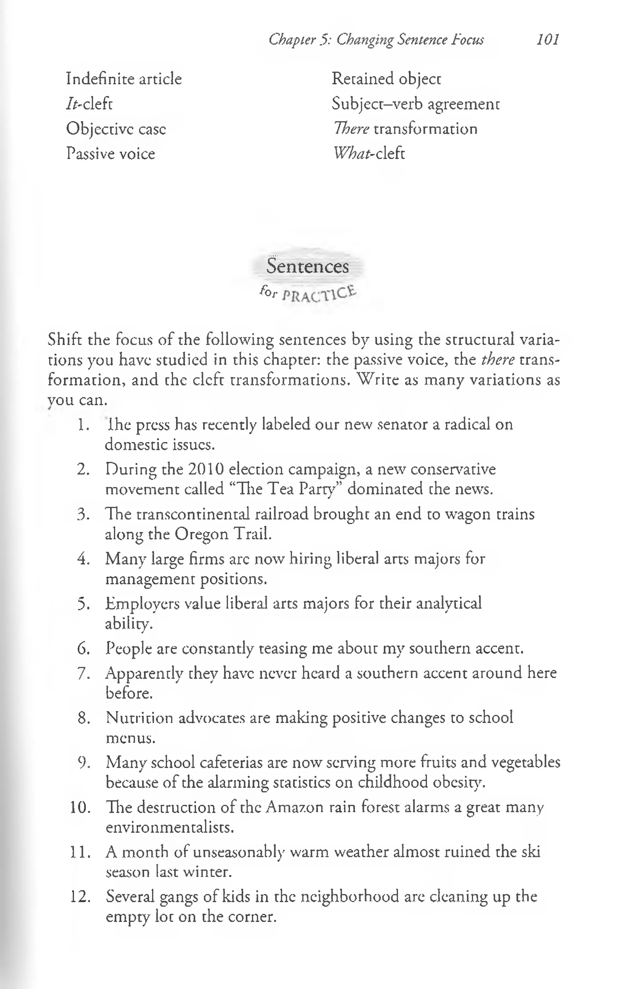 Chapter 5: Changing Sentence Focus 101
Indefinite article Retained objecc
//-cleft Subject-verb agreement
Objecdvc ease There transformation
Passive voice What-cleft
Sentences
f ° r
Shift the focus of the following sentences by using the structural varia­
tions you have studied in this chapter: the passive voice, the there trans­
formation, and che cleft transformations. W rite as many variations as
vou can.
1. Ihe press has recently labeled our new senator a radical on
domestic issues.
2. During the 2010 election campaign, a new conservative
movement called “The Tea Party” dominated che news.
3. The transcontinental railroad brought an end to wagon trains
along the Oregon Trail.
4. Many large firms arc now hiring liberal arts majors for
management positions.
5. Employers value liberal arts majors for their analytical
ability.
6. People are constantly teasing me about my southern accent.
7. Apparently they have never heard a southern accent around here
before.
8. Nutrition advocates are making positive changes to school
menus.
9. Many school cafeterias are now serving more fruits and vegetables
because of the alarming statistics on childhood obesity.
10. The destruction of the Amazon rain forest alarms a great many
environmentalists.
11. A month of unseasonably warm weather almost ruined the ski
season last winter.
12. Several gangs of kids in the neighborhood are cleaning up the
empty loc on the corner.
 