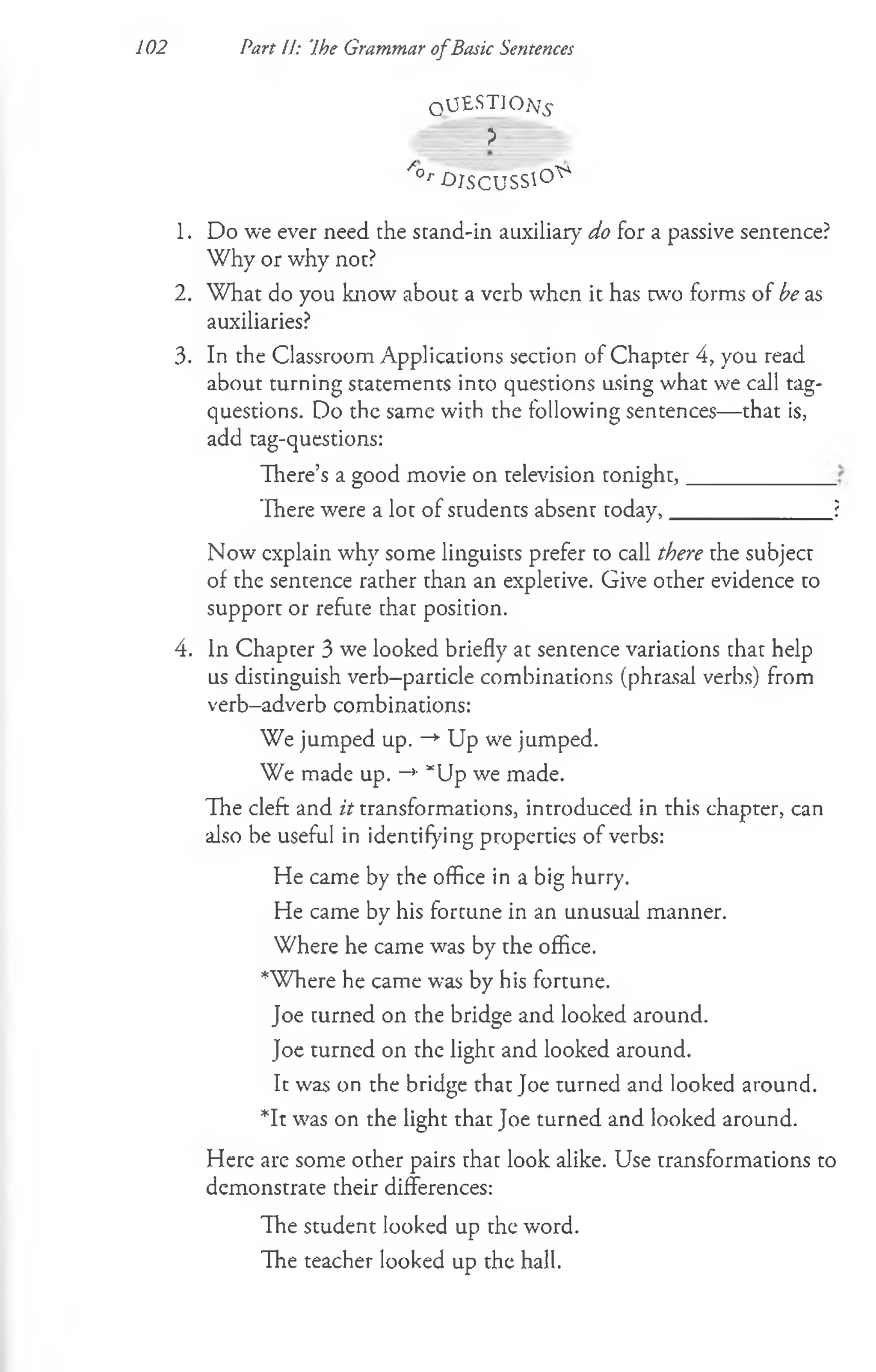 102 Part U: Ihe Grammar ofBasic Sentences
QUESTION^
> ■
/ ° /'O JSG U SSl°^
1. Do we ever need the stand-in auxiliary do for a passive sentence?
Why or why not?
2. W hat do you know about a verb when it has w o forms of be as
auxiliaries?
3. In the Classroom Applications section of Chapter 4, you read
about turning statements into questions using what we call tag-
questions. Do the same with the following sentences— that is,
add tag-questions:
There’s a good movie on television tonight,_____________
There were a lot of students absent today,______________ ?
Now explain why some linguists prefer to call there the subject
of the sentence rather than an expletive. Give other evidence to
support or refute that position.
4. In Chapter 3 we looked briefly at sentence variations that help
us distinguish verb-particle combinations (phrasal verbs) from
verb-adverb combinations:
We jumped up. -* Up we jumped.
We made up. -*■*Up we made.
The cleft and it transformations, introduced in this chapter, can
also be useful in identifying properties of verbs:
He came by the office in a big hurry.
He came by his fortune in an unusual manner.
Where he came was by the office.
*Where he came was by his fortune.
Joe turned on the bridge and looked around.
Joe turned on the light and looked around.
It was on the bridge that Joe turned and looked around.
*It was on the light that Joe turned and looked around.
Here are some other pairs that look alike. Use transformations to
demonstrate their differences:
The student looked up the word.
The teacher looked up the hall.
 