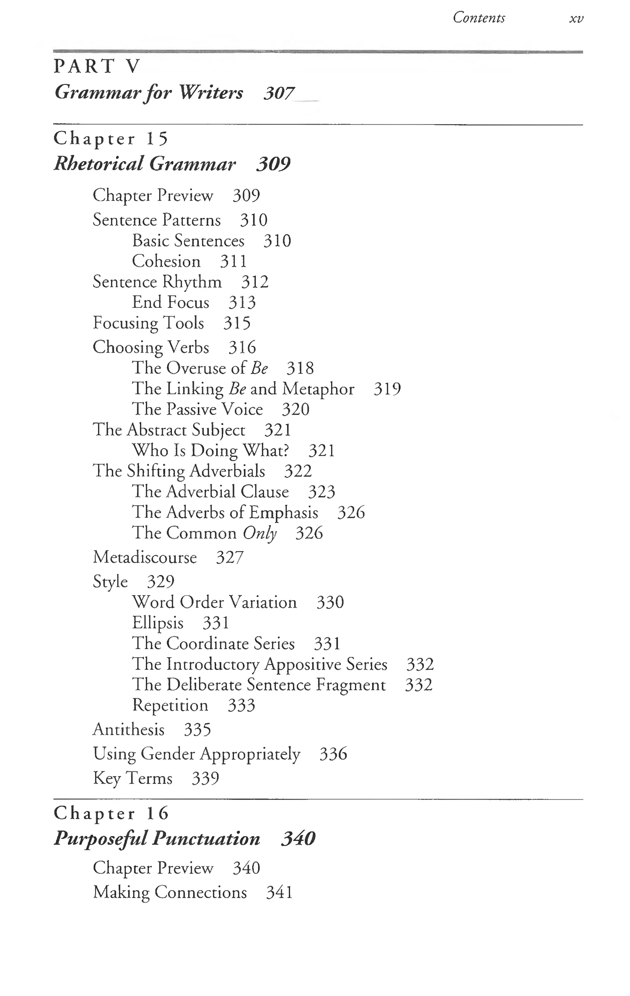 Contents xv
P A R T V
Grammarfor Writers 307__
C h a p t e r 15
Rhetorical Grammar 309
Chapter Preview 309
Sentence Patterns 310
Basic Sentences 310
Cohesion 311
Sentence Rhythm 312
End Focus 313
Focusing T ools 315
Choosing Verbs 316
The Overuse of Be 318
The Linking Be and Metaphor 319
The Passive Voice 320
The Abstract Subject 321
Who Is Doing What? 321
The Shifting Adverbials 322
The Adverbial Clause 323
The Adverbs of Emphasis 326
The Common Only 326
Metadiscourse 327
Style 329
Word Order Variation 330
Ellipsis 331
The Coordinate Series 331
The Introductory Appositive Series 332
The Deliberate Sentence Fragment 332
Repetition 333
Antithesis 335
Using Gender Appropriately 336
Key Terms 339
C h a p t e r 16
Purposeful Punctuation 340
Chapter Preview 340
Making Connections 341
 