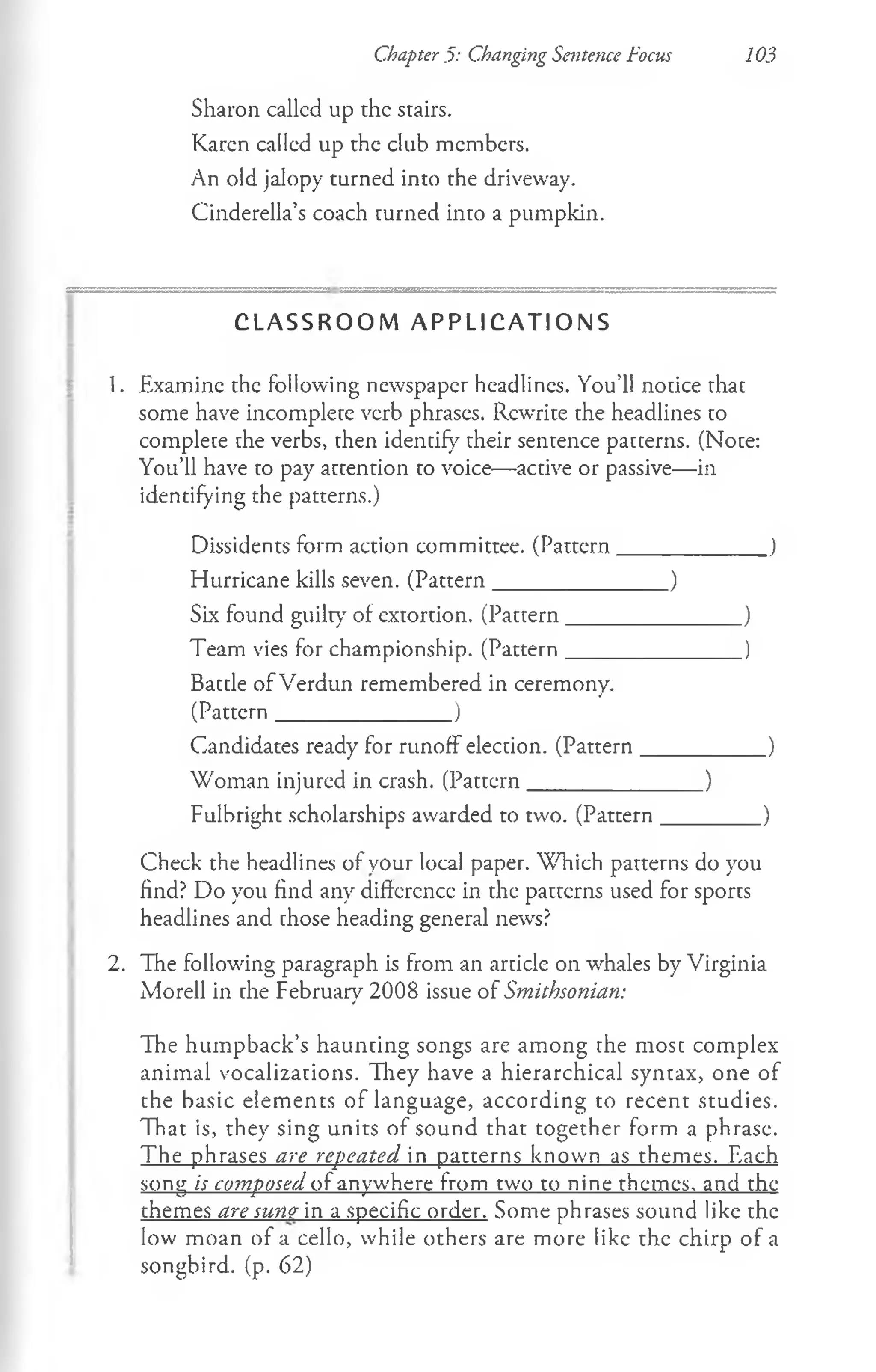 Chapter .5: Changing Sentence focus 103
Sharon callcd up the stairs.
Karen called up the club members.
An old jalopy turned into the driveway.
Cinderella’s coach turned into a pumpkin.
C L A S S R O O M A P P L I C A T I O N S
1. Examine the following newspaper headlines. You’ll notice that
some have incomplete verb phrases. Rewrite the headlines to
complete the verbs, then identify their sentence patterns. (Note:
You’ll have to pay attention to voice— active or passive— in
identifying the patterns.)
Dissidents form action committee. (Pattern______________)
Hurricane kills seven. (Pattern________________)
Six found guilty of extortion. (Pattern________________)
Team vies for championship. (Pattern________________)
Battle of Verdun remembered in ceremony.
(Pattern_________________)
Candidates ready for runoff election. (Pattern___________ )
Woman injured in crash. (Pattern________________)
Fulbright scholarships awarded to two. (Pattern_________)
Check the headlines of your local paper. Which patterns do you
find? Do you find any difference in the patterns used for sports
headlines and chose heading general news?
2. The following paragraph is from an article on whales by Virginia
Morell in che February 2008 issue of Smithsonian:
The humpback’s haunting songs are among the most complex
animal vocalizations. They have a hierarchical syntax, one of
the basic elements of language, according to recent studies.
That is, they sing units of sound that together form a phrase.
The phrases are repeated in patterns known as themes. Each
song is composed of anywhere from two to nine themes, and the
themes are sune in a specific order. Some phrases sound like the
low moan of a cello, while others are more like the chirp of a
songbird, (p. 62)
 
