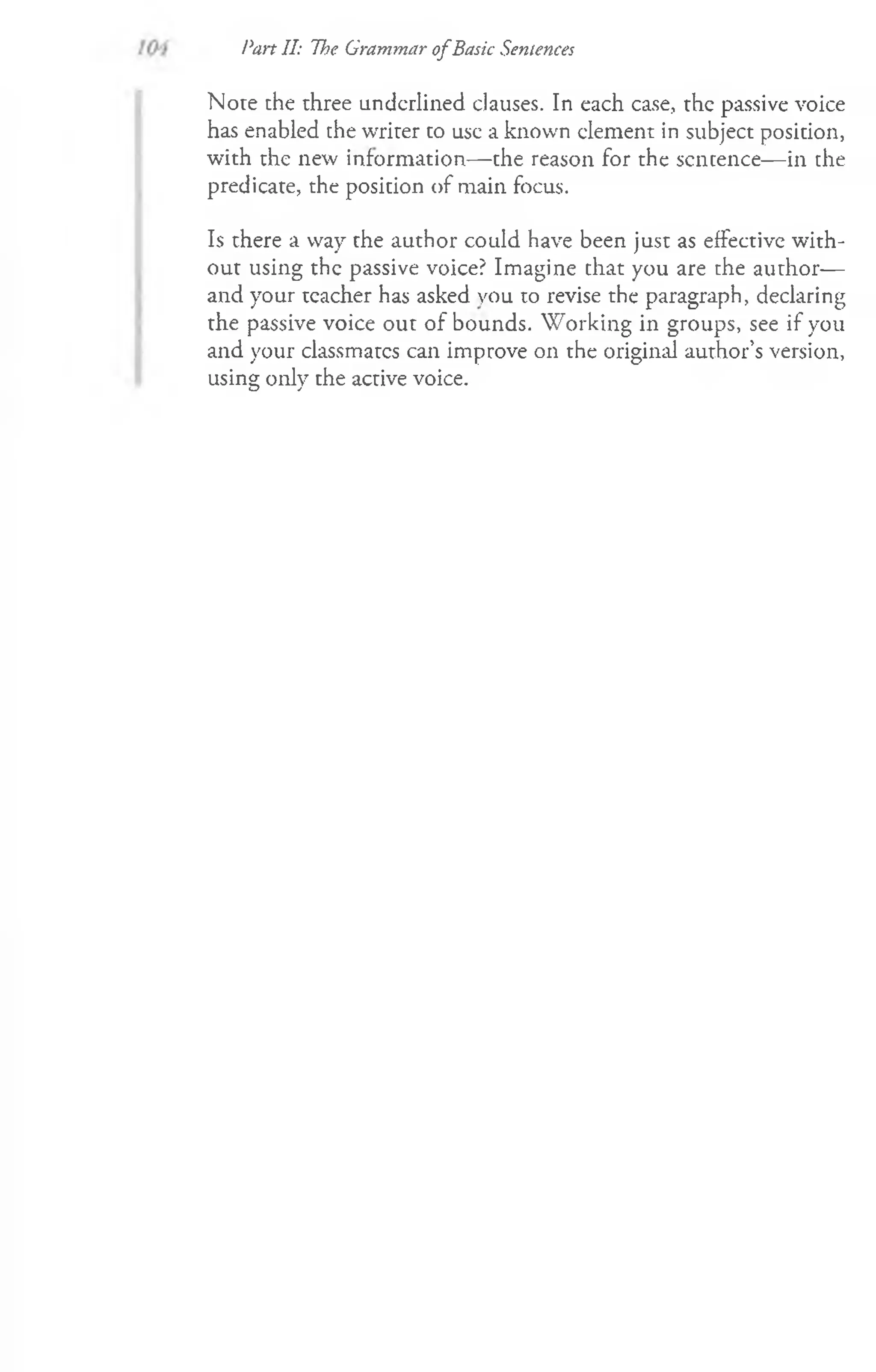Note che three underlined clauses. In each case, the passive voice
has enabled the writer to use a known clement in subject position,
with the new information— the reason for the scncence— in che
predicate, the position of main focus.
Is there a way the author could have been just as effective with­
out using the passive voice? Imagine chat you are che author—
and your teacher has asked you to revise the paragraph, declaring
the passive voice out of bounds. W orking in groups, see if you
and your classmatcs can improve on the original author’s version,
using; onlv the active voice.
<
D s
Pan II: The Grammar ofBasic Sentences
 