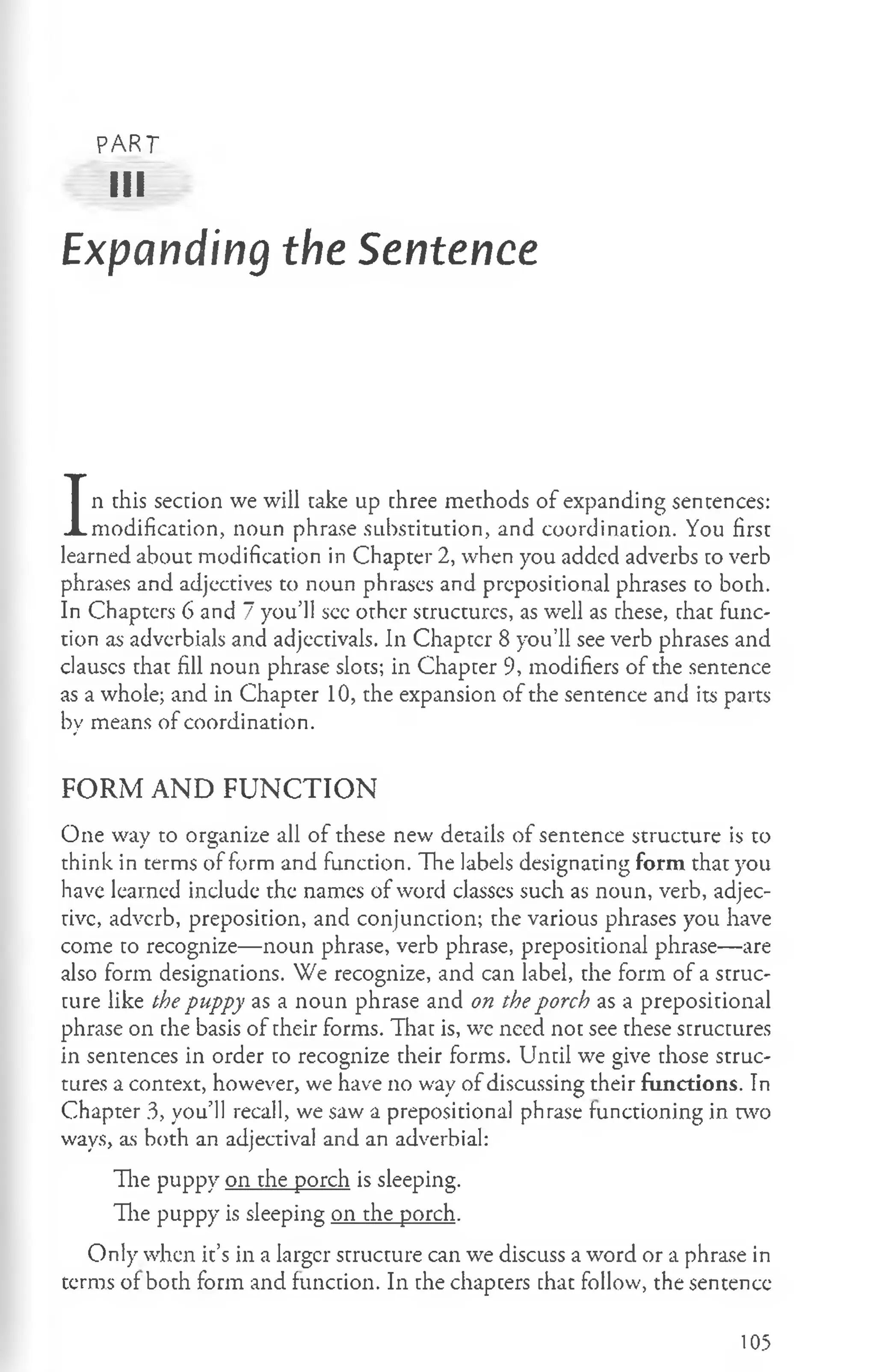 PART
III
Expanding the Sentence
I
n this section we will take up three methods of expanding sentences:
modification, noun phrase substitution, and coordination. You first
learned about modification in Chapter 2, when you added adverbs to verb
phrases and adjectives to noun phrases and prepositional phrases to both.
In Chapters 6 and 7 you’ll see other structures, as well as these, that func­
tion as adverbials and adjectivals. In Chapter 8 you’ll see verb phrases and
clauses that fill noun phrase slots; in Chapter 9, modifiers of the sentence
as a whole; and in Chapter 10, the expansion of the sentence and its parts
by means of coordination.
FORM AND FUNCTION
One way to organize all of these new details of sentence structure is to
think in terms of form and function. The labels designating form that you
have learned include the names of word classes such as noun, verb, adjec-
rivc, adverb, preposition, and conjunction; the various phrases you have
come to recognize— noun phrase, verb phrase, prepositional phrase— are
also form designations. We recognize, and can label, the form of a struc­
ture like the puppy as a noun phrase and on the porch as a prepositional
phrase on the basis of their forms. That is, we need not see these structures
in sentences in order to recognize their forms. Until we give those struc­
tures a context, however, we have no way of discussing their functions. In
Chapter 3, you’ll recall, we saw a prepositional phrase functioning in two
ways, as both an adjectival and an adverbial:
The puppy on the porch is sleeping.
The puppy is sleeping on the porch.
Only when it’s in a larger structure can we discuss a word or a phrase in
terms of both form and function. In the chapters that follow, the sentence
105
 