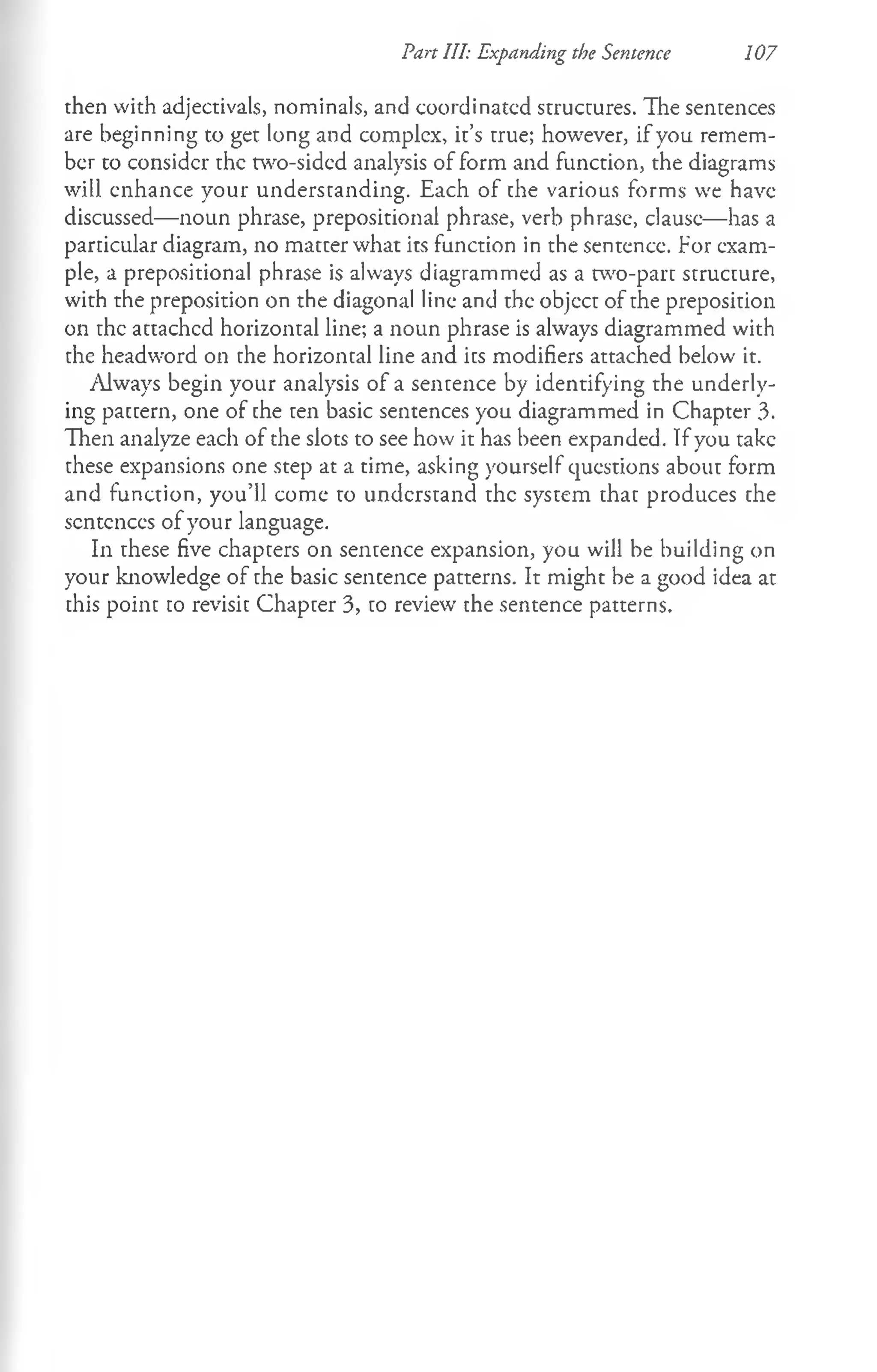 Part III: Expanding the Sentence 107
then with adjectivals, nominals, and coordinated strucrures. The sentences
are beginning to get long and complex, it’s true; however, if you remem­
ber to consider the two-sided analysis of form and function, the diagrams
will enhance your understanding. Each of the various forms we have
discussed— noun phrase, prepositional phrase, verb phrase, clause— has a
particular diagram, no matter what its function in the sentence. For exam­
ple, a prepositional phrase is always diagrammed as a two-part structure,
with the preposition on the diagonal line and the objcct of the preposition
on the attached horizontal line; a noun phrase is always diagrammed with
the headword on the horizontal line and its modifiers attached below it.
Always begin your analysis of a sentence by identifying the underly­
ing pattern, one of the ten basic sentences you diagrammed in Chapter 3.
Then analyze each of the slots to see how it has been expanded. If you take
these expansions one step at a time, asking yourself questions about form
and function, you’ll come to understand the system that produces the
sentences of your language.
In these five chapters on sentence expansion, you will be building on
your knowledge of the basic sentence patterns. It might be a good idea at
this point to revisit Chapter 3, to review the sentence patterns.
 
