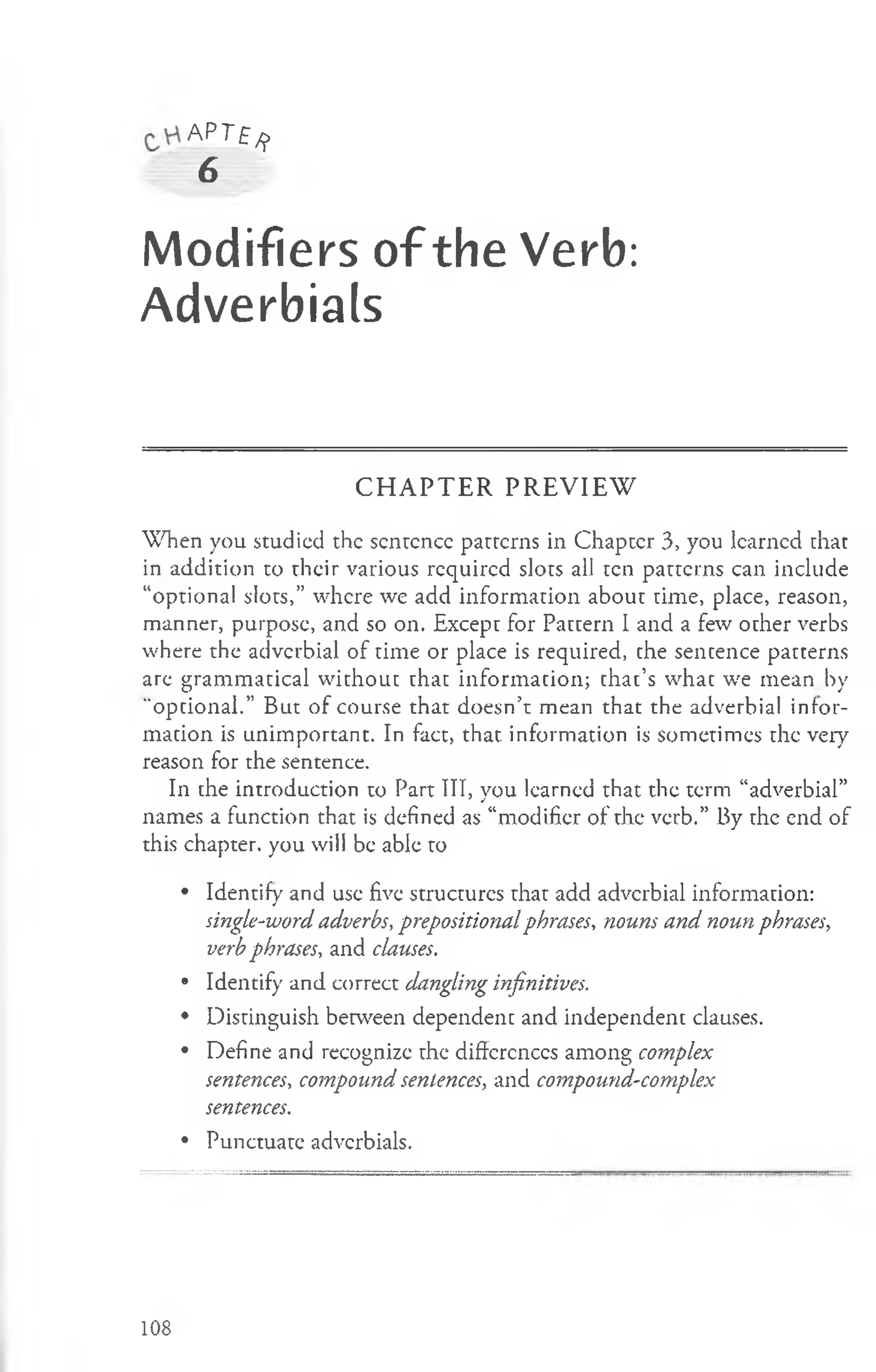A P r £/j>
6
Modifiers of the Verb:
Adverbials
C H A P T E R P R E V IE W
When you studied the sentence patterns in Chapter 3, you learned that
in addition to their various required slots all ten patterns can include
“optional slots,” where we add information about time, place, reason,
manner, purpose, and so on. Except for Pattern I and a few other verbs
where the adverbial of time or place is required, the sentence patterns
are grammatical without that information; that’s what we mean by
"optional.” But of course that doesn’t mean that the adverbial infor­
mation is unimportant. In fact, that, information is sometimes the very
reason for the sentence.
In the introduction to Part III, you learned that the term “adverbial”
names a function that is defined as “modifier of the verb.” By the end of
this chapter, you will be able to
• Identify and use five structures that add adverbial information:
single-word adverbs, prepositionalphrases, nouns and noun phrases,
verbphrases, and clauses.
• Identify and correct dangling infinitives.
• Distinguish between dependent and independent clauses.
• Define and recognize the differences among complex
sentences, compound sentences, and compound-complex
sentences.
• Punctuate adverbials.
108
 