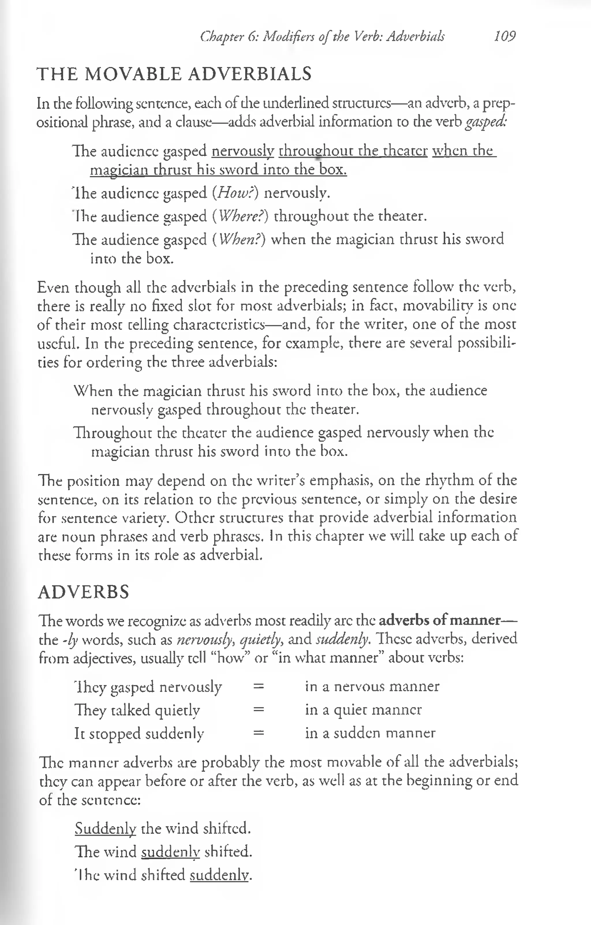 Chapter 6: Modifiers ofthe Verb: Adverbials 109
T H E M O V A B L E A D V E R B IA L S
In the following sentence, each of die underlined structures—an adverb, a prep­
ositional phrase, and a clause—adds adverbial information to the verb gasped:
Ihe audience gasped nervously throughout the theater when the
magician thrust his sword into the box.
Ih e audience gasped (How?) nervously.
Ihe audience gasped (Where?) throughout the theater.
The audience gasped (When?) when the magician thrust his sword
into the box.
Even though all the adverbials in the preceding sentence follow the verb,
there is really no fixed slot for most adverbials; in fact, movability is one
of their most telling characteristics— and, for the writer, one of the most
useful. In the preceding sentence, for example, there are several possibili­
ties for ordering the three adverbials:
When the magician thrust his sword into the box, the audience
nervously gasped throughout the theater.
Throughout the theater the audience gasped nervously when the
magician thrust his sword into the box.
The position may depend on the writer’s emphasis, on the rhythm of the
sentence, on its relation to the previous sentence, or simply on the desire
for sentence variety. Other structures that provide adverbial information
are noun phrases and verb phrases. In this chapter we will take up each of
these forms in its role as adverbial.
A D V E R B S
The words we recognize as adverbs most readily arc the adverbs of manner—
the -ly words, such as nervously, quietly, and suddenly. These adverbs, derived
from adjectives, usually tell “how” or “in what manner” about verbs:
They gasped nervously = in a nervous manner
They talked quietly = in a quiet manner
It stopped suddenly = in a sudden manner
The manner adverbs are probably the most movable of all the adverbials;
they can appear before or after the verb, as well as at the beginning or end
of the sentence:
Suddenly the wind shifted.
The wind suddenly shifted.
'Ihe wind shifted suddenly.
 