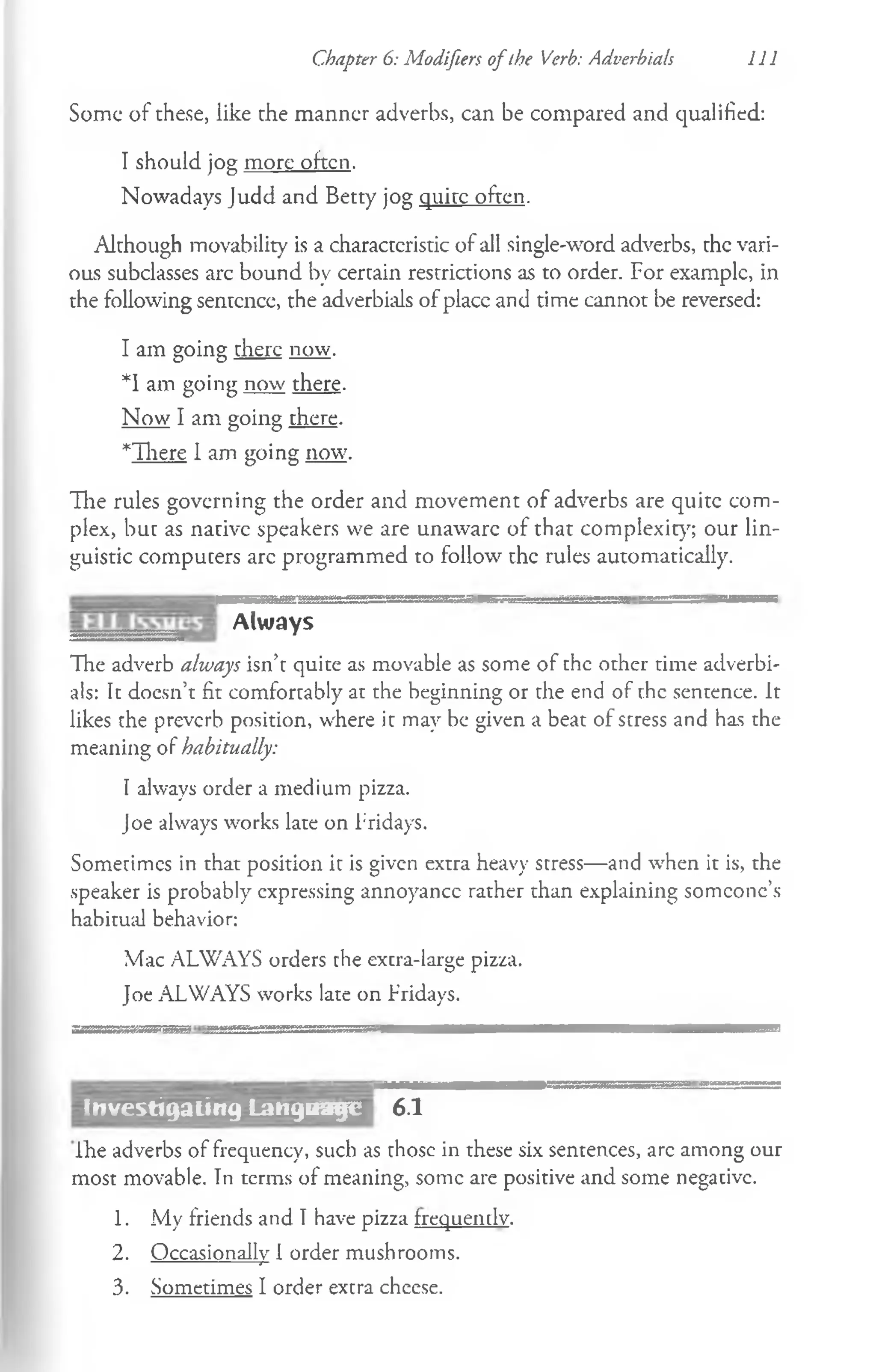 Some of these, like the manner adverbs, can be compared and qualified:
I should jog more often.
Nowadays Judd and Betty jog quite ofcen.
Although movability is a characteristic of all single-word adverbs, the vari­
ous subclasses arc bound by certain restrictions as to order. For example, in
the following sentence, the adverbials of place and time cannot be reversed:
I am going there now.
*1 am going now there.
Now I am going there.
*There 1am going now.
Hie rules governing the order and movement of adverbs are quite com­
plex, but as native speakers we are unaware of that complexity; our lin­
guistic computers arc programmed to follow the rules automatically.
Chapter 6: Modifiers ofthe Verb: Adverbials 111
Always
The adverb always isn’t quite as movable as some of the orher time adverbi­
als: It doesn’t fit comfortably at the beginning or the end of the sentence. It
likes the preverb position, where it may be given a beat of stress and has the
meaning of habitually:
I always order a medium pizza.
Joe always works late on Fridays.
Sometimes in that position it is given extra heavy stress—and when it is, the
speaker is probably expressing annoyancc rather than explaining someone’s
habitual behavior:
Mac ALWAYS orders the excra-large pizza.
Joe ALWAYS works late on Fridays.
.......
6.1
ihe adverbs of frequency, such as those in these six sentences, arc among our
most movable. Tn terms of meaning, some are positive and some negative.
1. My friends and Thave pizza frequemlv.
2. Occasionally I order mushrooms.
3. Sometimes I order extra cheese.
Investigating Language
 