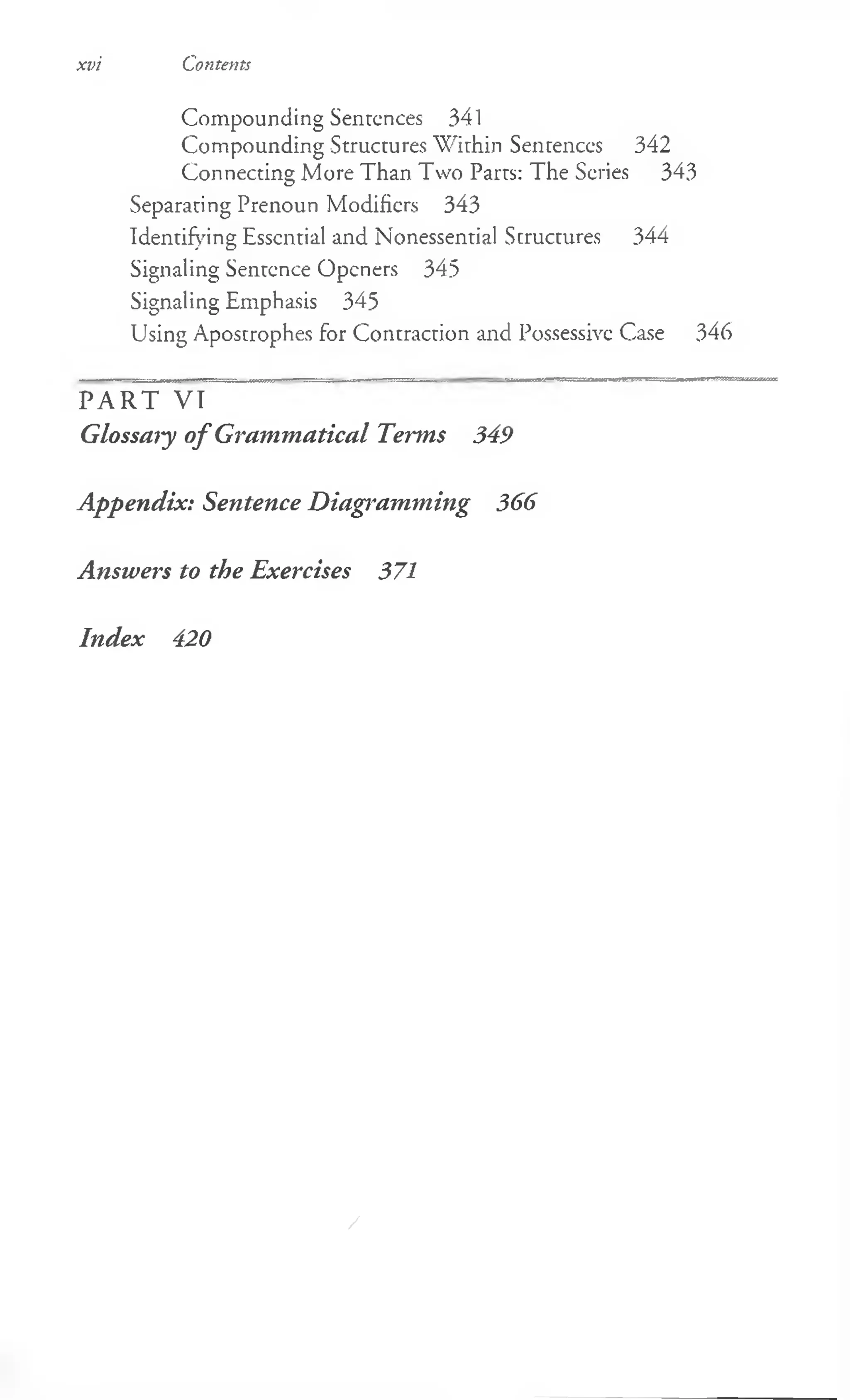 xvi Contents
Compounding Sentences 341
Compounding Structures Within Sentences 342
Connecting More Than Two Parts: The Series 343
Separating Prenoun Modifiers 343
Identifying Essential and Nonessential Structures 344
Signaling Sentence Openers 345
Signaling Emphasis 345
Using Apostrophes for Contraction and Possessive Case 346
PART VI
Glossary of Grammatical Terms 349
Appendix: Sentence Diagramming 366
Answers to the Exercises 371
Index 420
/
 