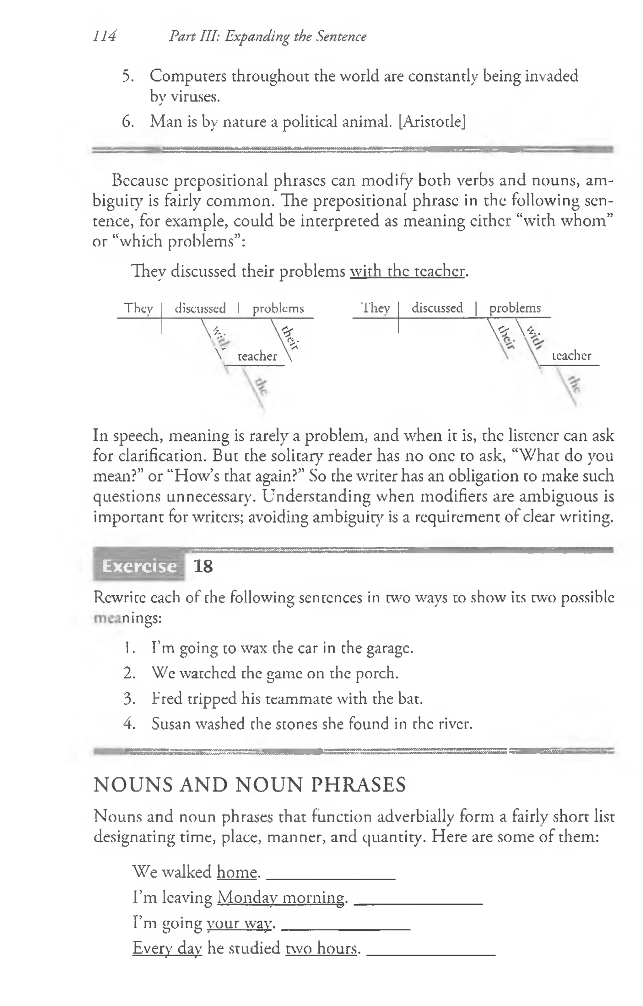 5. Computers throughout the world are constantly being invaded
by viruses.
6. Man is by nature a political animal. [Aristotle]
114 Part III: Expanding the Sentence
Bccausc prepositional phrases can modify both verbs and nouns, am­
biguity is fairly common. The prepositional phrase in the following sen­
tence, for example, could be interpreted as meaning either “with whom”
or “which problems”:
They discussed their problems with the teacher.
Thcv discussed 1 problems They discussed | problems
V ,
V 
teacher 
«r  * .
Lcaclicr
In speech, meaning is rarely a problem, and when it is, the listener can ask
for clarification. But the solitary reader has no one to ask, “What do you
mean?” or “How’s that again?” So the writer has an obligation to make such
questions unnecessary. Understanding when modifiers are ambiguous is
important for writers; avoiding ambiguity is a requirement of clear writing.
Exercise 18
Rewrite each of the following sentences in two ways to show its two possible
nings:
1. I’m going to wax the car in the garage.
2. We watchcd the game on the porch.
3. Fred tripped his teammate with the bat.
4. Susan washed the stones she found in the river.
N O U N S A N D N O U N PH R A SE S
Nouns and noun phrases that function adverbially form a fairly short list
designating time, place, manner, and quantity. Here are some of them:
We walked home. ________________
I’m leaving Monday morning. _______________
I’m going your way. ________________
Every day he studied two hours. _______________
 