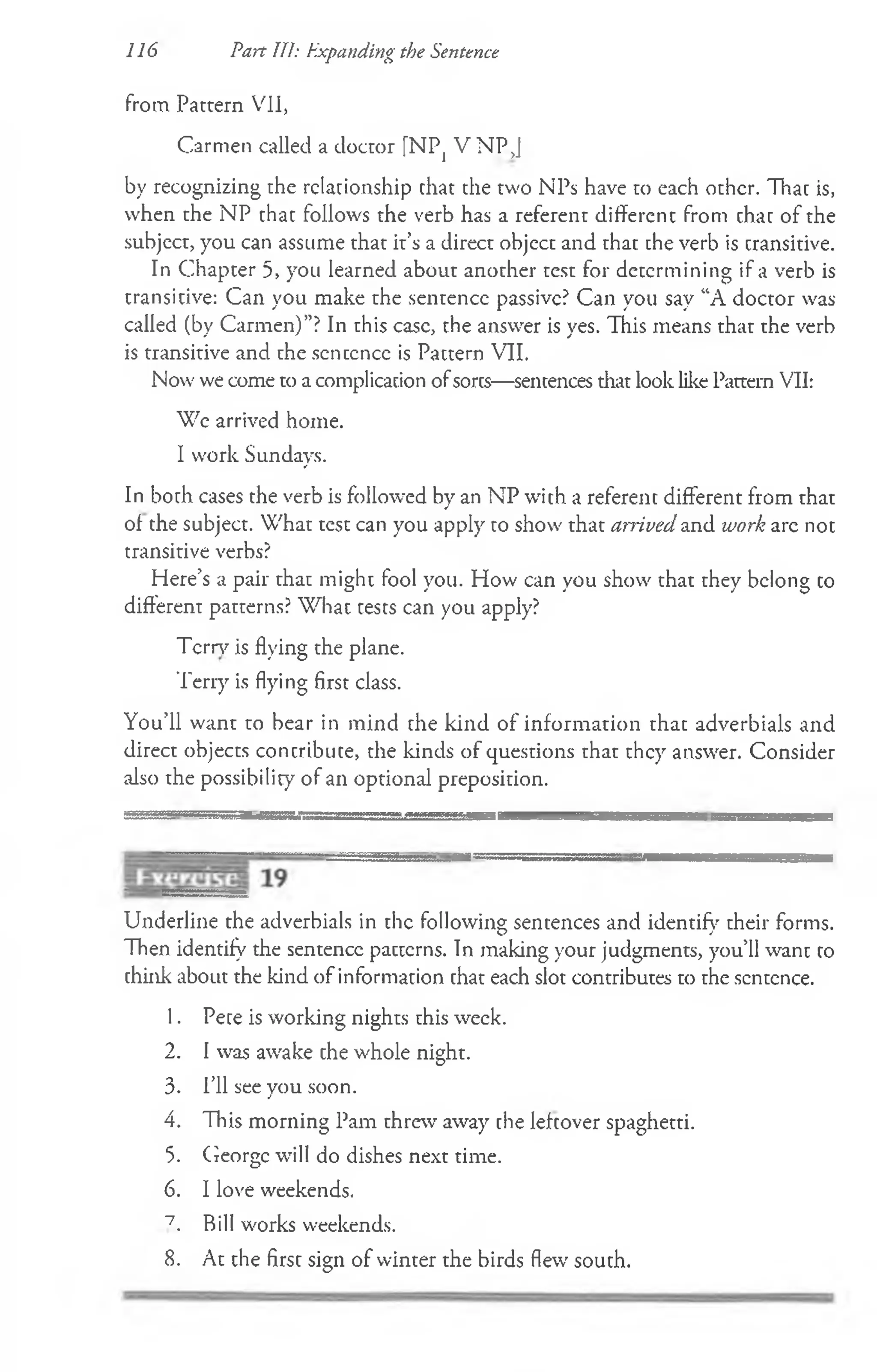 116 Part 111: Expanding the Sentence
from Pattern VII,
Carmen called a doctor [NPj V NP J
by recognizing the relationship chat the two NPs have to each other. Thac is,
when the NP that follows the verb has a referent different from chac of the
subject, you can assume that it’s a direct object and that the verb is cransitive.
In Chapter 5, you learned about another test for determining if a verb is
transitive: Can you make the sentence passive? Can you say “A doctor was
called (by Carmen)”? In this case, the answer is yes. This means that the verb
is transitive and the scnccnce is Pattern VII.
Now we come to a complication ofsores—sentences that look like Pattern VII:
Wc arrived home.
I work Sundays.
In both cases the verb is followed by an NP with a referent different from that
of the subject. What test can you apply to show that arrived and work arc not
transitive verbs?
Here’s a pair that might fool you. How can you show that they belong co
different patterns? What tests can you apply?
Tern7is flying the plane.
Terry is flying first class.
You’ll want to bear in mind the kind of information that adverbials and
direct objects concribuce, the kinds of questions that they answer. Consider
also the possibility of an optional preposition.
Underline the adverbials in the following sentences and identify their forms.
Then identify the sentence pacterns. In making your judgments, you’ll want to
chink about the kind of information chat each slot contributes to the sentence.
1. Pete is working nights this week.
2. I was awake che whole night.
3. I’ll see you soon.
4. This morning Pam threw away che lefcover spaghetti.
5. George will do dishes next time.
6. I love weekends.
7_ Bill works weekends.
8. At the first sign of winter the birds flew south.
 