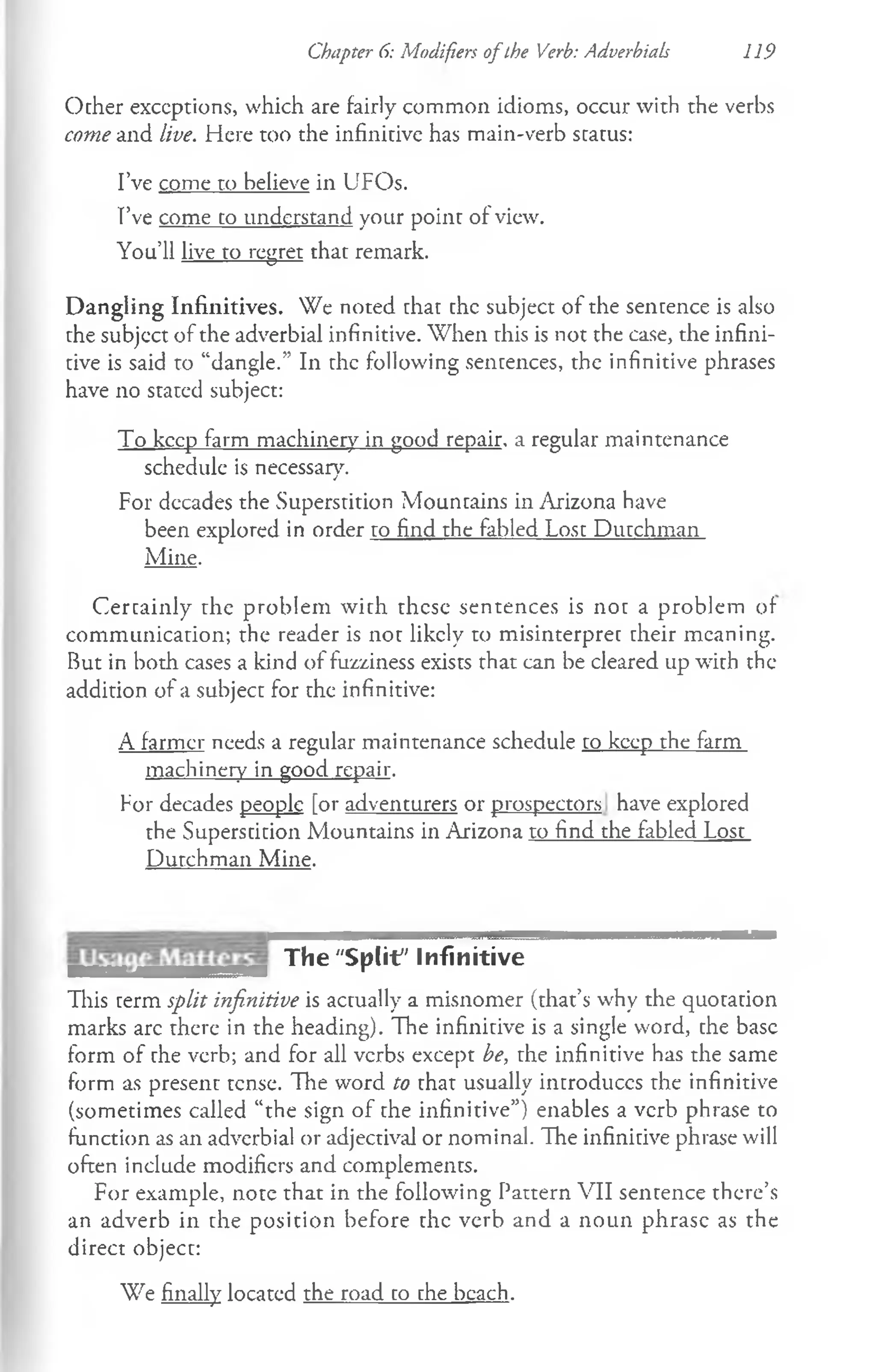 Chapter 6: Modifiers ofthe Verb: Adverbiab 119
Ocher exceptions, which are fairly common idioms, occur with the verbs
come and live. Here too the infinitive has main-verb scacus:
I’ve come to believe in UFOs.
I’ve come co understand your point of view.
You’ll live to regret that remark.
Dangling Infinitives. We noted that the subject of the sentence is also
the subjcct of the adverbial infinitive. When this is not the case, the infini­
tive is said to “dangle.” In the following sentences, the infinitive phrases
have no stated subject:
To keep farm machinery in good repair, a regular maintenance
schedule is necessary.
For decades the Superstition Mountains in Arizona have
been explored in order to find the fabled Lost Dutchman
Mine.
Certainly the problem with these sentences is not a problem of
communication; the reader is not likely to misinterpret their meaning.
But in both cases a kind of fuzziness exists that can be cleared up with the
addition of a subject for the infinitive:
A farmer needs a regular maintenance schedule to keep the farm
machinery in good repair.
For decades people [or adventurers or prospectors have explored
the Superstition Mountains in Arizona to find the fabled Lost
Dutchman Mine.
The "Split' Infinitive
This term split infinitive is actually a misnomer (that’s why the quotation
marks arc there in the heading). The infinitive is a single word, the base
form of rhe verb; and for all verbs except be, the infinitive has the same
form as presenc tense. The word to that usually introduces rhe infinitive
(sometimes called “the sign of the infinitive”) enables a verb phrase to
function as an adverbial or adjectival or nominal. The infinitive phrase will
often include modifiers and complements.
For example, note that in the following Pattern VII sentence there’s
an adverb in the position before the verb and a noun phrase as the
direct object:
We finally located the road to the beach.
 