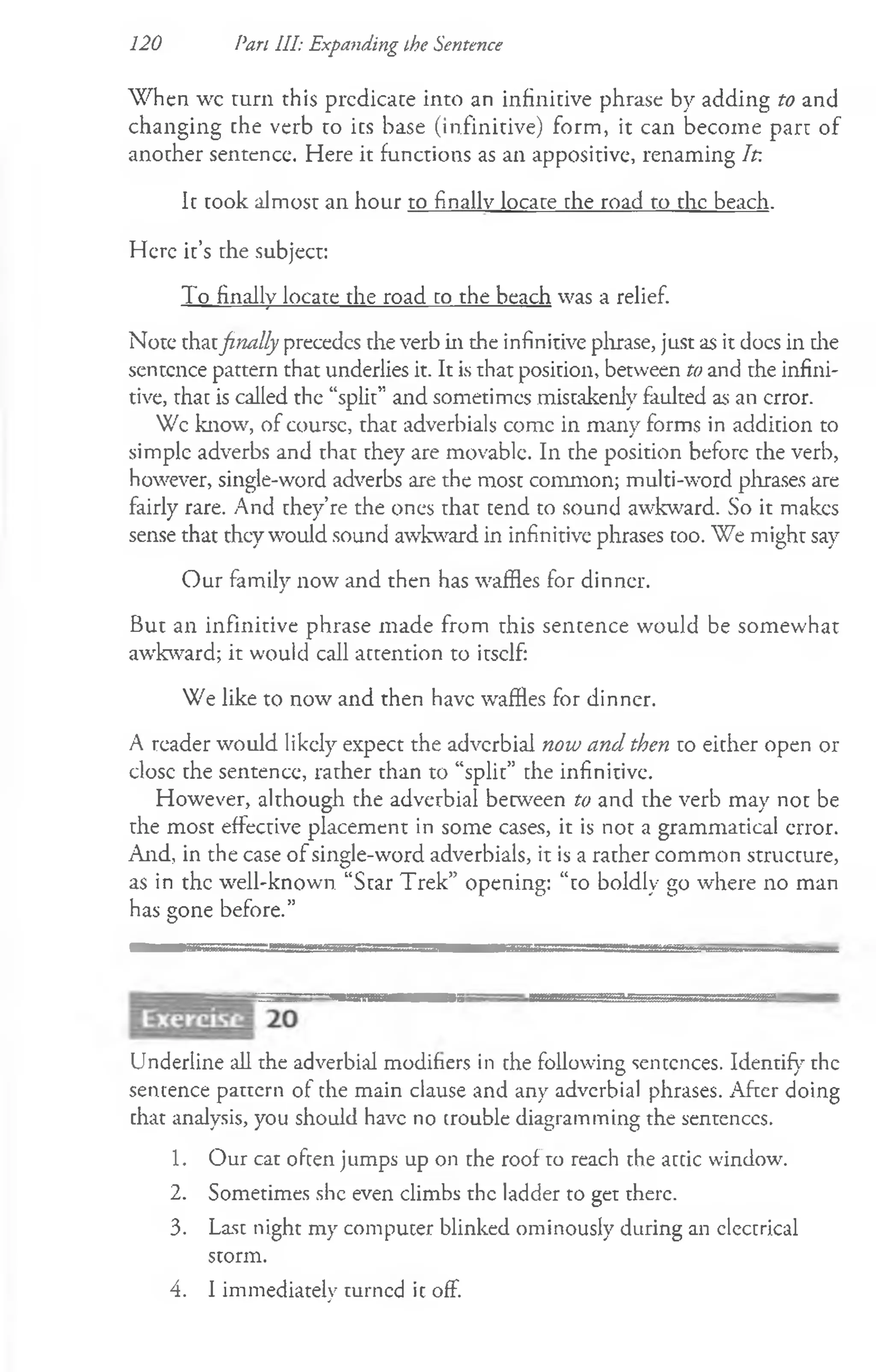 W hen wc rum this predicate into an infinitive phrase by adding to and
changing the verb to its base (infinitive) form, it can become parr of
another sentence. Here it functions as an appositive, renaming Ip.
It took almost an hour to finally locace the road to the beach.
Here it’s the subject:
To finally locate the road to the beach was a relief.
Note thatfinally precedes the verb in the infinitive phrase, just as it docs in die
sentence pattern that underlies it. It is that position, between to and rhe infini­
tive, rhat is called the “split” and sometimes mistakenly faulted as an error.
Wc know, of coursc, that adverbials comc in many forms in addition to
simple adverbs and thar they are movable. In the position before rhe verb,
however, single-word adverbs are the most common; multi-word phrases are
fairly rare. And they’re the ones thar tend to sound awkward. So it makes
sense that they would sound awkward in infinitive phrases too. We might say
Our family now and then has waffles for dinner.
But an infinitive phrase made from rhis sentence would be somewhat
awkward; it would call attention to irsclf:
We like to now and then have waffles for dinner.
A reader would likely expect the adverbial now and then to either open or
elose the sentence, rarher than to “split” the infinitive.
However, although the adverbial between to and rhe verb may not be
rhe most effective placement in some cases, it is not a grammatical error.
And, in the case of single-word adverbials, it is a rather common structure,
as in the well-known “Star Trek” opening: “to boldly go where no man
has gone before.”
120 Pan III: Expanding the Sentence
Underline all the adverbial modifiers in the following sentences. Identify the
sentence pattern of the main clause and any adverbial phrases. After doing
that analysis, you should have no trouble diagramming the sentences.
1. Our cat often jumps up on the roof to reach the attic window.
2. Sometimes she even climbs the ladder to get there.
3. Last night my computer blinked ominously during an electrical
storm.
4. I immediately turned ic off.
 