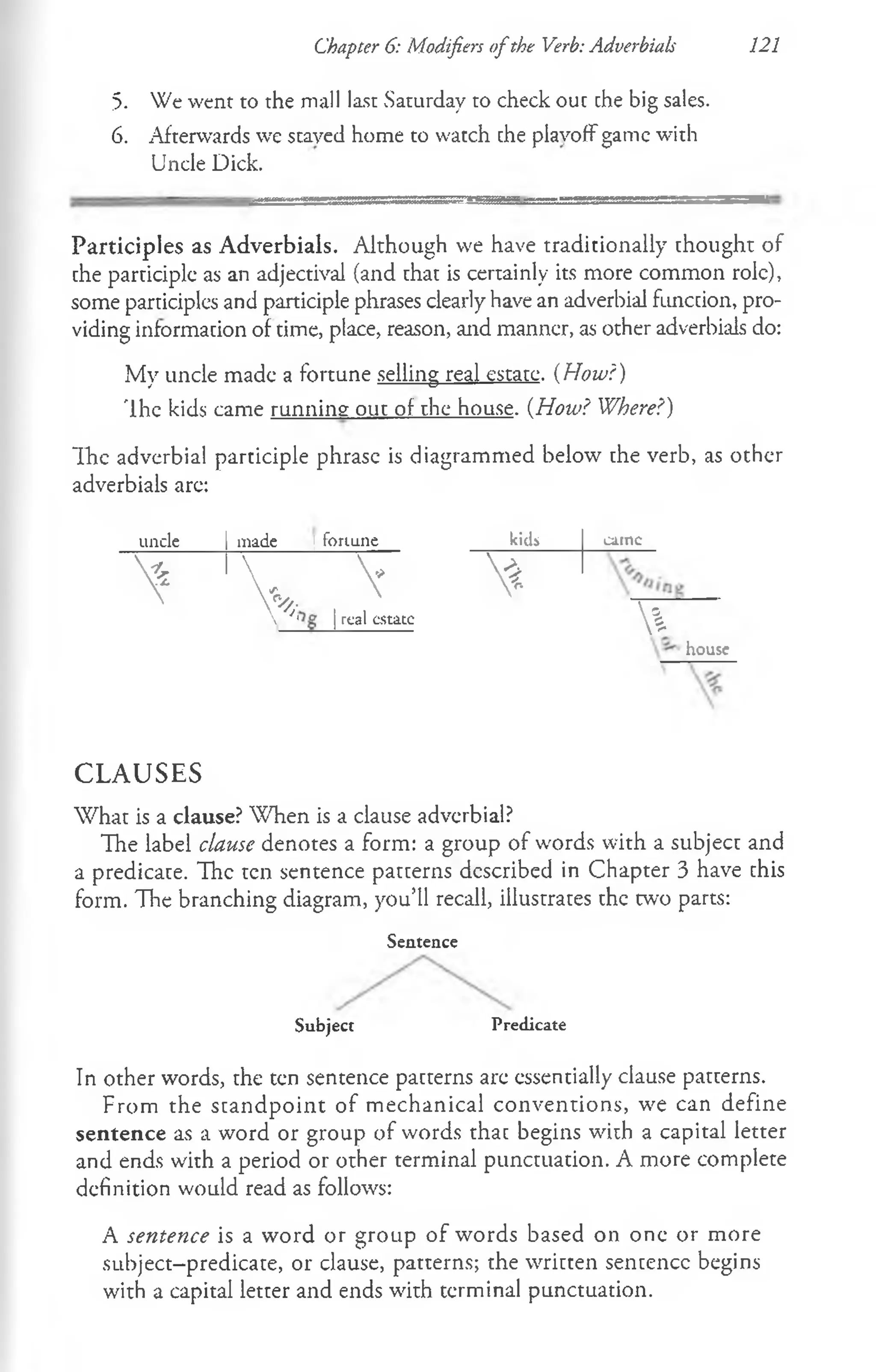 Chapter 6: Modifiers ofthe Verb: Adverbials 121
5. We went to the mall last Saturday to check out che big sales.
6. Afterwards we staved home to watch che plavotf game with
Uncle Dick.
Participles as Adverbials. Although we have traditionally chought of
che parciciplc as an adjectival (and chac is certainly its more common role),
some participles and participle phrases clearly have an adverbial funccion, pro­
viding informacion of time, place, reason, and manner, as other adverbials do:
My uncle made a fortune selling real estate. {How?)
'Ihe kids came running out of the house. (How? Where?)
Ih e adverbial participle phrase is diagrammed below the verb, as other
adverbials are:
uncle made i fortune kids carnc
> V ^
| real estate
*
%house
C L A U SE S
What is a clause? When is a clause adverbial?
The label clause denotes a form: a group of words with a subject and
a predicate. The ten sentence patterns described in Chapter 3 have chis
form. The branching diagram, you’ll recall, illustrates the two parts:
Sentence
Subject Predicate
In other words, the ten sentence pacterns are essentially clause patterns.
From the standpoint of mechanical conventions, we can define
sentence as a word or group of words thac begins with a capital letter
and ends with a period or other terminal punctuation. A more complete
definition would read as follows:
A sentence is a word or group of words based on one or more
subject-predicate, or clause, patterns; the written sentence begins
with a capital letter and ends with terminal punctuation.
 