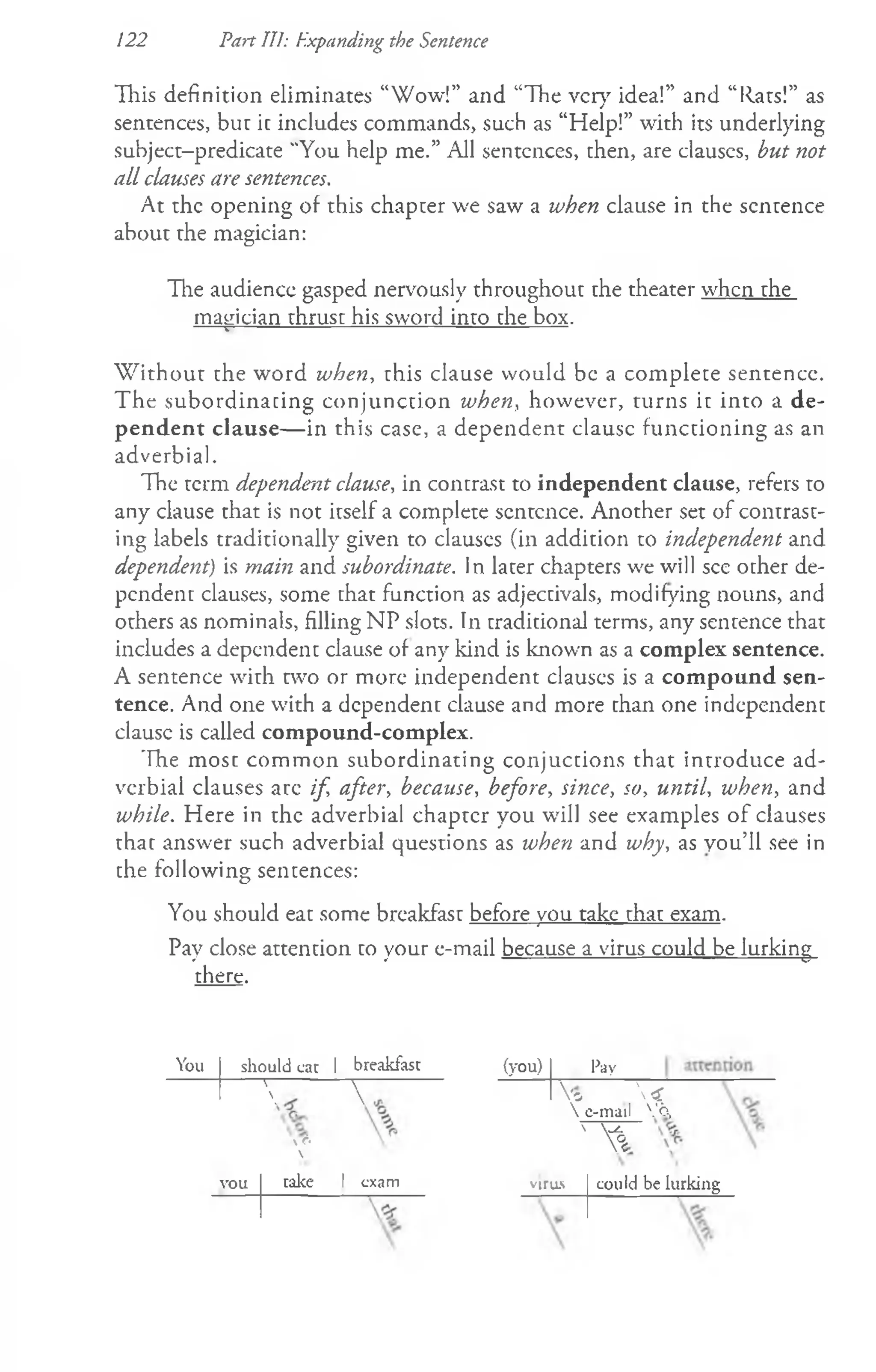 122 Part Til: Expanding the Sentence
This definition eliminates “Wow!” and “The very idea!” and “Rats!” as
sentences, but ic includes commands, such as “Help!” with its underlying
subject-predicate "You help me.” All sentences, then, are clauscs, but not
all clauses are sentences.
At the opening of this chapter we saw a when clause in the sentence
about the magician:
The audience gasped nervously throughout the theater when the
matrician thrust his sword into the box.
------|
-----------------------------------------------------------------
W ithout the word when, this clause would be a complete sentence.
The subordinating conjunction when, however, turns it into a de­
pendent clause— in this case, a dependent clausc functioning as an
adverbial.
The term dependent clause, in contrast to independent clause, refers to
any clause that is not itself a complete scntcnce. Another set of contrast­
ing labels traditionally given to clauscs (in addition to independent and
dependent) is main and subordinate. In later chapters we will see other de­
pendent clauses, some that function as adjectivals, modifying nouns, and
others as nominals, filling NP slots. In traditional terms, any sentence that
includes a dependent clause of any kind is known as a complex sentence.
A sentence with two or more independent clauscs is a compound sen­
tence. And one with a dependent clause and more than one independent
clausc is called compound-complex.
The most common subordinating conjuctions that introduce ad­
verbial clauses arc if, after, because, before, since, so, until, when, and
while. Here in the adverbial chaptcr you will see examples of clauses
that answer such adverbial questions as when and why, as you’ll see in
the following sentences:
You should eat some breakfast before you take that exam.
Pay close attention to your e-mail because a virus could be lurking
there.
You should cat 1 breakfast (you) Pay
' 
  Vo  <
6

vou take 1 exam
 e-mail Vo,
' ^
virus could be lurking
 