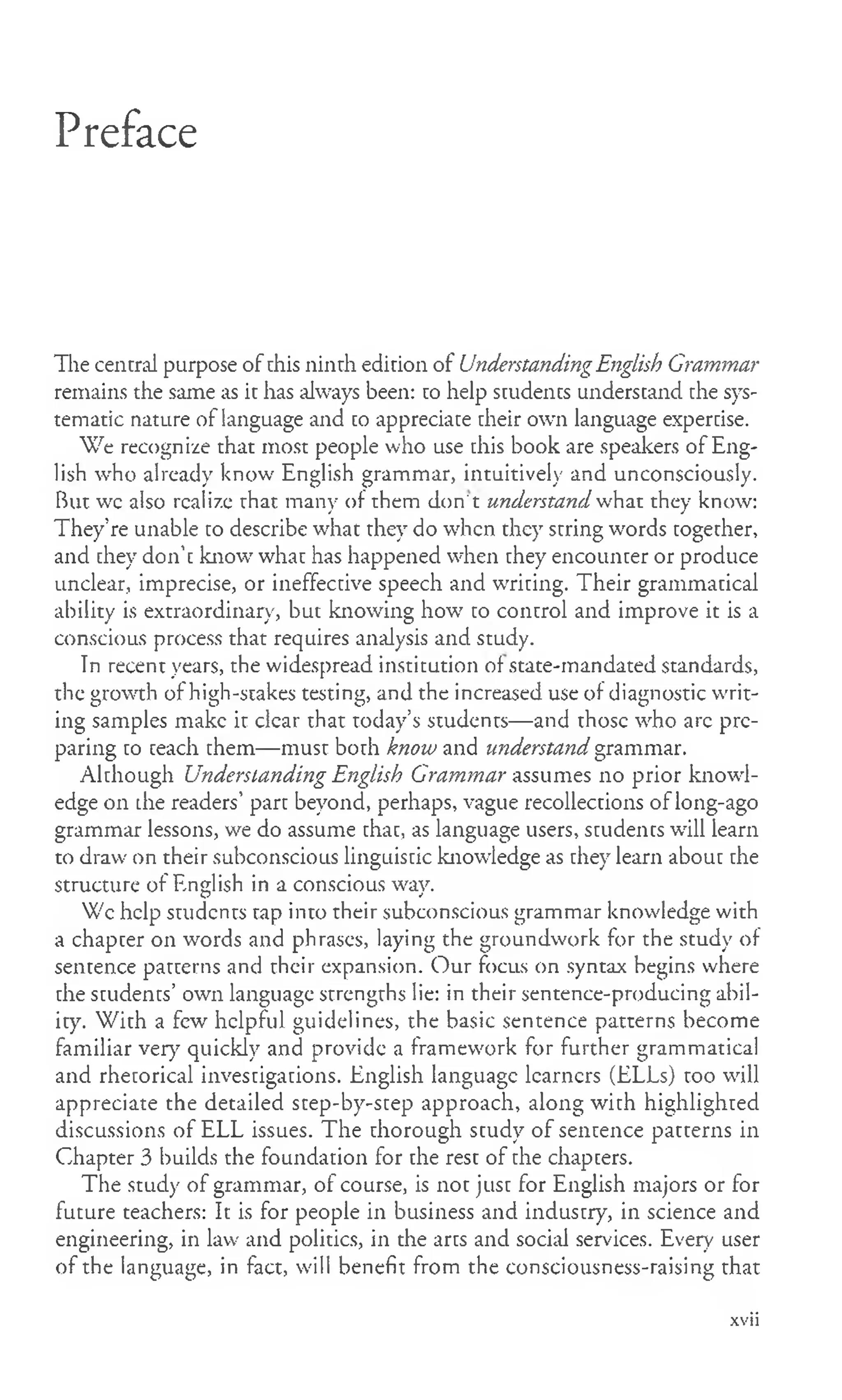 Preface
The central purpose of this ninth edition of UnderstandingEnglish Grammar
remains the same as it has always been: to help students understand the sys­
tematic nature of language and to appreciate their own language expertise.
We recognize that most people who use this book are speakers of Eng­
lish who already know English grammar, intuitively and unconsciously.
But wc also realize that many of them don' t understand what they know:
They’re unable to describe what they do when they string words together,
and they don’t know what has happened when they encounter or produce
unclear, imprecise, or ineffective speech and writing. Their grammatical
ability is extraordinary, but knowing how to control and improve it is a
conscious process that requires analysis and study.
In recent years, the widespread institution of state-mandated standards,
the growth of high-stakes testing, and the increased use of diagnostic writ­
ing samples make it clear that today’s students— and those who arc pre­
paring to teach them— must both know and understand grammar.
Although Understanding English Grammar assumes no prior knowl­
edge on the readers’part beyond, perhaps, vague recollections of long-ago
grammar lessons, we do assume that, as language users, students will learn
to draw on their subconscious linguistic knowledge as they learn about the
structure of English in a conscious way.
Wc help students tap into their subconscious grammar knowledge with
a chapter on words and phrases, laying the groundwork for the study of
sentence patterns and their expansion. Our focus on syntax begins where
the students’ own language strengths lie: in their sentence-producing abil­
ity. W ith a few helpful guidelines, the basic sentence patterns become
familiar very quickly and provide a framework for further grammatical
and rhetorical investigations. English language learners (ELLs) too will
appreciate the detailed step-by-step approach, along with highlighted
discussions of ELL issues. The thorough study of sentence patterns in
Chapter 3 builds the foundation for the rest of the chapters.
The study of grammar, of course, is not just for English majors or for
future teachers: It is for people in business and industry, in science and
engineering, in law and politics, in the arts and social services. Every user
of the language, in fact, will benefit from the consciousness-raising that
xvii
 