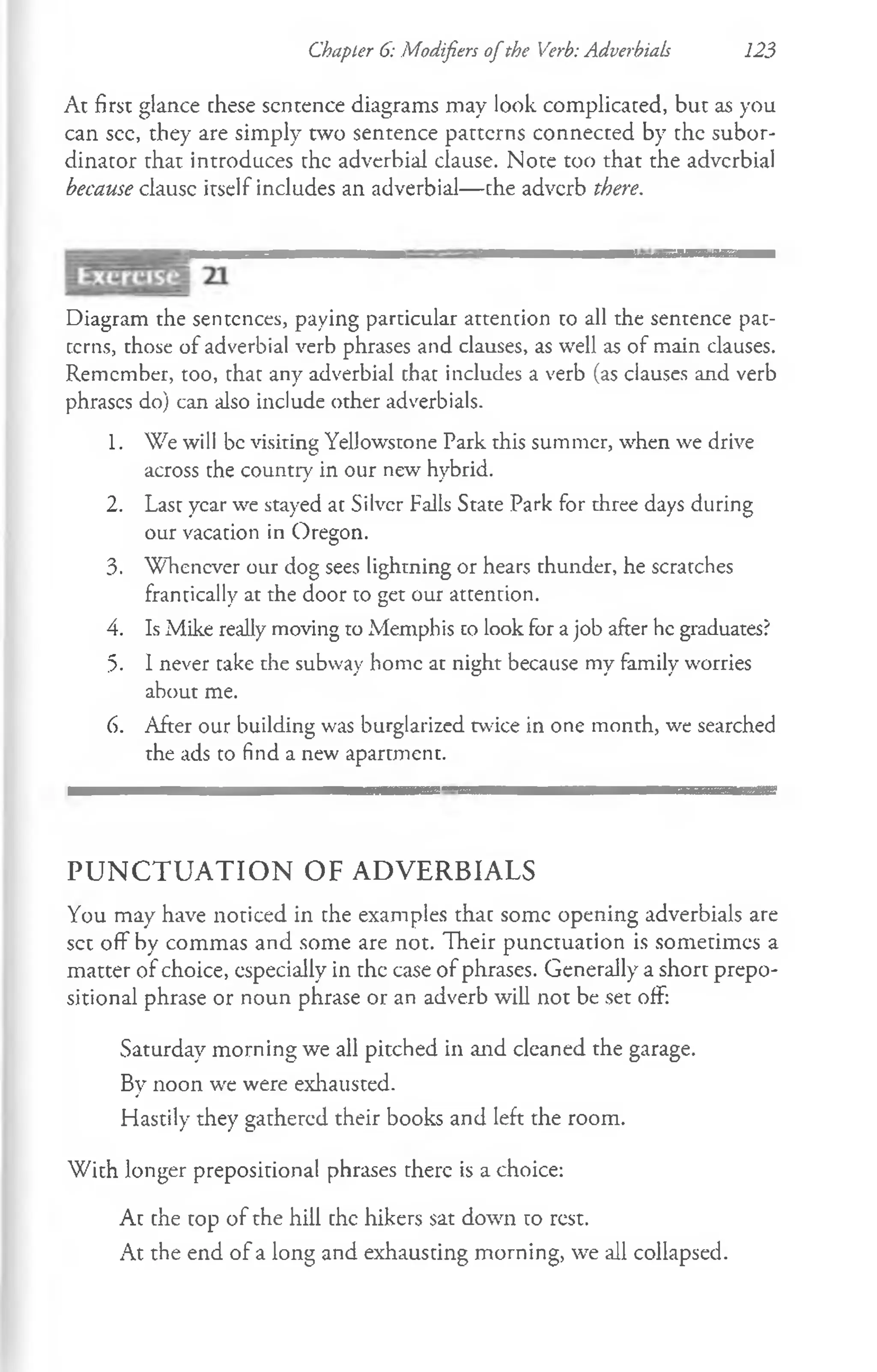 Chapter 6: Modifiers ofthe Verb: Adverbials 123
At first glance these sentence diagrams may look complicated, but as you
can see, they are simply two sentence patterns connected by the subor-
dinator that introduces the adverbial clause. Note too that the adverbial
because clausc itself includes an adverbial— che adverb there.
Diagram the sentences, paying particular attention to all the sentence pat­
terns, those of adverbial verb phrases and clauses, as well as of main clauses.
Remember, too, that any adverbial that includes a verb (as clauses and verb
phrases do) can also include other adverbials.
1. We will be visiting Yellowstone Park this summer, when we drive
across the country in our new hybrid.
2. Last year we stayed at Silver Falls State Park for three days during
our vacation in Oregon.
3. Whenever our dog sees lightning or hears thunder, he scratches
frantically at the door to get our attention.
4. Is Mike really moving to Memphis co look for a job after he graduates?
5. 1never cake the subway home at night because my family worries
about me.
6. After our building was burglarized twice in one month, we searched
the ads to find a new apartment.
P U N C T U A T I O N O F A D V E R B IA L S
You may have noticed in che examples that some opening adverbials are
set off by commas and some are not. Their punctuation is sometimes a
matter of choice, especially in the case of phrases. Generally a short prepo­
sitional phrase or noun phrase or an adverb will not be set off:
Saturday morning we all pitched in and cleaned the garage.
By noon we were exhausted.
Hastily they gathered their books and left the room.
With longer prepositional phrases there is a choice:
At the top of the hill the hikers sat down to rest.
At the end of a long and exhausting morning, we all collapsed.
 
