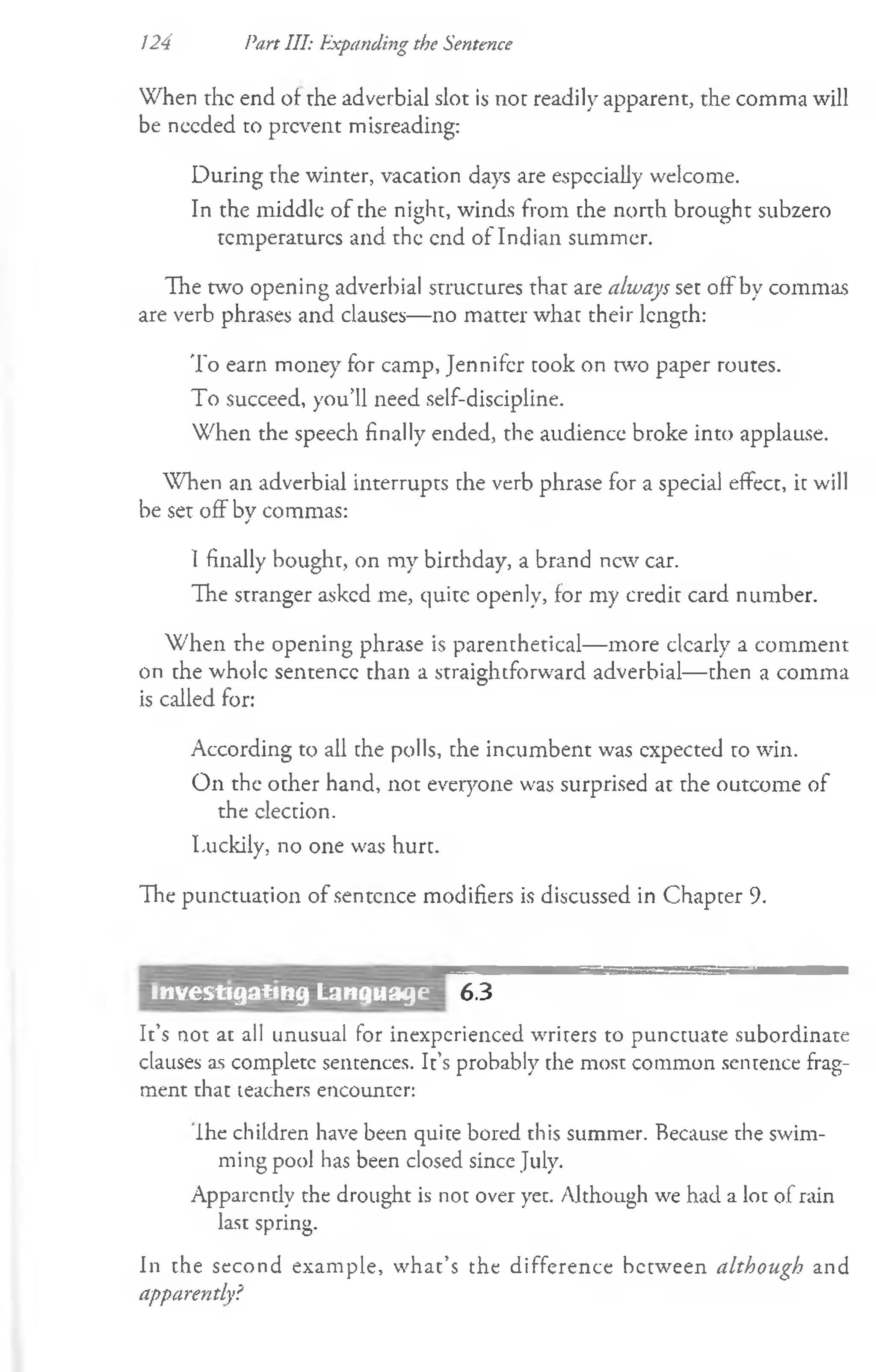 When rhe end of rhe adverbial slot is not readily apparent, the comma will
be needed to prevent misreading:
During the winter, vacation days are especially welcome.
In the middle of the night, winds from the north brought subzero
temperatures and the end of Indian summer.
The two opening adverbial structures that are always set off by commas
are verb phrases and clauses— no matter what their length:
To earn money for camp, Jennifer took on two paper routes.
To succeed, you’ll need self-discipline.
When the speech finally ended, the audience broke into applause.
When an adverbial interrupts the verb phrase for a special effect, it will
be set off by commas:
I finally bought, on my birthday, a brand new car.
The stranger asked me, quite openly, for my credit card number.
W hen the opening phrase is parenthetical— more dearly a comment
on the whole sentence than a straightforward adverbial— then a comma
is called for:
According to all the polls, the incumbent was expected to win.
On the other hand, not everyone was surprised at rhe outcome of
the election.
Luckily, no one was hurt.
The punctuation of sentence modifiers is discussed in Chapter 9.
124 Part III: Expanding the Sentence
6.3
It’s not at all unusual for inexperienced writers to punctuate subordinate
clauses as complete sentences. It’s probably the most common sentence frag­
ment that teachers encounter:
ihe children have been quite bored this summer. Because the swim­
ming pool has been closed since July.
Apparently the drought is not over yet. Although we had a lot of rain
last spring.
In the second example, what’s the difference between although and
apparently?
investigating Language
 