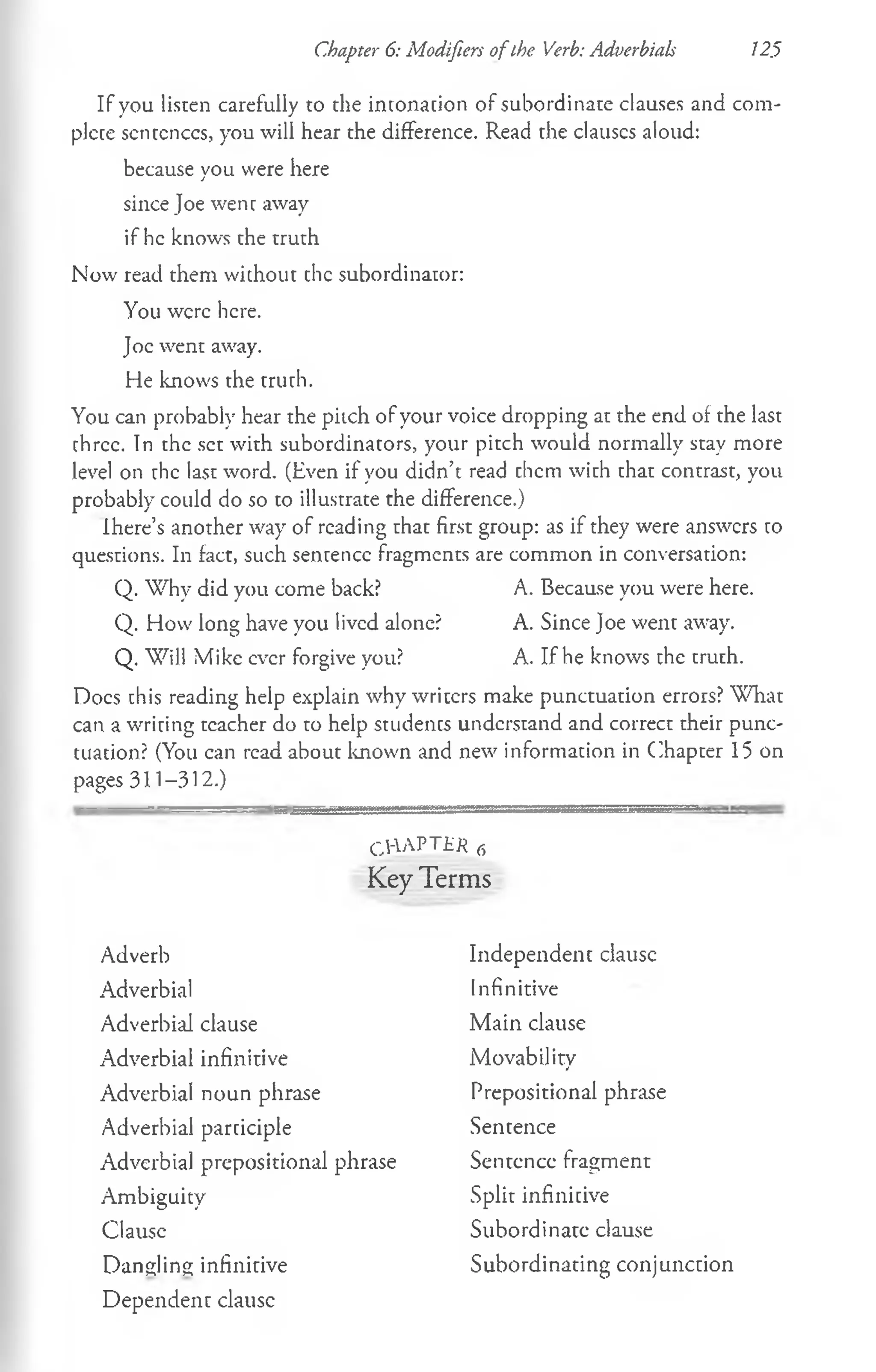 Chapter 6: Modifiers ofthe Verb: Adverbials 125
If you listen carefully to the intonation of subordinate clauses and com­
plete sentcnccs, you will hear the difference. Read the clauses aloud:
because you were here
since Joe went away
if he knows the truth
Now read them without che subordinator:
You were here.
Joe went away.
He knows the truth.
You can probably hear the pitch of your voice dropping at the end of the last
three. In the set with subordinators, your pitch would normally stay more
level on the last word. (Even if you didn’t read them with that contrast, you
probably could do so to illustrate the difference.)
Ihere’s another way of reading that first group: as if they were answers to
questions. In fact, such sentence fragments are common in conversation:
Q. Why did you come back? A. Because you were here.
Q. How long have you lived alone? A. Since Joe went away.
Q. Will Mike ever forgive you? A. If he knows the truth.
Docs this reading help explain why writers make punctuation errors? What
can a writing teacher do to help students understand and correct their punc­
tuation? (You can read about known and new information in Chapter 15 on
pages 311-312.)
CHAPTER 6
Key Terms
Adverb
Adverbial
Adverbial clause
Adverbial infinitive
Adverbial noun phrase
Adverbial participle
Adverbial prepositional phrase
Ambiguity
Clausc
Dangling infinitive
Dependent clausc
Independent clausc
Infinitive
Main clause
Movability
Prepositional phrase
Sentence
Sentence fragment
Split infinitive
Subordinate clause
Subordinating conjunction
 