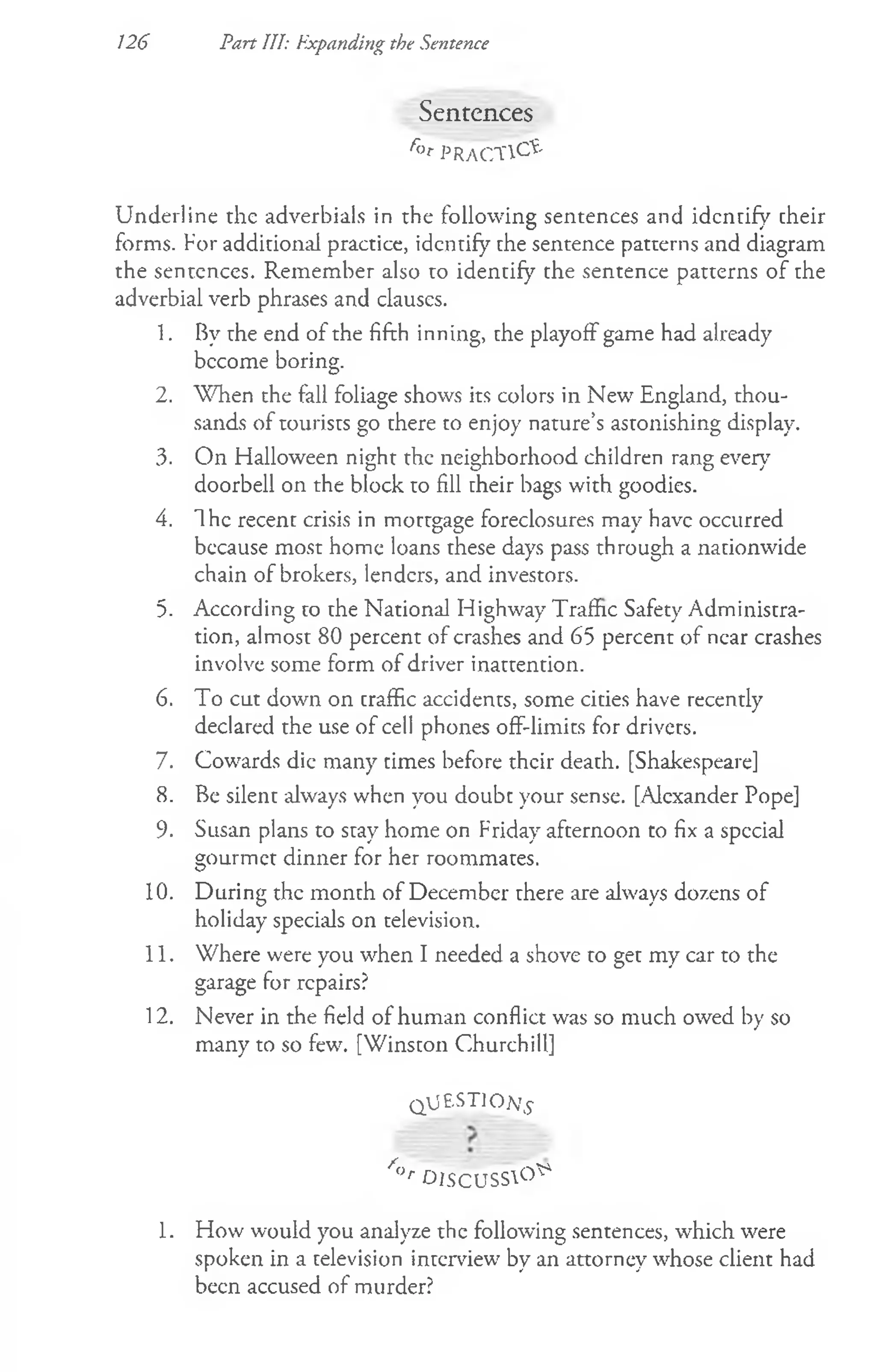 126 Part III: Expanding the Sentence
Sentences
r° t PRACTICE
Underline rhe adverbials in the following sentences and identify their
forms. For additional practice, identify the sentence patterns and diagram
the sentences. Remember also to identify the sentence patterns of the
adverbial verb phrases and clauses.
1. By the end of the fifth inning, the playoff game had already
bccome boring.
2. When the fall foliage shows its colors in New England, thou­
sands of tourists go there to enjoy nature’s astonishing display.
3. On Halloween night the neighborhood children rang every7
doorbell on the block to fill their bags with goodies.
4. The recent crisis in mortgage foreclosures may have occurred
because most home loans these days pass through a nationwide
chain of brokers, lenders, and investors.
5. According to the National Highway Traffic Safety Administra­
tion, almost 80 percent of crashes and 65 percent of near crashes
involve some form of driver inattention.
6. To cut down on traffic accidents, some cities have recently
declared the use of cell phones off-limits for drivers.
7. Cowards die many times before their death. [Shakespeare]
8. Be silent always when you doubt your sense. [Alexander Pope]
9. Susan plans to stay home on Friday afternoon to fix a special
gourmet dinner for her roommates.
10. During the month of December there are always dozens of
holiday specials on television.
11. Where were you when I needed a shove to get my car to the
garage for repairs?
12. Never in the field of human conflict was so much owed by so
many to so few. [Winston Churchill]
Q U E ST IO N
/<
>
r 0 I S C U S S 0 ^
1. How would you analyze the following sentences, which were
spoken in a television interview by an attorney whose client had
been accused of murder?
 