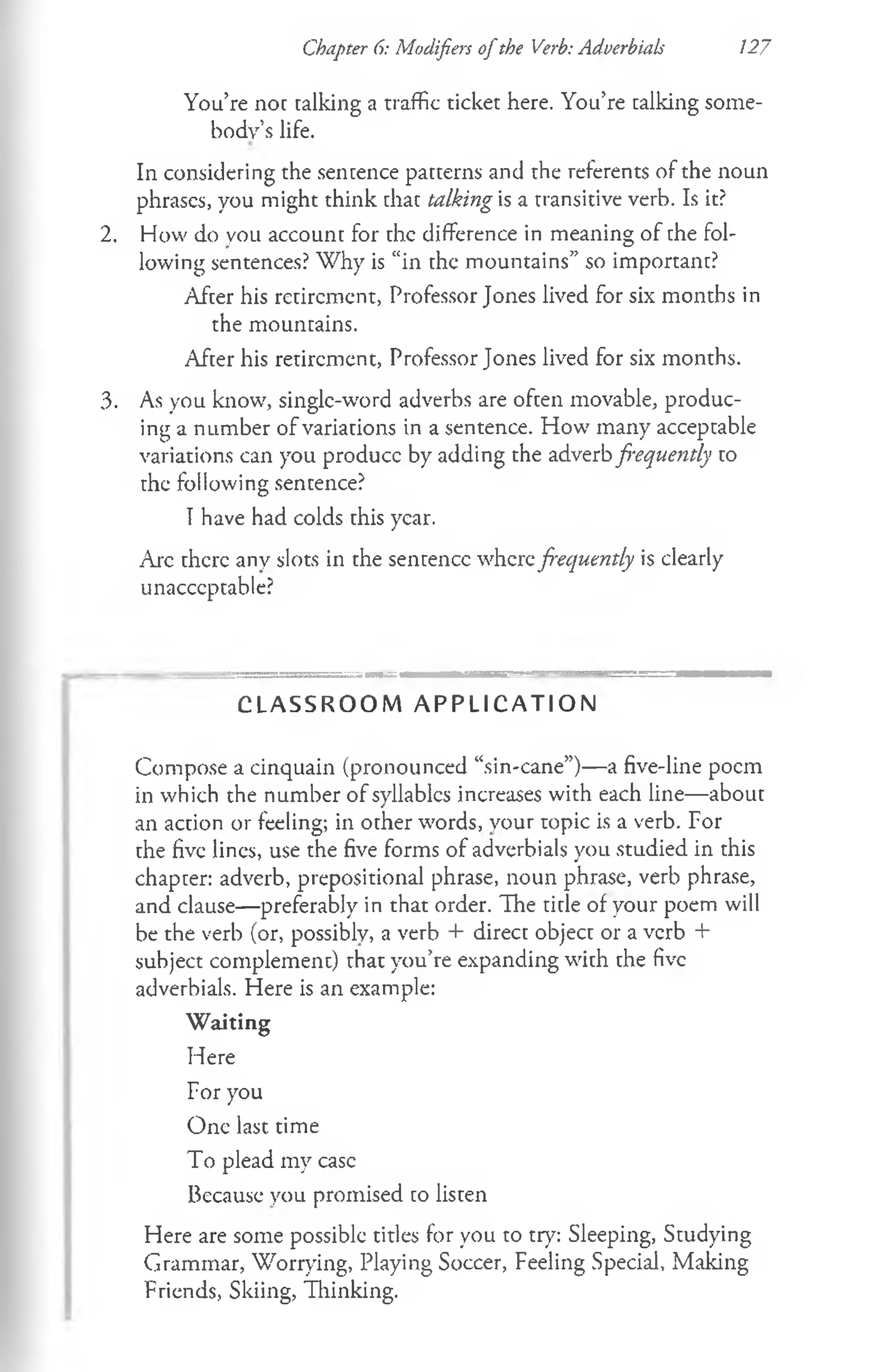 Chapter 6: Modifiers ofthe Verb: Adverbials 127
You’re not talking a traffic ticket here. You’re calking some­
body’s life.
In considering the sentence patterns and the referents of the noun
phrases, you might think that talking is a transitive verb. Is it?
2, How do you account for the difference in meaning of the fol­
lowing sentences? Why is “in the mountains” so important?
After his retirement, Professor Jones lived for six months in
the mountains.
After his retirement, Professor Jones lived for six months.
3. As you know, single-word adverbs are often movable, produc­
ing a number of variations in a sentence. How many acceptable
variations can you produce by adding the adverb frequently to
the following sentence?
I have had colds this year.
Arc there any slots in the sentence wherefrequently is clearly
unacceptable?
C L A S S R O O M A P P L I C A T I O N
Compose a cinquain (pronounced “sin-cane”)— a five-line poem
in which the number of syllables increases with each line—about
an action or feeling; in other words, your topic is a verb. For
the five lines, use the five forms of adverbials you studied in this
chapter: adverb, prepositional phrase, noun phrase, verb phrase,
and clause— preferably in that order. The title of your poem will
be the verb (or, possibly, a verb + direct object or a verb +
subject complement) that you’re expanding with the five
adverbials. Here is an example:
W aiting
Here
For you
One last time
To plead my case
Because you promised to listen
Here are some possible titles for you to try: Sleeping, Studying
Grammar, Worrying, Playing Soccer, Feeling Special, Making
Friends, Skiing, Thinking.
 