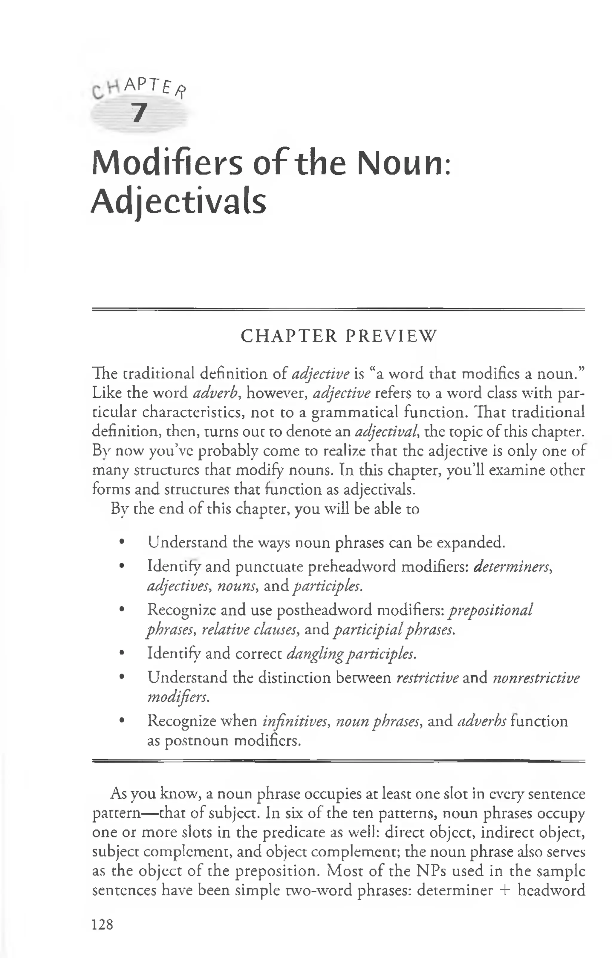 A P T f /j,
7
Modifiers of the Noun:
Adjectivals
C H A P T E R P R E V IE W
The traditional definition of adjective is “a word that modifies a noun.”
Like the word adverb, however, adjective refers to a word class with par­
ticular characteristics, not to a grammatical function. That traditional
definition, then, turns out to denote an adjectival-, the topic of this chapter.
By now you’ve probably come to realize that the adjective is only one of
many structures that modify nouns. In this chapter, you’ll examine other
forms and structures that function as adjectivals.
By the end of this chapter, you will be able to
• Understand the ways noun phrases can be expanded.
• Identify and punctuate preheadword modifiers: determiners,
adjectives, nouns, and paiticipks.
• Recognize and use postheadword modifiers: prepositional
phrases, relative clauses, and participialphrases.
• Identify and correct danglingparticiples.
• Understand the distinction between restrictive and ?ionrestrictive
modifiers.
• Recognize when infinitives, noun phrases, and adverbs function
as postnoun modifiers.
As you know, a noun phrase occupies at least one slot in every sentence
pattern— that of subject. In six of the ten patterns, noun phrases occupy
one or more slots in the predicate as well: direct objcct, indirect object,
subject complement, and object complement; the noun phrase also serves
as the object of the preposition. Most of the NPs used in the sample
sentences have been simple two-word phrases: determiner + headword
128
 