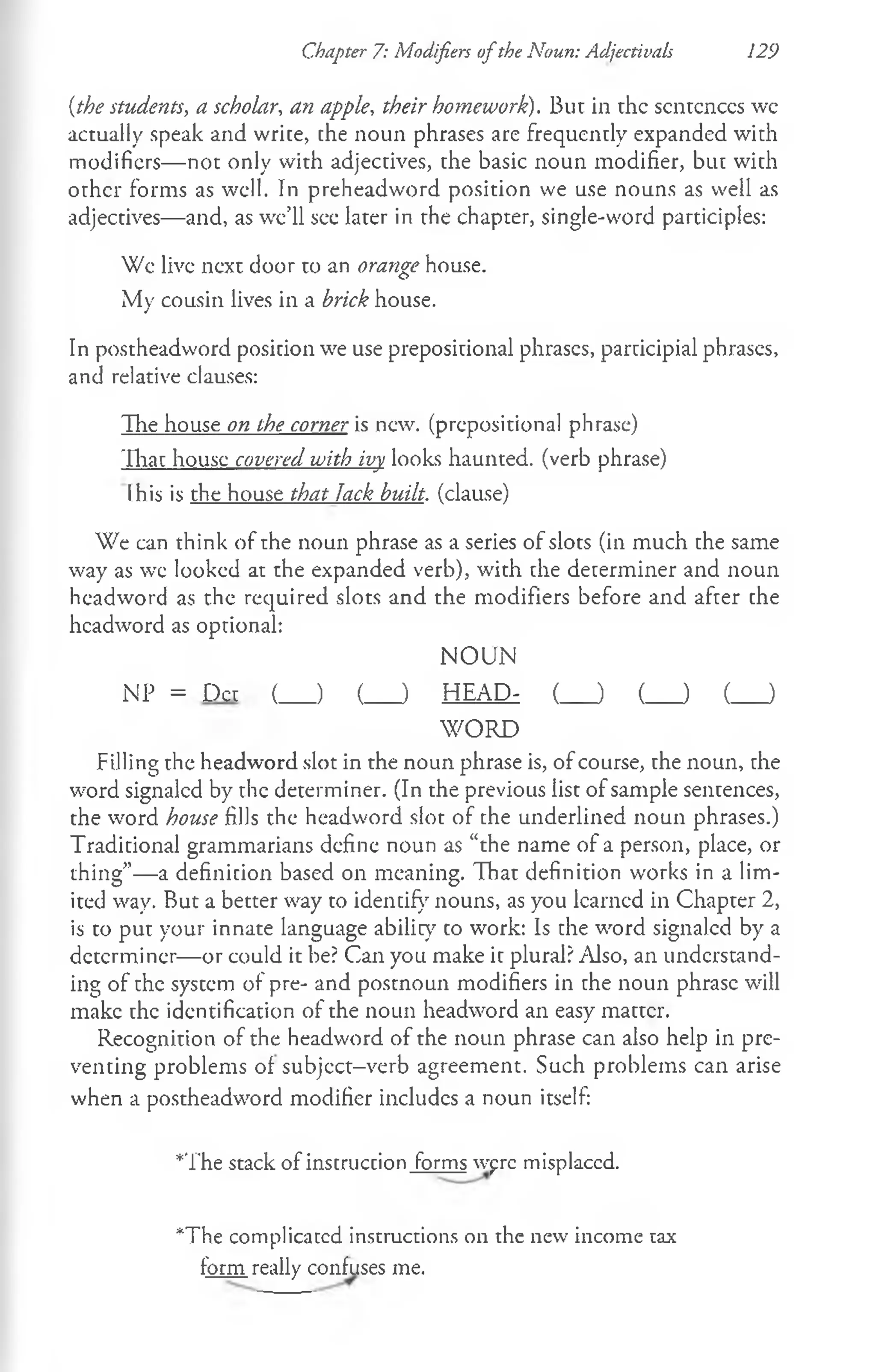Chapter 7: Modifiers ofthe Noun: Adjectivals 129
[the students, a scholar, an apple, their homework). But in the scntcnccs wc
actually speak and write, the noun phrases are frequently expanded with
modifiers— not only with adjectives, the basic noun modifier, but with
other forms as well. In preheadword position we use nouns as well as
adjectives— and, as we’ll see later in the chapter, single-word participles:
Wc live next door to an orange house.
My cousin lives in a brick house.
In postheadword position we use prepositional phrases, participial phrases,
and relative clauses:
The house on the corner is new. (prepositional phrase)
That house covered with ivy looks haunted, (verb phrase)
(his is the house that Jack built, (clause)
We can think of the noun phrase as a series of slots (in much the same
way as we looked at the expanded verb), with the determiner and noun
headword as the required slots and the modifiers before and after che
headword as optional:
NOUN
NP = Dct (___ ) (___ ) HEAD- (___ ) (___ ) (___ )
W ORD
Filling the headword slot in the noun phrase is, of course, the noun, the
word signaled by the determiner. (In the previous list of sample sentences,
the word house fills the headword slot of the underlined noun phrases.)
Traditional grammarians define noun as “the name of a person, place, or
thing”— a definition based on meaning. That definition works in a lim­
ited way. But a better way to identify nouns, as you learned in Chapter 2,
is to put your innate language ability co work: Is che word signaled by a
determiner— or could it be? Can you make it plural? Also, an understand­
ing of the system of pre- and postnoun modifiers in the noun phrase will
make the identification of the noun headword an easy matter.
Recognition of the headword of the noun phrase can also help in pre­
venting problems of subjcct-verb agreement. Such problems can arise
when a postheadword modifier includes a noun itself:
*'fhe stack of instruction forms wprc misplaccd.
*The complicated instructions on the new income tax
form really confuses me.
 