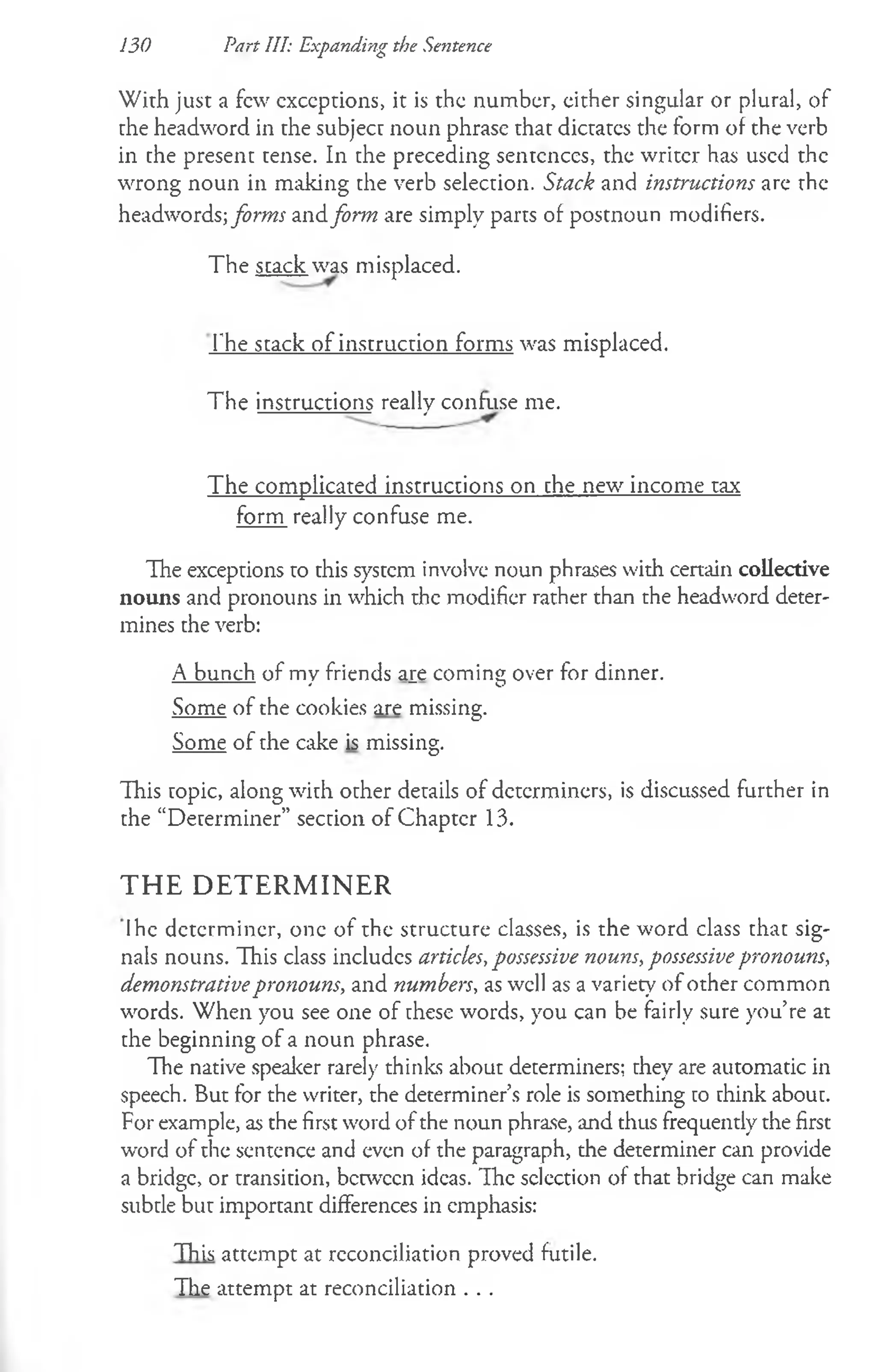 130 Part III: Expanding the Sentence
With just a few exceptions, it is the number, either singular or plural, of
the headword in the subject noun phrase that dictates the form of the verb
in the present tense. In the preceding sentences, the writer has used the
wrong noun in milking the verb selection. Stack and instructions arc the
headwords; forms and form are simply parts of postnoun modifiers.
The stack was misplaced.
The stack of instruction forms was misplaced.
The instructions really confuse me.
The complicated instructions on the new income tax
form really confuse me.
The exceptions to this system involve noun phrases with certain collective
nouns and pronouns in which the modifier rather than the headword deter­
mines the verb:
A bunch of my friends aie coming over for dinner.
Some of the cookies are missing.
Some of the cake is missing.
This topic, along with other details of determiners, is discussed further in
the “Determiner” section of Chapter 13.
T H E D E T E R M IN E R
Ihe determiner, one of the structure classes, is the word class that sig­
nals nouns. This class includes articles, possessive nouns, possessivepronouns,
demonstrativepronouns, and numbers, as well as a variety of other common
words. When you see one of these words, you can be fairly sure you’re at
the beginning of a noun phrase.
The native speaker rarely thinks about determiners; they are automatic in
speech. But for the writer, the determiner’s role is something to think about.
For example, as the first word of the noun phrase, and thus frequently the first
word of the sentence and even of the paragraph, the determiner can provide
a bridge, or transition, between ideas. The selection of that bridge can make
subtle but important differences in emphasis:
This attempt at reconciliation proved futile.
The attempt at reconciliation . . .
 