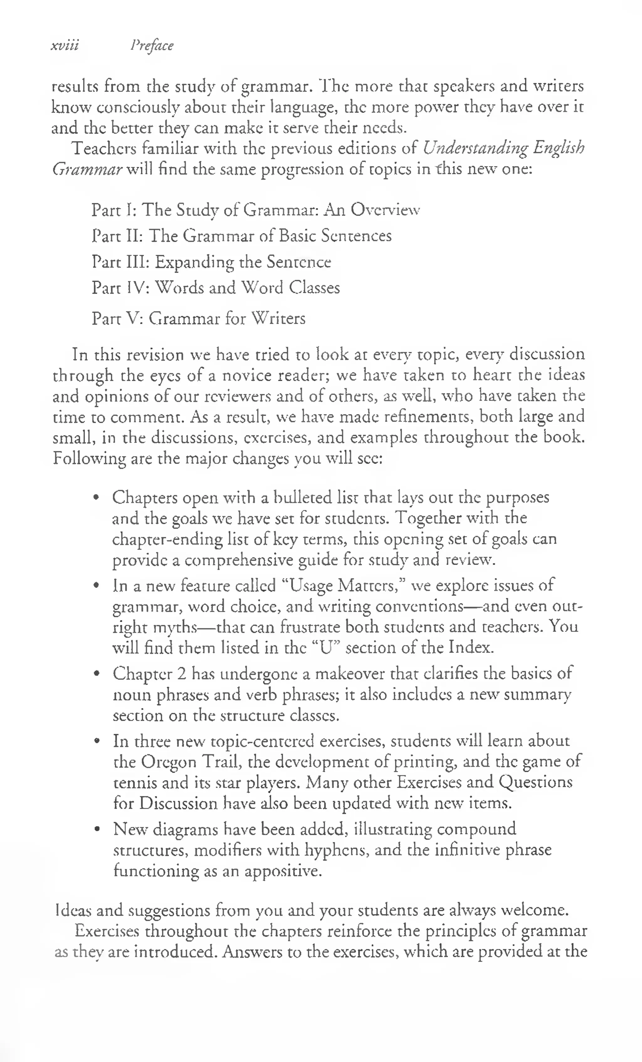 results from the study of grammar. The more that speakers and writers
know consciously about their language, the more power they have over it
and the better they can make it serve their needs.
Teachers familiar with the previous editions of Understanding English
Grammar will find the same progression of topics in this new one:
Part I: The Study of Grammar: An Overview
Part II: The Grammar of Basic Sentences
Part III: Expanding the Sentence
Part IV: Words and Word Classes
Part V: Grammar for Writers
In this revision we have tried to look at ever}7topic, every discussion
through the eyes of a novice reader; we have taken to heart the ideas
and opinions of our reviewers and of others, as well, who have taken the
time to comment. As a result, we have made refinements, both large and
small, in the discussions, exercises, and examples throughout the book.
Following are the major changes you will sec:
• Chapters open with a bulleted list that lays out the purposes
and the goals we have set for students. Together with the
chapter-ending list of key terms, this opening set of goals can
provide a comprehensive guide for study and review.
• In a new feature called "Usage Matters,” we explore issues of
grammar, word choice, and writing conventions— and even out­
right myths— that can frustrate both students and teachers. You
will find them listed in the “U” section of the Index.
• Chapter 2 has undergone a makeover that clarifies the basics of
noun phrases and verb phrases; it also includes a new summary
section on the structure classes.
• In three new topic-centered exercises, students will learn about
the Oregon Trail, the development of printing, and the game of
tennis and its star players. Many other Exercises and Questions
for Discussion have also been updated with new items.
• New diagrams have been added, illustrating compound
structures, modifiers with hyphens, and the infinitive phrase
functioning as an appositive.
Ideas and suggestions from you and your students are always welcome.
Exercises throughout the chapters reinforce the principles of grammar
as they are introduced. Answers to the exercises, which are provided at the
xviii Preface
 