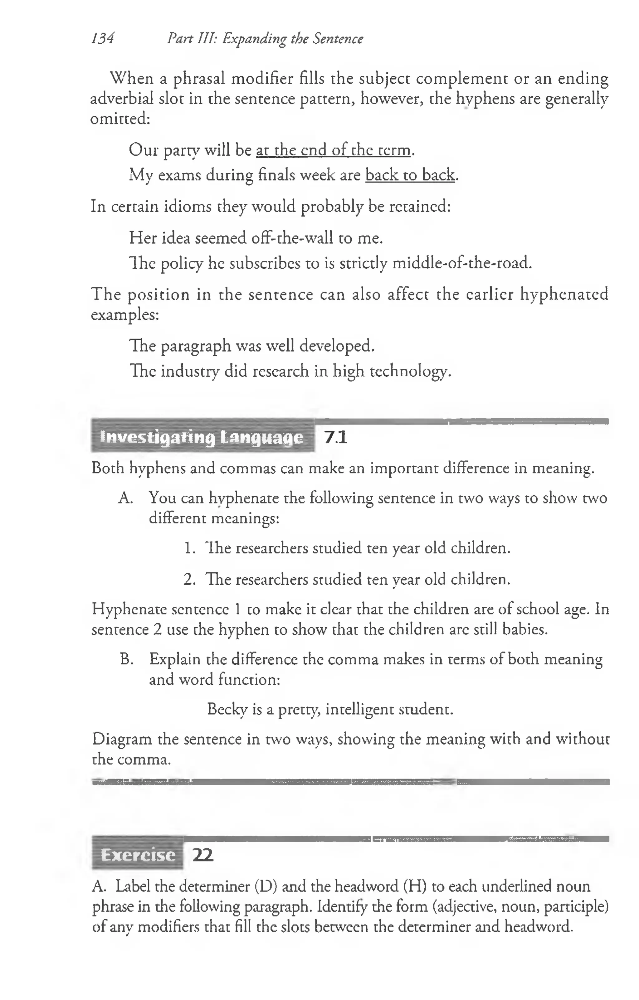 W hen a phrasal m odifier fills the subject com p lem en t or an en d ing
adverbial slot in the sentence pattern, however, the hyphens are generally
om itted:
O ur part}7w ill be at the end o f the term .
My exams during finals week are back to back.
In certain idioms they would probably be retained:
Her idea seemed off-the-wall to me.
The policy he subscribes to is strictly middle-of-the-road.
The position in the sentence can also affect the earlier hyphenated
examples:
The paragraph was well developed.
The industry did research in high technology.
134 Part III: Expanding the Sentence
7.1
Both hyphens and commas can make an important difference in meaning.
A. You can hyphenate the following sentence in two ways to show two
different meanings:
1. Ihe researchers studied ten year old children.
2. The researchers studied ten year old children.
Hyphenate sentence 1 co make it clear that the children are of school age. In
sentence 2 use the hyphen to show that the children arc still babies.
B. Explain the difference the comma makes in terms of both meaning
and word function:
Becky is a pretty, intelligent student.
Diagram the sentence in two ways, showing the meaning with and without
the comma.
22
A. Label the determiner (D) and the headword (H) to each underlined noun
phrase in the following paragraph. Identify the form (adjective, noun, participle)
of any modifiers that fill the slots between the determiner and headword.
jjjercise
Investigating Lanquaqe
 