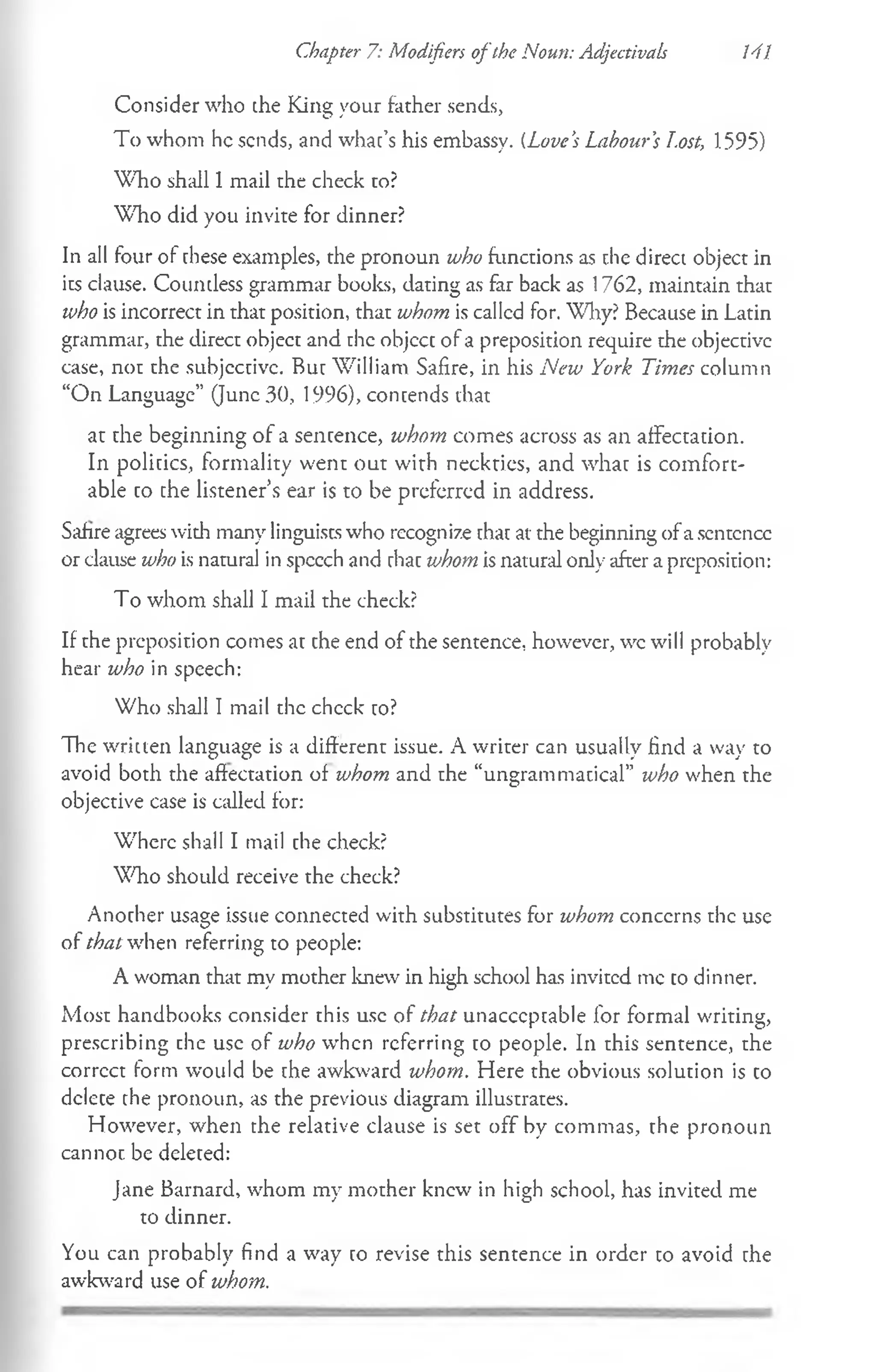 Consider who the King your father sends,
To whom he sends, and whac’s his embassy. (Love’
s Labour’
s Lost, 1595)
Who shall 1mail the check to?
Who did you invite for dinner?
In all four of chese examples, the pronoun who functions as the direct object in
its clause. Coumless grammar books, dating as far back as 1762, maintain that
who is incorrect in that position, that whom is called for. Why? Because in Latin
grammar, the direct object and the objcct of a preposition require the objective
case, not the subjective. Bur William Safire, in his New York Times column
“On Language” (June 30, 1996), contends that
at the beginning of a sentence, whom comes across as an affectation.
In politics, formality went out with necktics, and what is comfort­
able co che listener’s ear is to be preferred in address.
Safire agrees with many linguists who recognize chac at the beginning ofa scntcncc
or clause who is natural in speech and chac whom is natural only after a preposition:
To whom shall I mail the check?
If the preposition comes at che end of the sentence, however, wc will probably
hear who in speech:
Who shall I mail the check co?
The written language is a different issue. A writer can usually find a way to
avoid both the affectation of whom and the “ungrammacical” who when the
objective case is called for:
Where shall I mail che check?
Who should receive the check?
Another usage issue connected with substitutes for whom concerns the use
of that when referring to people:
A woman that my mother knew in high school has invited me co dinner.
Most handbooks consider this use of that unacccpcable for formal writing,
prescribing che use of who when referring co people. In this sentence, the
correct form would be che awkward whom. Here the obvious solution is co
dclece the pronoun, as the previous diagram illustrates.
However, when the relative clause is set off by commas, the pronoun
cannot be deleced:
Jane Barnard, whom my mother knew in high school, has invited me
to dinner.
You can probably find a way co revise this sentence in order to avoid che
awkward use of whom.
Chapter 7: Modifiers o fthe Noun: Adjectivals 141
 