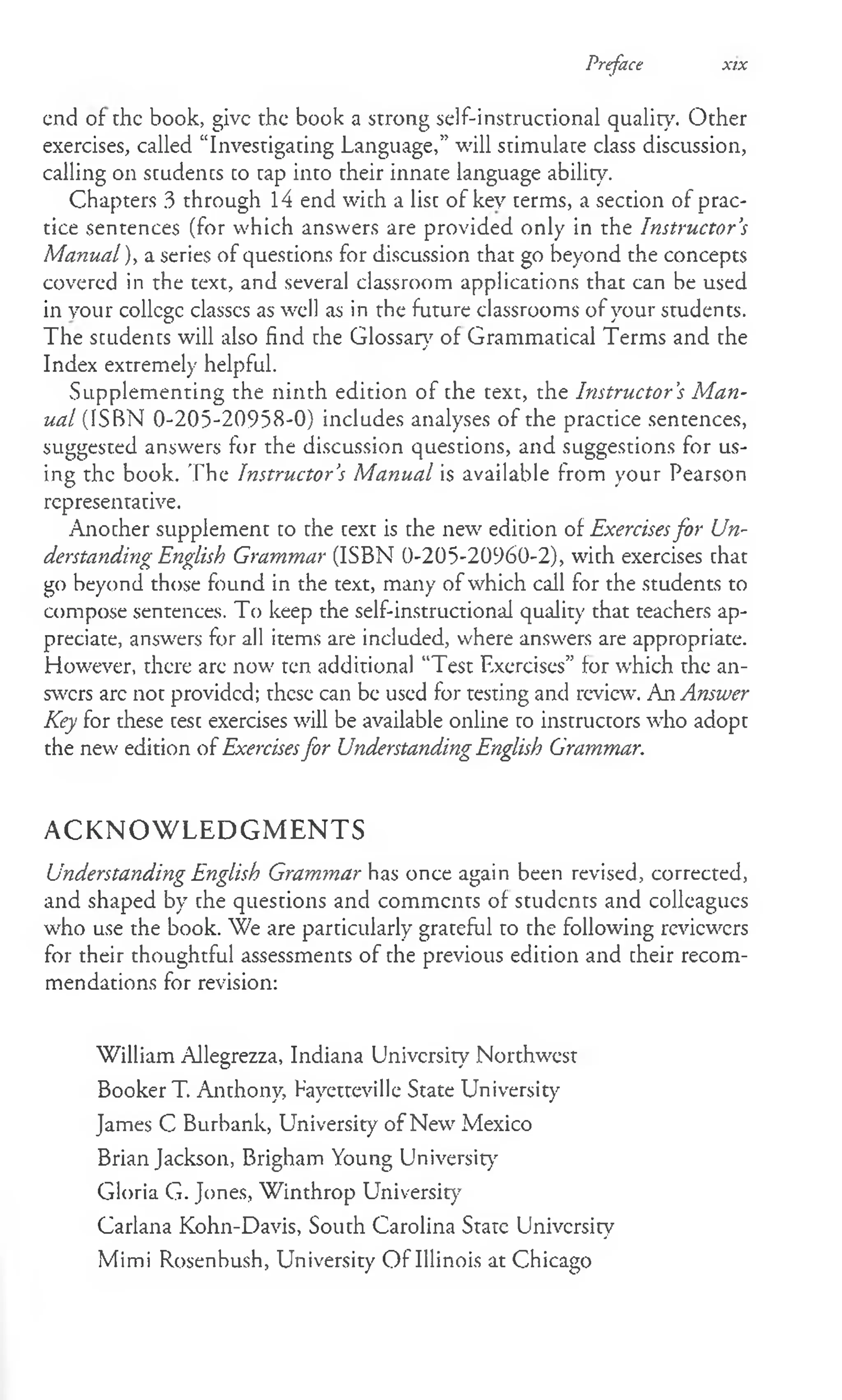 Preface xix
end of die book, give the book a strong self-instructional quality. Other
exercises, called “Investigating Language,” will stimulate class discussion,
calling on students to tap into their innate language ability.
Chapters 3 through 14 end with a list of key terms, a section of prac­
tice sentences (for which answers are provided only in the Instructor’
s
Manual), a series of questions for discussion that go beyond the concepts
covered in the text, and several classroom applications that can be used
in your collcge classcs as well as in the future classrooms of your students.
The students will also find the Glossary of Grammatical Terms and the
/
Index extremely helpful.
Supplementing the ninth edition of the text, the Instructor ’
s M an­
ual (ISBN 0-205-20958-0) includes analyses of the practice sentences,
suggested answers for the discussion questions, and suggestions for us­
ing the book. The Instructor’
s Manual is available from your Pearson
representative.
Another supplement to the text is the new edition of Exercisesfor Un­
derstanding English Grammar (ISBN 0-205-20960-2), with exercises that
go beyond those found in the text, many of which call for the students to
compose sentences. To keep the self-instructional quality that teachers ap­
preciate, answers for all items are included, where answers are appropriate.
However, there arc now ten additional “Test Exercises” lor which the an­
swers arc not provided; these can be used for testing and review. An Answer
Key for these test exercises will be available online to instructors who adopt
the new edition of Exercisesfor Understanding English Grammar.
ACKNOWLEDGMENTS
Understanding English Grammar has once again been revised, corrected,
and shaped by the questions and comments of students and colleagues
who use the book. We are particularly grateful to the following reviewers
for their thoughtful assessments of the previous edition and their recom­
mendations for revision:
William Allegrezza, Indiana University Northwest
Booker T. Anthony, Fayetteville State University
James C Burbank, University of New Mexico
Brian Jackson, Brigham Young University
Gloria G. Jones, Winthrop University
Carlana Kohn-Davis, South Carolina State University
Mimi Rosenbush, University O f Illinois at Chicago
 