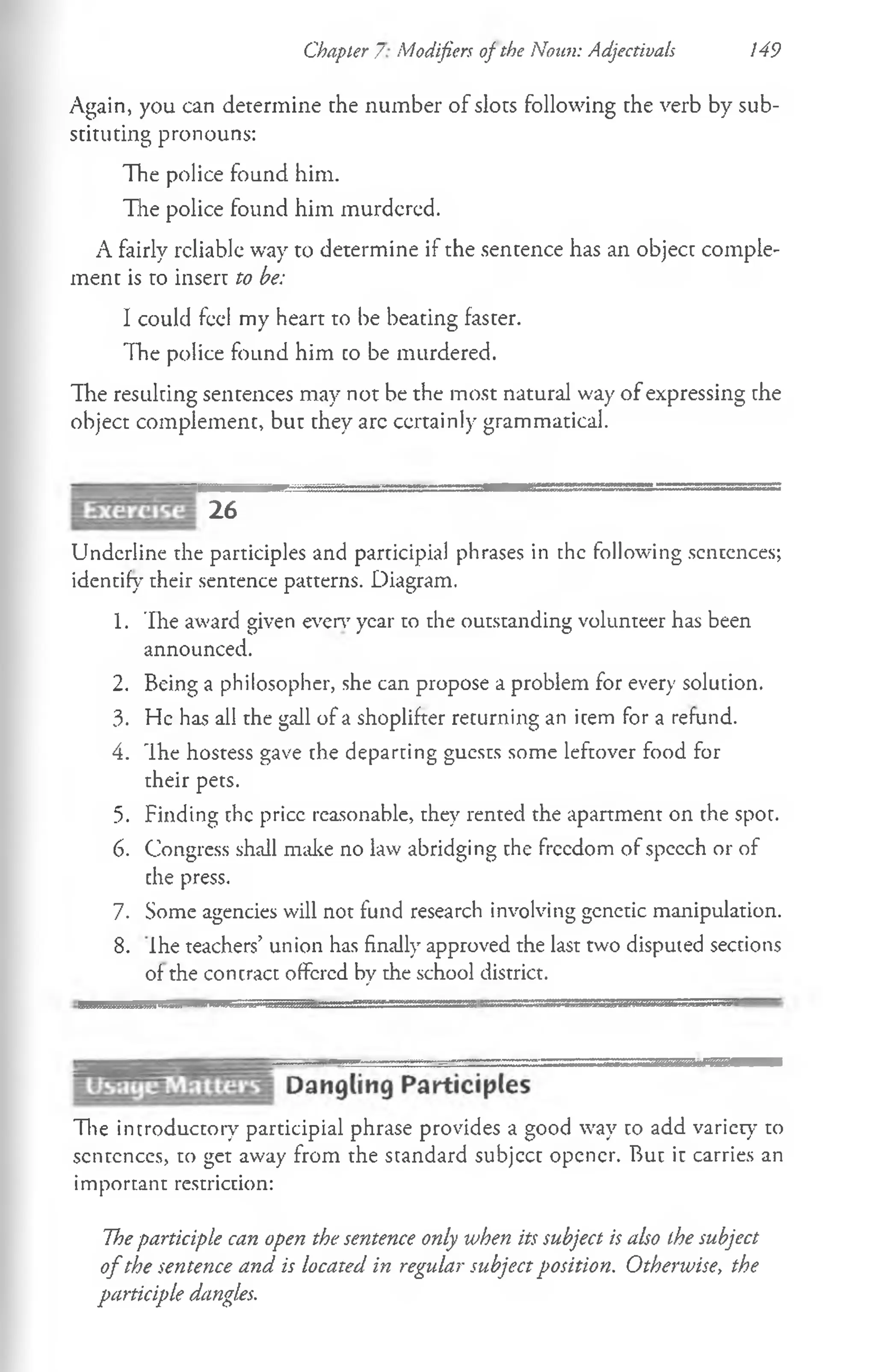Chapter 7 Modifiers of the Noun: Adjectivals 149
Again, you can determine the number of slots following the verb by sub­
stituting pronouns:
The police found him.
The police found him murdered.
A fairly reliable way to determine if the sentence has an object comple­
ment is to insert to be:
I could feel my heart to be beating faster.
The police found him co be murdered.
The resulting sentences may not be the most natural way of expressing the
object complement, but they arc certainly grammatical.
26
Underline the participles and participial phrases in the following sentences;
identify cheir sentence patterns. Diagram.
1. The award given even1year to the outstanding volunteer has been
announced.
2. Being a philosopher, she can propose a problem for every solution.
3. He has all the gall of a shoplifter returning an item for a refund.
4. The hostess gave the departing guests some leftover food for
cheir pets.
5. Finding the price reasonable, they rented the apartment on the spot.
6. Congress shall make no law abridging the freedom of speech or of
che press.
7. Some agencies will not fund research involving genetic manipulation.
8. Ihe teachers’ union has finally approved the last two disputed sections
of the contract offered by the school district.
The introductory participial phrase provides a good way to add variety' to
sentences, to get away from the standard subjcct opener. But it carries an
important restriction:
Theparticiple can open the sentence only when its subject is also the subject
of the sentence and is located in regular subject position. Otherwise, the
participle dangles.
 