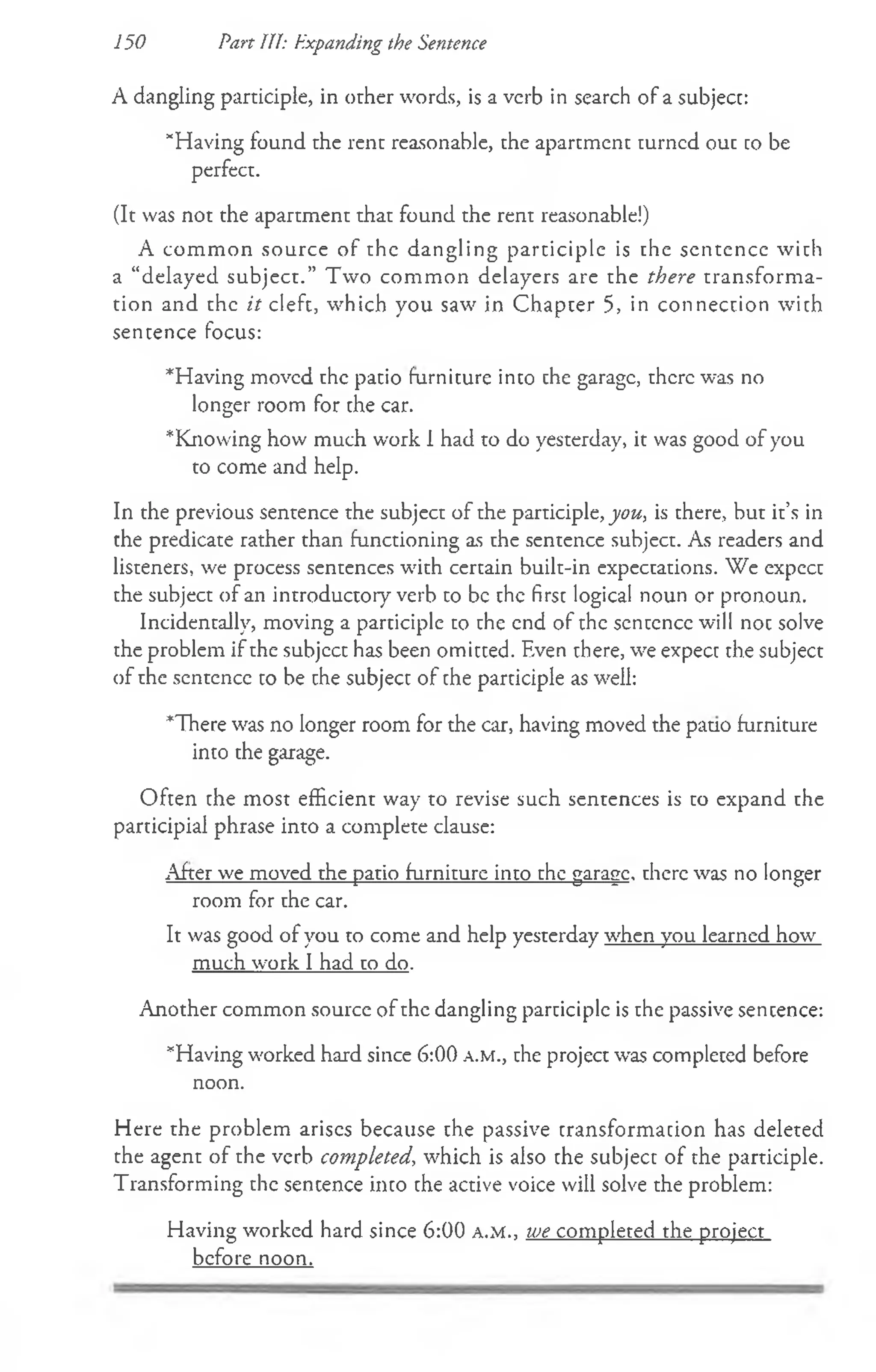 150 Part III: Expanding the Sentence
A dangling participle, in other words, is a verb in search of a subject:
“Having found the rent reasonable, the apartment turned out co be
perfect.
(It was not the apartment that found the rent reasonable!)
A common source of the dangling participle is the sentence with
a “delayed subject.” Two common delayers are the there transforma­
tion and the it cleft, which you saw in Chapter 5, in connection with
sentence focus:
*Having moved the patio furniture into the garage, there was no
longer room for the car.
*Knowing how much work 1had to do yesterday, it was good of you
to come and help.
In the previous sentence the subject of the participle, you., is there, but it’s in
the predicate rather than functioning as the sentence subject. As readers and
listeners, we process sentences with certain built-in expectations. We expect
the subject of an introductory verb to be the first logical noun or pronoun.
Incidentally, moving a participle to the end of the scntcncc will not solve
the problem if the subjcct has been omitted. Even there, we expect the subject
of the sentence to be the subject of the participle as well:
*There was no longer room for the car, having moved the pauo furniture
into the garage.
Often the most efficient way to revise such sentences is to expand the
participial phrase into a complete clause:
After we moved the patio furniture into the garage, there was no longer
room for the car.
It was good of you to come and help yesterday when you learned how
much work I had to do.
Another common source of the dangling participle is the passive sentence:
“Having worked hard since 6:00 a .m ., the project was completed before
noon.
H ere the problem arises because the passive transformation has deleted
the agent of the verb completed, which is also the subject of the participle.
Transforming the sencence into the active voice will solve the problem:
Having worked hard since 6:00 a .m ., we completed the project
before noon.
 