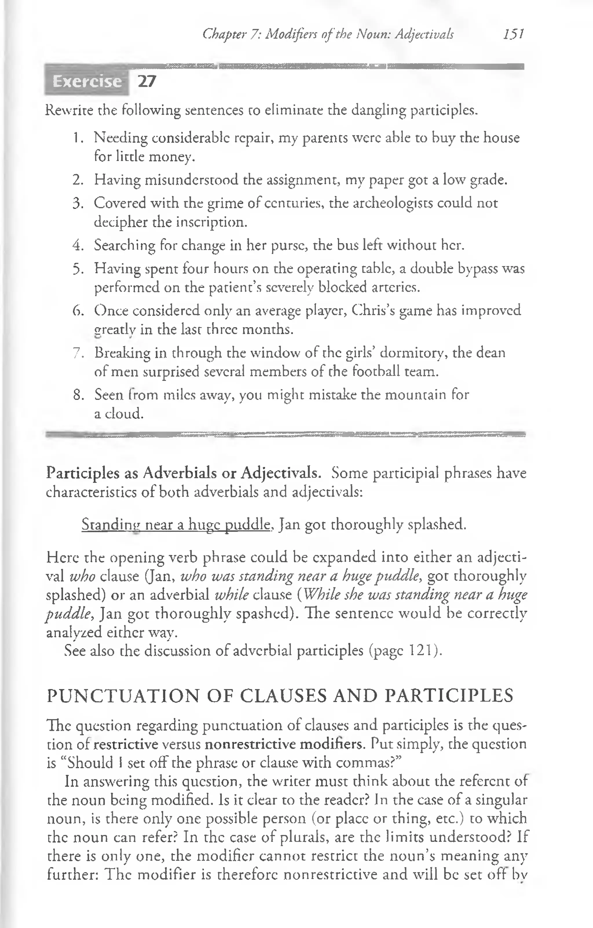 Chapter 7: Modifiers ofthe Noun: Adjectivals 151
27
Rewrite the following sentences ro eliminate the dangling participles.
1. Needing considerable repair, my parents were able to buy the house
for little money.
2. Having misunderstood the assignment, my paper got a low grade.
3. Covered with the grime of centuries, the archeologists could not
decipher the inscription.
4. Searching for change in her purse, the bus left without her.
5. Having spent four hours on the operating table, a double bypass was
performed on the patient’s severely blocked arteries.
6. Once considered only an average player, Chris’s game has improved
greatly in the last three months.
7. Breaking in through the window of the girls’ dormitory, the dean
of men surprised several members of the football team.
8. Seen (rom miles away, you might mistake the mountain for
a cloud.
Participles as Adverbials or Adjectivals. Some participial phrases have
characteristics of both adverbials and adjectivals:
Standing near a huge puddle, Jan got thoroughly splashed.
Here the opening verb phrase could be expanded into either an adjecti­
val who clause (Jan, who was standing near a hugepuddle, got thoroughly
splashed) or an adverbial while clause (While she was standing near a huge
puddle, Jan got thoroughly spashed). The sentence would be correctly
analyzed either way.
See also the discussion of adverbial participles (page 121).
P U N C T U A T I O N O F C L A U SE S A N D P A R T IC IP L E S
The question regarding punctuation of clauses and participles is the ques­
tion of restrictive versus non restrictive modifiers. Put simply, the question
is “Should I set off the phrase or clause with commas?”
In answering this question, the writer must think about the referent of
the noun being modified. Is it clear to the reader? In the case of a singular
noun, is there only one possible person (or placc or thing, etc.) to which
the noun can refer? In the case of plurals, are the limits understood? If
there is only one, the modifier cannot restrict the noun’s meaning any
further: The modifier is therefore nonrestrictive and will be set off bv
Exercise
 