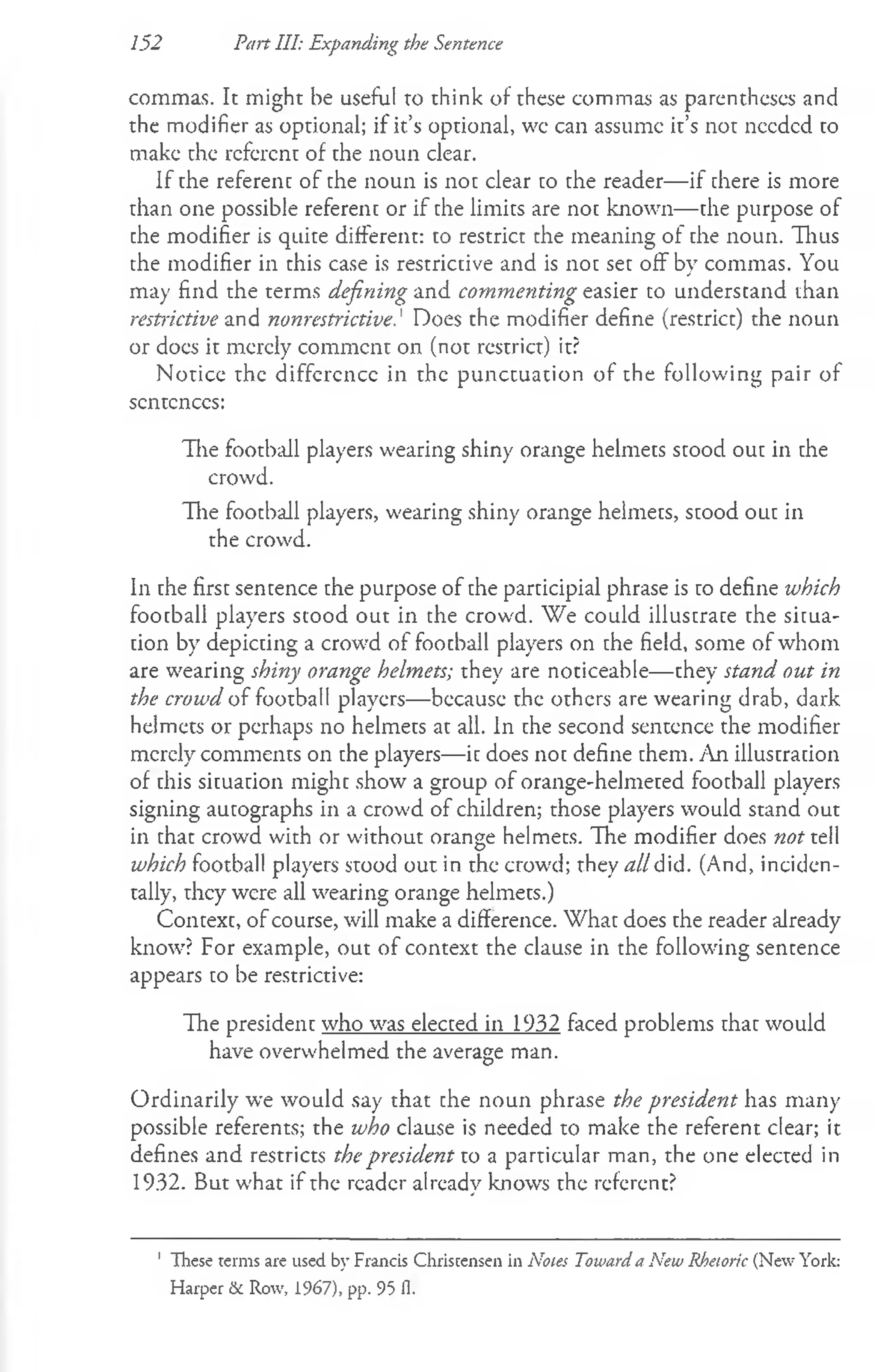 commas. It might be useful to think of these commas as parentheses and
the modifier as optional; if it’s optional, wc can assume it’s not needed to
make the referent of the noun clear.
If the referenc of the noun is not clear co the reader— if there is more
than one possible referenc or if the limits are noc known— che purpose of
the modifier is quire different: to restrict the meaning of che noun. Thus
the modifier in this case is restrictive and is noc sec off by commas. You
may find the terms defining and commenting easier to understand than
restrictive and nonrestrictive.' Does the modifier define (restrict) the noun
or docs it merely commcnt on (not restrict) it?
Noticc the difference in the punctuation of the following pair of
sentences:
The football players wearing shiny orange helmets scood ouc in che
crowd.
The football players, wearing shiny orange helmets, scood ouc in
the crowd.
In che first sentence the purpose of the parcicipial phrase is ro define which
football players stood out in the crowd. We could illustrate the situa­
tion by depicting a crowd of foocball players on the field, some of whom
are wearing shiny orange helmets; they are noticeable— they stand out in
the crowd of football players— because the others are wearing drab, dark
helmets or perhaps no helmets at all. In the second sentence the modifier
merely comments on the players— ic does noc define chem. An illuscracion
of chis sicuacion mighc show a group of orange-helmered foocball players
signing aucographs in a crowd of children; those players would stand out
in chat crowd with or without orange helmets. The modifier does not tell
which football players stood out in the crowd; they all did. (And, inciden­
tally, they were all wearing orange helmets.)
Context, of course, will make a difference. What does the reader already
know? For example, out of context the clause in the following sentence
appears to be restrictive:
The president who was elected in 1932 faced problems that would
have overwhelmed the average man.
Ordinarily we would say that che noun phrase the president has many
possible referents; the who clause is needed to make the referent clear; it
defines and restricts the president to a particular man, the one elected in
1932. But what if the reader already knows the referent?
152 Part III: Expanding the Sentence
1 These terms are used by Francis Christensen in Notes Toward a New Rhetoric (New York:
Harper & Row, 1967), pp. 95 11.
 